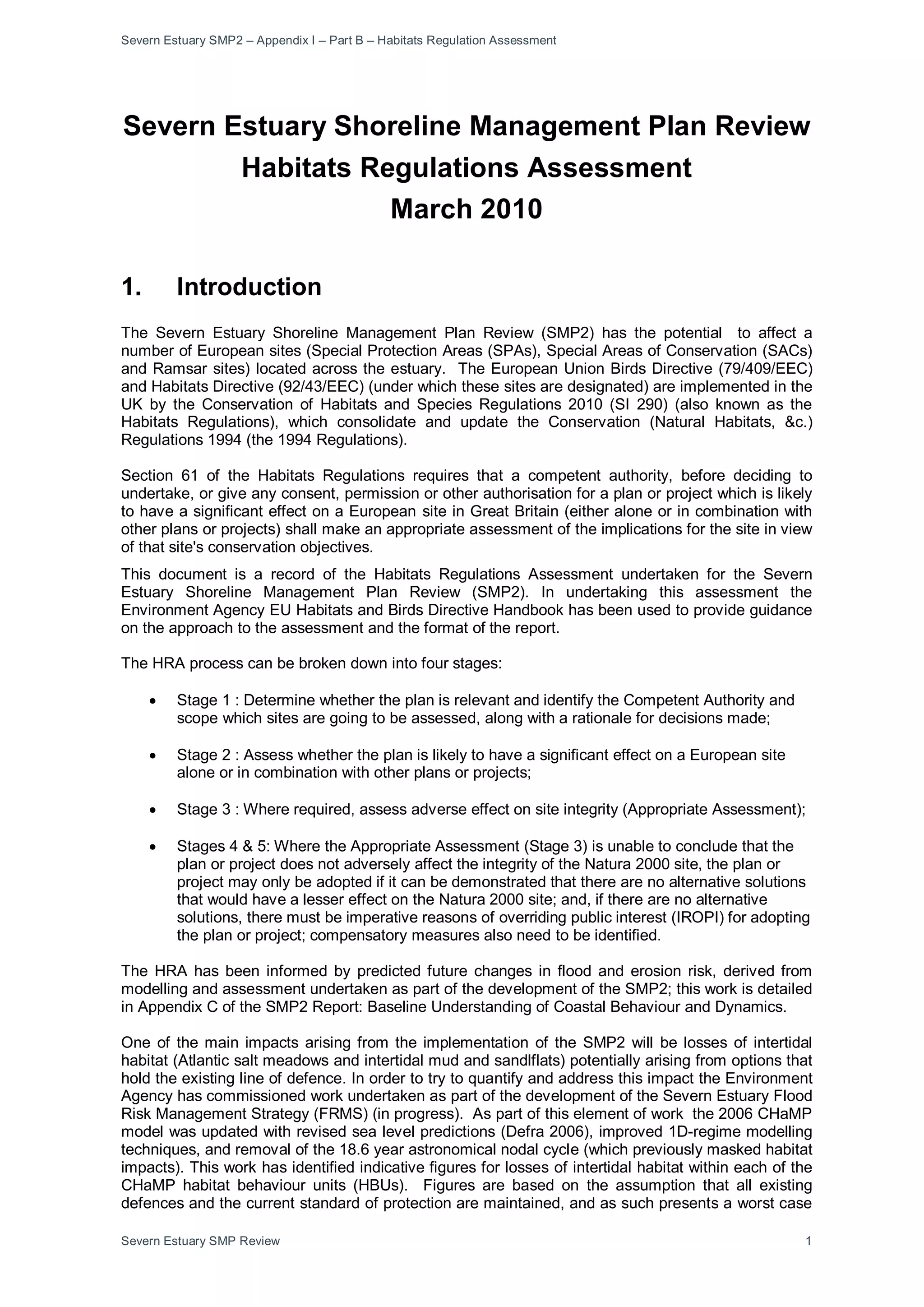 Severn Estuary SMP2 – Appendix I – Part B – Habitats Regulation Assessment
Severn Estuary SMP Review 1
Severn Estuary Shoreline Management Plan Review
Habitats Regulations Assessment
March 2010
1. Introduction
The Severn Estuary Shoreline Management Plan Review (SMP2) has the potential to affect a
number of European sites (Special Protection Areas (SPAs), Special Areas of Conservation (SACs)
and Ramsar sites) located across the estuary. The European Union Birds Directive (79/409/EEC)
and Habitats Directive (92/43/EEC) (under which these sites are designated) are implemented in the
UK by the Conservation of Habitats and Species Regulations 2010 (SI 290) (also known as the
Habitats Regulations), which consolidate and update the Conservation (Natural Habitats, &c.)
Regulations 1994 (the 1994 Regulations).
Section 61 of the Habitats Regulations requires that a competent authority, before deciding to
undertake, or give any consent, permission or other authorisation for a plan or project which is likely
to have a significant effect on a European site in Great Britain (either alone or in combination with
other plans or projects) shall make an appropriate assessment of the implications for the site in view
of that site's conservation objectives.
This document is a record of the Habitats Regulations Assessment undertaken for the Severn
Estuary Shoreline Management Plan Review (SMP2). In undertaking this assessment the
Environment Agency EU Habitats and Birds Directive Handbook has been used to provide guidance
on the approach to the assessment and the format of the report.
The HRA process can be broken down into four stages:
• Stage 1 : Determine whether the plan is relevant and identify the Competent Authority and
scope which sites are going to be assessed, along with a rationale for decisions made;
• Stage 2 : Assess whether the plan is likely to have a significant effect on a European site
alone or in combination with other plans or projects;
• Stage 3 : Where required, assess adverse effect on site integrity (Appropriate Assessment);
• Stages 4 & 5: Where the Appropriate Assessment (Stage 3) is unable to conclude that the
plan or project does not adversely affect the integrity of the Natura 2000 site, the plan or
project may only be adopted if it can be demonstrated that there are no alternative solutions
that would have a lesser effect on the Natura 2000 site; and, if there are no alternative
solutions, there must be imperative reasons of overriding public interest (IROPI) for adopting
the plan or project; compensatory measures also need to be identified.
The HRA has been informed by predicted future changes in flood and erosion risk, derived from
modelling and assessment undertaken as part of the development of the SMP2; this work is detailed
in Appendix C of the SMP2 Report: Baseline Understanding of Coastal Behaviour and Dynamics.
One of the main impacts arising from the implementation of the SMP2 will be losses of intertidal
habitat (Atlantic salt meadows and intertidal mud and sandlflats) potentially arising from options that
hold the existing line of defence. In order to try to quantify and address this impact the Environment
Agency has commissioned work undertaken as part of the development of the Severn Estuary Flood
Risk Management Strategy (FRMS) (in progress). As part of this element of work the 2006 CHaMP
model was updated with revised sea level predictions (Defra 2006), improved 1D-regime modelling
techniques, and removal of the 18.6 year astronomical nodal cycle (which previously masked habitat
impacts). This work has identified indicative figures for losses of intertidal habitat within each of the
CHaMP habitat behaviour units (HBUs). Figures are based on the assumption that all existing
defences and the current standard of protection are maintained, and as such presents a worst case
 