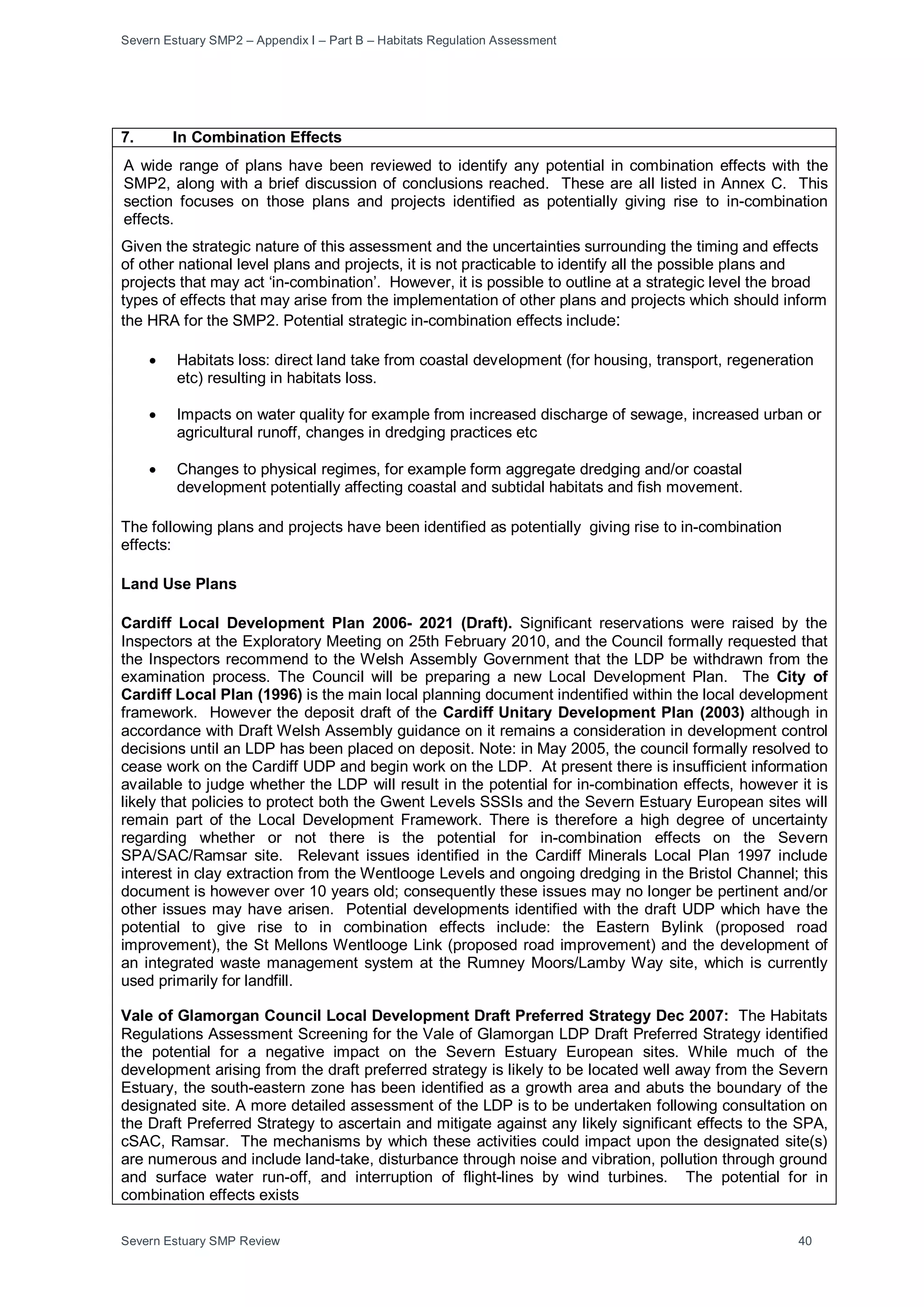 Severn Estuary SMP2 – Appendix I – Part B – Habitats Regulation Assessment
Severn Estuary SMP Review 40
7. In Combination Effects
A wide range of plans have been reviewed to identify any potential in combination effects with the
SMP2, along with a brief discussion of conclusions reached. These are all listed in Annex C. This
section focuses on those plans and projects identified as potentially giving rise to in-combination
effects.
Given the strategic nature of this assessment and the uncertainties surrounding the timing and effects
of other national level plans and projects, it is not practicable to identify all the possible plans and
projects that may act ‘in-combination’. However, it is possible to outline at a strategic level the broad
types of effects that may arise from the implementation of other plans and projects which should inform
the HRA for the SMP2. Potential strategic in-combination effects include:
• Habitats loss: direct land take from coastal development (for housing, transport, regeneration
etc) resulting in habitats loss.
• Impacts on water quality for example from increased discharge of sewage, increased urban or
agricultural runoff, changes in dredging practices etc
• Changes to physical regimes, for example form aggregate dredging and/or coastal
development potentially affecting coastal and subtidal habitats and fish movement.
The following plans and projects have been identified as potentially giving rise to in-combination
effects:
Land Use Plans
Cardiff Local Development Plan 2006- 2021 (Draft). Significant reservations were raised by the
Inspectors at the Exploratory Meeting on 25th February 2010, and the Council formally requested that
the Inspectors recommend to the Welsh Assembly Government that the LDP be withdrawn from the
examination process. The Council will be preparing a new Local Development Plan. The City of
Cardiff Local Plan (1996) is the main local planning document indentified within the local development
framework. However the deposit draft of the Cardiff Unitary Development Plan (2003) although in
accordance with Draft Welsh Assembly guidance on it remains a consideration in development control
decisions until an LDP has been placed on deposit. Note: in May 2005, the council formally resolved to
cease work on the Cardiff UDP and begin work on the LDP. At present there is insufficient information
available to judge whether the LDP will result in the potential for in-combination effects, however it is
likely that policies to protect both the Gwent Levels SSSIs and the Severn Estuary European sites will
remain part of the Local Development Framework. There is therefore a high degree of uncertainty
regarding whether or not there is the potential for in-combination effects on the Severn
SPA/SAC/Ramsar site. Relevant issues identified in the Cardiff Minerals Local Plan 1997 include
interest in clay extraction from the Wentlooge Levels and ongoing dredging in the Bristol Channel; this
document is however over 10 years old; consequently these issues may no longer be pertinent and/or
other issues may have arisen. Potential developments identified with the draft UDP which have the
potential to give rise to in combination effects include: the Eastern Bylink (proposed road
improvement), the St Mellons Wentlooge Link (proposed road improvement) and the development of
an integrated waste management system at the Rumney Moors/Lamby Way site, which is currently
used primarily for landfill.
Vale of Glamorgan Council Local Development Draft Preferred Strategy Dec 2007: The Habitats
Regulations Assessment Screening for the Vale of Glamorgan LDP Draft Preferred Strategy identified
the potential for a negative impact on the Severn Estuary European sites. While much of the
development arising from the draft preferred strategy is likely to be located well away from the Severn
Estuary, the south-eastern zone has been identified as a growth area and abuts the boundary of the
designated site. A more detailed assessment of the LDP is to be undertaken following consultation on
the Draft Preferred Strategy to ascertain and mitigate against any likely significant effects to the SPA,
cSAC, Ramsar. The mechanisms by which these activities could impact upon the designated site(s)
are numerous and include land-take, disturbance through noise and vibration, pollution through ground
and surface water run-off, and interruption of flight-lines by wind turbines. The potential for in
combination effects exists
 