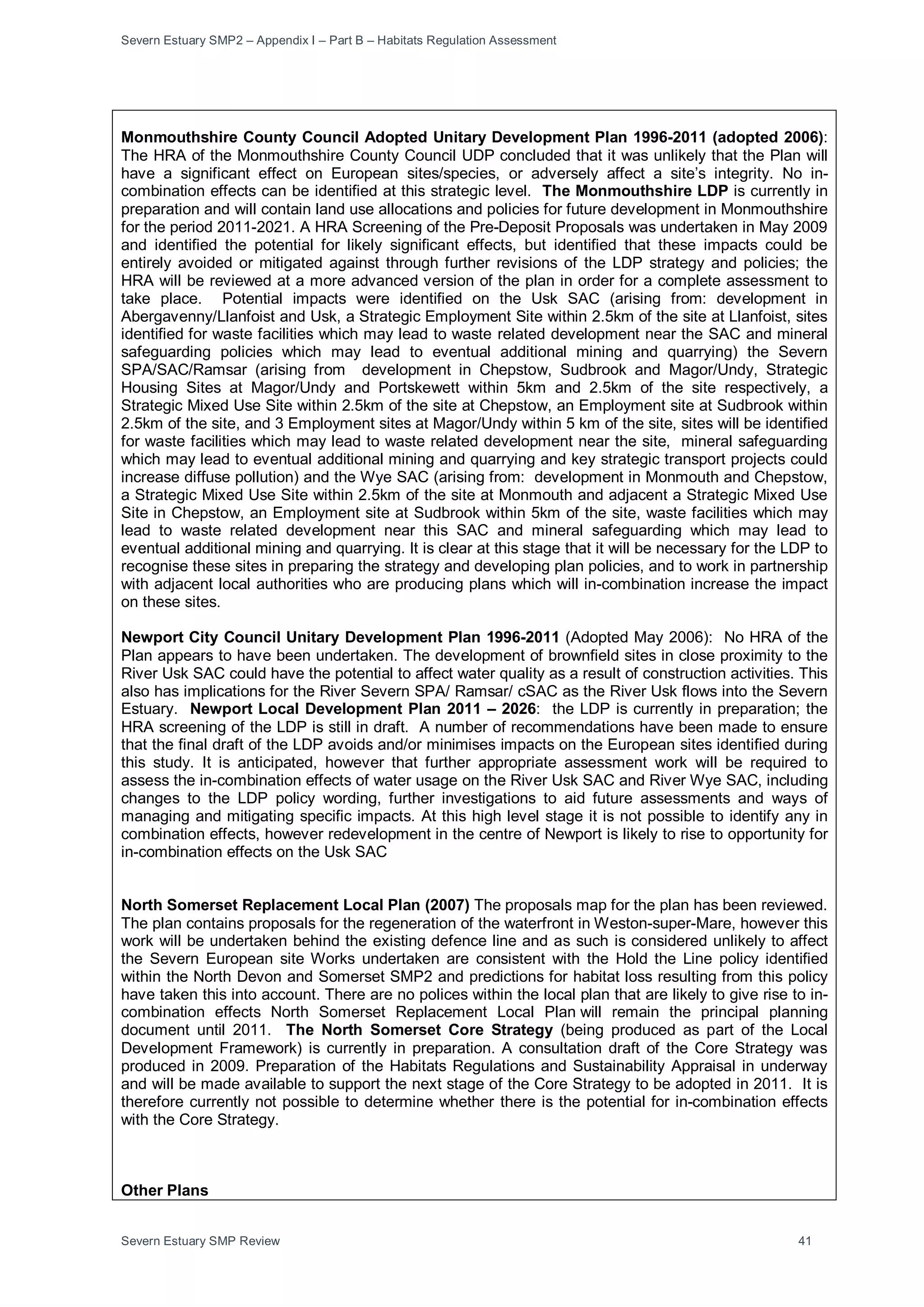 Severn Estuary SMP2 – Appendix I – Part B – Habitats Regulation Assessment
Severn Estuary SMP Review 41
Monmouthshire County Council Adopted Unitary Development Plan 1996-2011 (adopted 2006):
The HRA of the Monmouthshire County Council UDP concluded that it was unlikely that the Plan will
have a significant effect on European sites/species, or adversely affect a site’s integrity. No in-
combination effects can be identified at this strategic level. The Monmouthshire LDP is currently in
preparation and will contain land use allocations and policies for future development in Monmouthshire
for the period 2011-2021. A HRA Screening of the Pre-Deposit Proposals was undertaken in May 2009
and identified the potential for likely significant effects, but identified that these impacts could be
entirely avoided or mitigated against through further revisions of the LDP strategy and policies; the
HRA will be reviewed at a more advanced version of the plan in order for a complete assessment to
take place. Potential impacts were identified on the Usk SAC (arising from: development in
Abergavenny/Llanfoist and Usk, a Strategic Employment Site within 2.5km of the site at Llanfoist, sites
identified for waste facilities which may lead to waste related development near the SAC and mineral
safeguarding policies which may lead to eventual additional mining and quarrying) the Severn
SPA/SAC/Ramsar (arising from development in Chepstow, Sudbrook and Magor/Undy, Strategic
Housing Sites at Magor/Undy and Portskewett within 5km and 2.5km of the site respectively, a
Strategic Mixed Use Site within 2.5km of the site at Chepstow, an Employment site at Sudbrook within
2.5km of the site, and 3 Employment sites at Magor/Undy within 5 km of the site, sites will be identified
for waste facilities which may lead to waste related development near the site, mineral safeguarding
which may lead to eventual additional mining and quarrying and key strategic transport projects could
increase diffuse pollution) and the Wye SAC (arising from: development in Monmouth and Chepstow,
a Strategic Mixed Use Site within 2.5km of the site at Monmouth and adjacent a Strategic Mixed Use
Site in Chepstow, an Employment site at Sudbrook within 5km of the site, waste facilities which may
lead to waste related development near this SAC and mineral safeguarding which may lead to
eventual additional mining and quarrying. It is clear at this stage that it will be necessary for the LDP to
recognise these sites in preparing the strategy and developing plan policies, and to work in partnership
with adjacent local authorities who are producing plans which will in-combination increase the impact
on these sites.
Newport City Council Unitary Development Plan 1996-2011 (Adopted May 2006): No HRA of the
Plan appears to have been undertaken. The development of brownfield sites in close proximity to the
River Usk SAC could have the potential to affect water quality as a result of construction activities. This
also has implications for the River Severn SPA/ Ramsar/ cSAC as the River Usk flows into the Severn
Estuary. Newport Local Development Plan 2011 – 2026: the LDP is currently in preparation; the
HRA screening of the LDP is still in draft. A number of recommendations have been made to ensure
that the final draft of the LDP avoids and/or minimises impacts on the European sites identified during
this study. It is anticipated, however that further appropriate assessment work will be required to
assess the in-combination effects of water usage on the River Usk SAC and River Wye SAC, including
changes to the LDP policy wording, further investigations to aid future assessments and ways of
managing and mitigating specific impacts. At this high level stage it is not possible to identify any in
combination effects, however redevelopment in the centre of Newport is likely to rise to opportunity for
in-combination effects on the Usk SAC
North Somerset Replacement Local Plan (2007) The proposals map for the plan has been reviewed.
The plan contains proposals for the regeneration of the waterfront in Weston-super-Mare, however this
work will be undertaken behind the existing defence line and as such is considered unlikely to affect
the Severn European site Works undertaken are consistent with the Hold the Line policy identified
within the North Devon and Somerset SMP2 and predictions for habitat loss resulting from this policy
have taken this into account. There are no polices within the local plan that are likely to give rise to in-
combination effects North Somerset Replacement Local Plan will remain the principal planning
document until 2011. The North Somerset Core Strategy (being produced as part of the Local
Development Framework) is currently in preparation. A consultation draft of the Core Strategy was
produced in 2009. Preparation of the Habitats Regulations and Sustainability Appraisal in underway
and will be made available to support the next stage of the Core Strategy to be adopted in 2011. It is
therefore currently not possible to determine whether there is the potential for in-combination effects
with the Core Strategy.
Other Plans
 