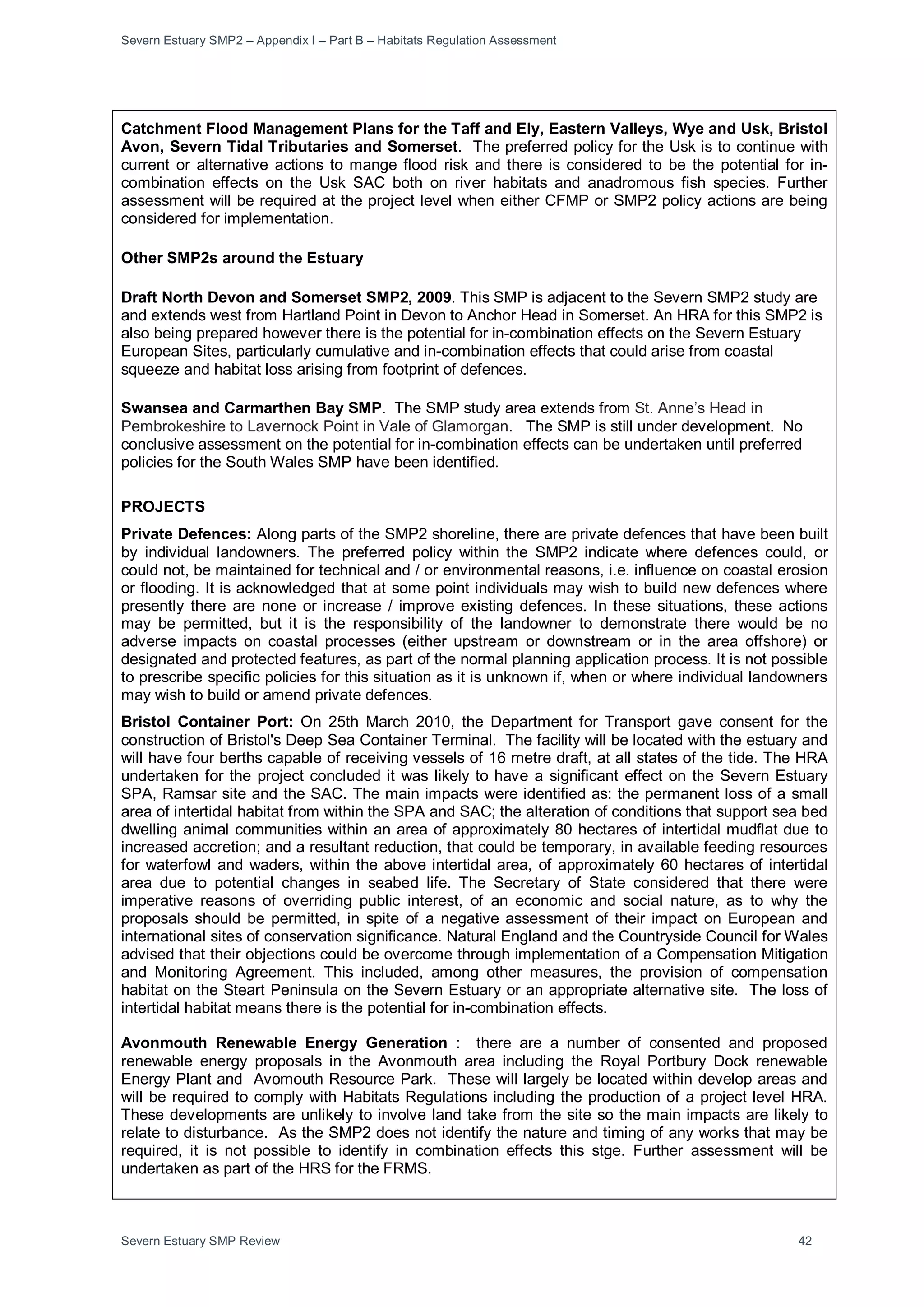 Severn Estuary SMP2 – Appendix I – Part B – Habitats Regulation Assessment
Severn Estuary SMP Review 42
Catchment Flood Management Plans for the Taff and Ely, Eastern Valleys, Wye and Usk, Bristol
Avon, Severn Tidal Tributaries and Somerset. The preferred policy for the Usk is to continue with
current or alternative actions to mange flood risk and there is considered to be the potential for in-
combination effects on the Usk SAC both on river habitats and anadromous fish species. Further
assessment will be required at the project level when either CFMP or SMP2 policy actions are being
considered for implementation.
Other SMP2s around the Estuary
Draft North Devon and Somerset SMP2, 2009. This SMP is adjacent to the Severn SMP2 study are
and extends west from Hartland Point in Devon to Anchor Head in Somerset. An HRA for this SMP2 is
also being prepared however there is the potential for in-combination effects on the Severn Estuary
European Sites, particularly cumulative and in-combination effects that could arise from coastal
squeeze and habitat loss arising from footprint of defences.
Swansea and Carmarthen Bay SMP. The SMP study area extends from St. Anne’s Head in
Pembrokeshire to Lavernock Point in Vale of Glamorgan. The SMP is still under development. No
conclusive assessment on the potential for in-combination effects can be undertaken until preferred
policies for the South Wales SMP have been identified.
PROJECTS
Private Defences: Along parts of the SMP2 shoreline, there are private defences that have been built
by individual landowners. The preferred policy within the SMP2 indicate where defences could, or
could not, be maintained for technical and / or environmental reasons, i.e. influence on coastal erosion
or flooding. It is acknowledged that at some point individuals may wish to build new defences where
presently there are none or increase / improve existing defences. In these situations, these actions
may be permitted, but it is the responsibility of the landowner to demonstrate there would be no
adverse impacts on coastal processes (either upstream or downstream or in the area offshore) or
designated and protected features, as part of the normal planning application process. It is not possible
to prescribe specific policies for this situation as it is unknown if, when or where individual landowners
may wish to build or amend private defences.
Bristol Container Port: On 25th March 2010, the Department for Transport gave consent for the
construction of Bristol's Deep Sea Container Terminal. The facility will be located with the estuary and
will have four berths capable of receiving vessels of 16 metre draft, at all states of the tide. The HRA
undertaken for the project concluded it was likely to have a significant effect on the Severn Estuary
SPA, Ramsar site and the SAC. The main impacts were identified as: the permanent loss of a small
area of intertidal habitat from within the SPA and SAC; the alteration of conditions that support sea bed
dwelling animal communities within an area of approximately 80 hectares of intertidal mudflat due to
increased accretion; and a resultant reduction, that could be temporary, in available feeding resources
for waterfowl and waders, within the above intertidal area, of approximately 60 hectares of intertidal
area due to potential changes in seabed life. The Secretary of State considered that there were
imperative reasons of overriding public interest, of an economic and social nature, as to why the
proposals should be permitted, in spite of a negative assessment of their impact on European and
international sites of conservation significance. Natural England and the Countryside Council for Wales
advised that their objections could be overcome through implementation of a Compensation Mitigation
and Monitoring Agreement. This included, among other measures, the provision of compensation
habitat on the Steart Peninsula on the Severn Estuary or an appropriate alternative site. The loss of
intertidal habitat means there is the potential for in-combination effects.
Avonmouth Renewable Energy Generation : there are a number of consented and proposed
renewable energy proposals in the Avonmouth area including the Royal Portbury Dock renewable
Energy Plant and Avomouth Resource Park. These will largely be located within develop areas and
will be required to comply with Habitats Regulations including the production of a project level HRA.
These developments are unlikely to involve land take from the site so the main impacts are likely to
relate to disturbance. As the SMP2 does not identify the nature and timing of any works that may be
required, it is not possible to identify in combination effects this stge. Further assessment will be
undertaken as part of the HRS for the FRMS.
 