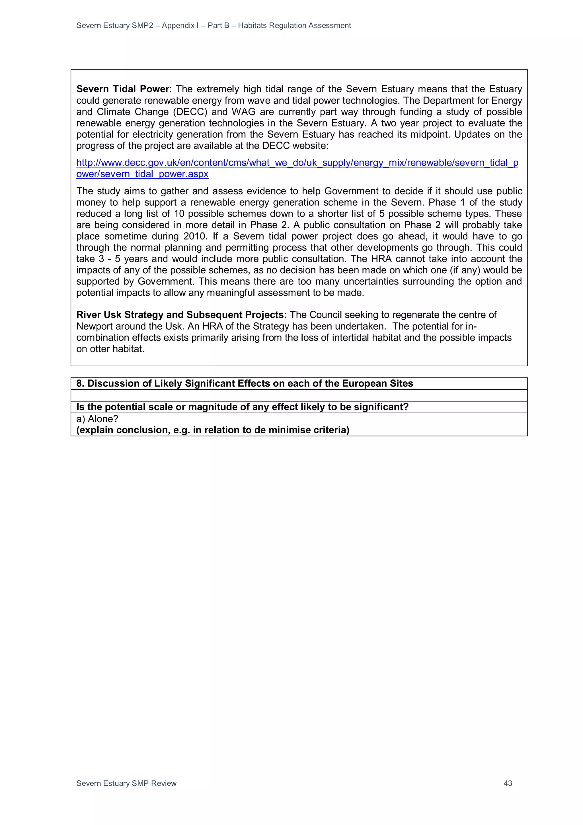 Severn Estuary SMP2 – Appendix I – Part B – Habitats Regulation Assessment
Severn Estuary SMP Review 43
Severn Tidal Power: The extremely high tidal range of the Severn Estuary means that the Estuary
could generate renewable energy from wave and tidal power technologies. The Department for Energy
and Climate Change (DECC) and WAG are currently part way through funding a study of possible
renewable energy generation technologies in the Severn Estuary. A two year project to evaluate the
potential for electricity generation from the Severn Estuary has reached its midpoint. Updates on the
progress of the project are available at the DECC website:
http://www.decc.gov.uk/en/content/cms/what_we_do/uk_supply/energy_mix/renewable/severn_tidal_p
ower/severn_tidal_power.aspx
The study aims to gather and assess evidence to help Government to decide if it should use public
money to help support a renewable energy generation scheme in the Severn. Phase 1 of the study
reduced a long list of 10 possible schemes down to a shorter list of 5 possible scheme types. These
are being considered in more detail in Phase 2. A public consultation on Phase 2 will probably take
place sometime during 2010. If a Severn tidal power project does go ahead, it would have to go
through the normal planning and permitting process that other developments go through. This could
take 3 - 5 years and would include more public consultation. The HRA cannot take into account the
impacts of any of the possible schemes, as no decision has been made on which one (if any) would be
supported by Government. This means there are too many uncertainties surrounding the option and
potential impacts to allow any meaningful assessment to be made.
River Usk Strategy and Subsequent Projects: The Council seeking to regenerate the centre of
Newport around the Usk. An HRA of the Strategy has been undertaken. The potential for in-
combination effects exists primarily arising from the loss of intertidal habitat and the possible impacts
on otter habitat.
8. Discussion of Likely Significant Effects on each of the European Sites
Is the potential scale or magnitude of any effect likely to be significant?
a) Alone?
(explain conclusion, e.g. in relation to de minimise criteria)
 