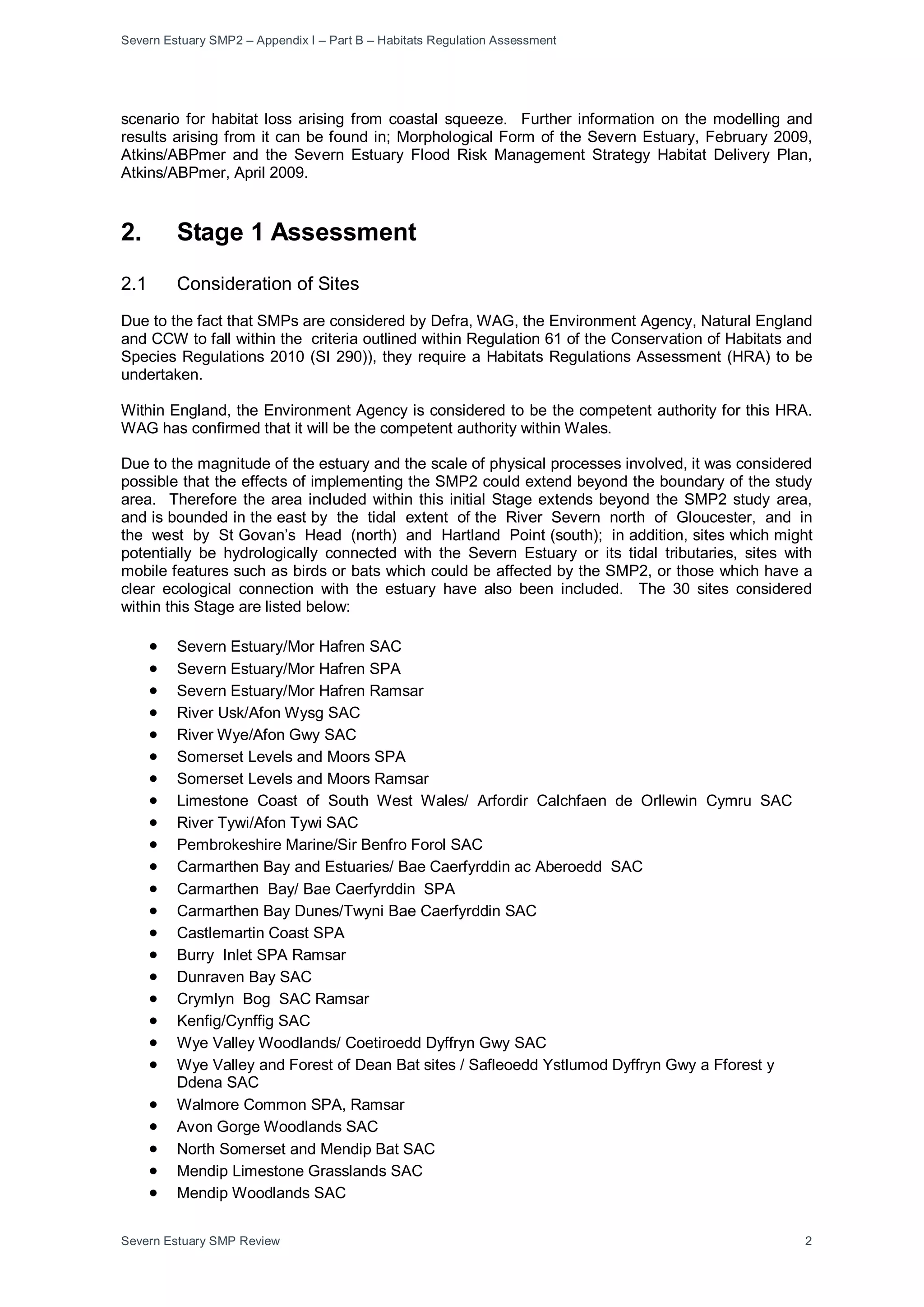 Severn Estuary SMP2 – Appendix I – Part B – Habitats Regulation Assessment
Severn Estuary SMP Review 2
scenario for habitat loss arising from coastal squeeze. Further information on the modelling and
results arising from it can be found in; Morphological Form of the Severn Estuary, February 2009,
Atkins/ABPmer and the Severn Estuary Flood Risk Management Strategy Habitat Delivery Plan,
Atkins/ABPmer, April 2009.
2. Stage 1 Assessment
2.1 Consideration of Sites
Due to the fact that SMPs are considered by Defra, WAG, the Environment Agency, Natural England
and CCW to fall within the criteria outlined within Regulation 61 of the Conservation of Habitats and
Species Regulations 2010 (SI 290)), they require a Habitats Regulations Assessment (HRA) to be
undertaken.
Within England, the Environment Agency is considered to be the competent authority for this HRA.
WAG has confirmed that it will be the competent authority within Wales.
Due to the magnitude of the estuary and the scale of physical processes involved, it was considered
possible that the effects of implementing the SMP2 could extend beyond the boundary of the study
area. Therefore the area included within this initial Stage extends beyond the SMP2 study area,
and is bounded in the east by the tidal extent of the River Severn north of Gloucester, and in
the west by St Govan’s Head (north) and Hartland Point (south); in addition, sites which might
potentially be hydrologically connected with the Severn Estuary or its tidal tributaries, sites with
mobile features such as birds or bats which could be affected by the SMP2, or those which have a
clear ecological connection with the estuary have also been included. The 30 sites considered
within this Stage are listed below:
• Severn Estuary/Mor Hafren SAC
• Severn Estuary/Mor Hafren SPA
• Severn Estuary/Mor Hafren Ramsar
• River Usk/Afon Wysg SAC
• River Wye/Afon Gwy SAC
• Somerset Levels and Moors SPA
• Somerset Levels and Moors Ramsar
• Limestone Coast of South West Wales/ Arfordir Calchfaen de Orllewin Cymru SAC
• River Tywi/Afon Tywi SAC
• Pembrokeshire Marine/Sir Benfro Forol SAC
• Carmarthen Bay and Estuaries/ Bae Caerfyrddin ac Aberoedd SAC
• Carmarthen Bay/ Bae Caerfyrddin SPA
• Carmarthen Bay Dunes/Twyni Bae Caerfyrddin SAC
• Castlemartin Coast SPA
• Burry Inlet SPA Ramsar
• Dunraven Bay SAC
• Crymlyn Bog SAC Ramsar
• Kenfig/Cynffig SAC
• Wye Valley Woodlands/ Coetiroedd Dyffryn Gwy SAC
• Wye Valley and Forest of Dean Bat sites / Safleoedd Ystlumod Dyffryn Gwy a Fforest y
Ddena SAC
• Walmore Common SPA, Ramsar
• Avon Gorge Woodlands SAC
• North Somerset and Mendip Bat SAC
• Mendip Limestone Grasslands SAC
• Mendip Woodlands SAC
 