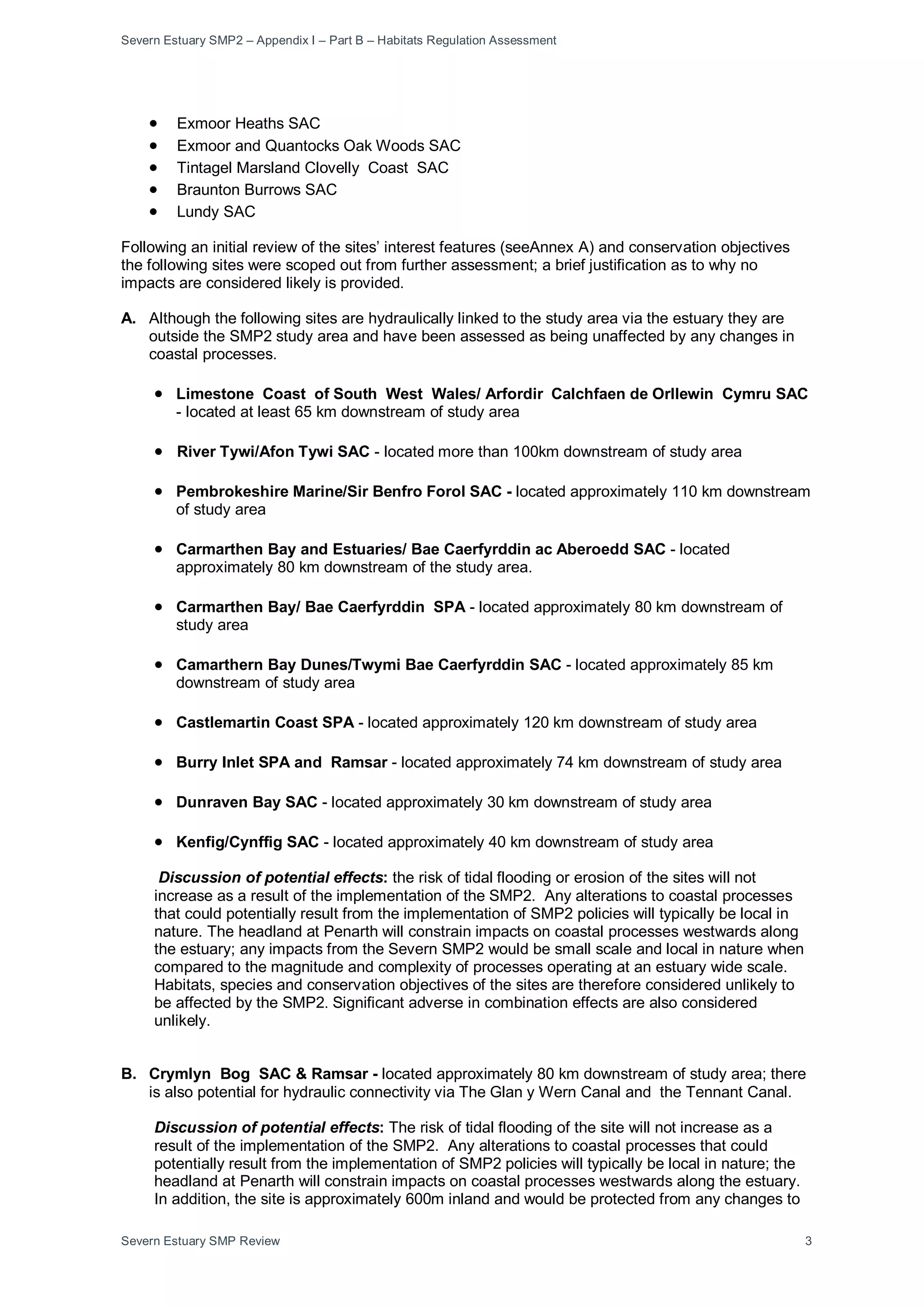 Severn Estuary SMP2 – Appendix I – Part B – Habitats Regulation Assessment
Severn Estuary SMP Review 3
• Exmoor Heaths SAC
• Exmoor and Quantocks Oak Woods SAC
• Tintagel Marsland Clovelly Coast SAC
• Braunton Burrows SAC
• Lundy SAC
Following an initial review of the sites’ interest features (seeAnnex A) and conservation objectives
the following sites were scoped out from further assessment; a brief justification as to why no
impacts are considered likely is provided.
A. Although the following sites are hydraulically linked to the study area via the estuary they are
outside the SMP2 study area and have been assessed as being unaffected by any changes in
coastal processes.
• Limestone Coast of South West Wales/ Arfordir Calchfaen de Orllewin Cymru SAC
- located at least 65 km downstream of study area
• River Tywi/Afon Tywi SAC - located more than 100km downstream of study area
• Pembrokeshire Marine/Sir Benfro Forol SAC - located approximately 110 km downstream
of study area
• Carmarthen Bay and Estuaries/ Bae Caerfyrddin ac Aberoedd SAC - located
approximately 80 km downstream of the study area.
• Carmarthen Bay/ Bae Caerfyrddin SPA - located approximately 80 km downstream of
study area
• Camarthern Bay Dunes/Twymi Bae Caerfyrddin SAC - located approximately 85 km
downstream of study area
• Castlemartin Coast SPA - located approximately 120 km downstream of study area
• Burry Inlet SPA and Ramsar - located approximately 74 km downstream of study area
• Dunraven Bay SAC - located approximately 30 km downstream of study area
• Kenfig/Cynffig SAC - located approximately 40 km downstream of study area
Discussion of potential effects: the risk of tidal flooding or erosion of the sites will not
increase as a result of the implementation of the SMP2. Any alterations to coastal processes
that could potentially result from the implementation of SMP2 policies will typically be local in
nature. The headland at Penarth will constrain impacts on coastal processes westwards along
the estuary; any impacts from the Severn SMP2 would be small scale and local in nature when
compared to the magnitude and complexity of processes operating at an estuary wide scale.
Habitats, species and conservation objectives of the sites are therefore considered unlikely to
be affected by the SMP2. Significant adverse in combination effects are also considered
unlikely.
B. Crymlyn Bog SAC & Ramsar - located approximately 80 km downstream of study area; there
is also potential for hydraulic connectivity via The Glan y Wern Canal and the Tennant Canal.
Discussion of potential effects: The risk of tidal flooding of the site will not increase as a
result of the implementation of the SMP2. Any alterations to coastal processes that could
potentially result from the implementation of SMP2 policies will typically be local in nature; the
headland at Penarth will constrain impacts on coastal processes westwards along the estuary.
In addition, the site is approximately 600m inland and would be protected from any changes to
 