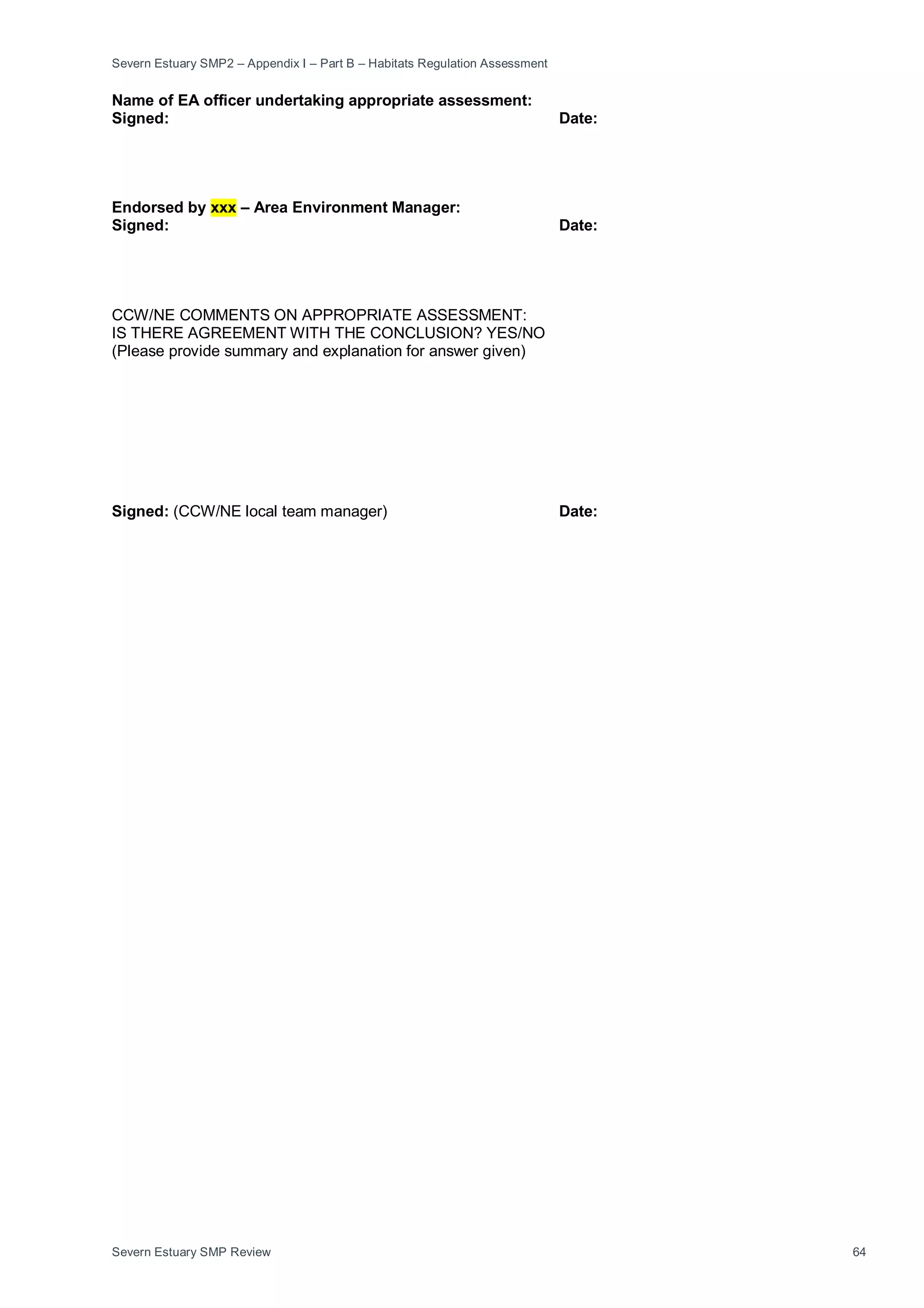 Severn Estuary SMP2 – Appendix I – Part B – Habitats Regulation Assessment
Severn Estuary SMP Review 64
Name of EA officer undertaking appropriate assessment:
Signed: Date:
Endorsed by xxx – Area Environment Manager:
Signed: Date:
CCW/NE COMMENTS ON APPROPRIATE ASSESSMENT:
IS THERE AGREEMENT WITH THE CONCLUSION? YES/NO
(Please provide summary and explanation for answer given)
Signed: (CCW/NE local team manager) Date:
 