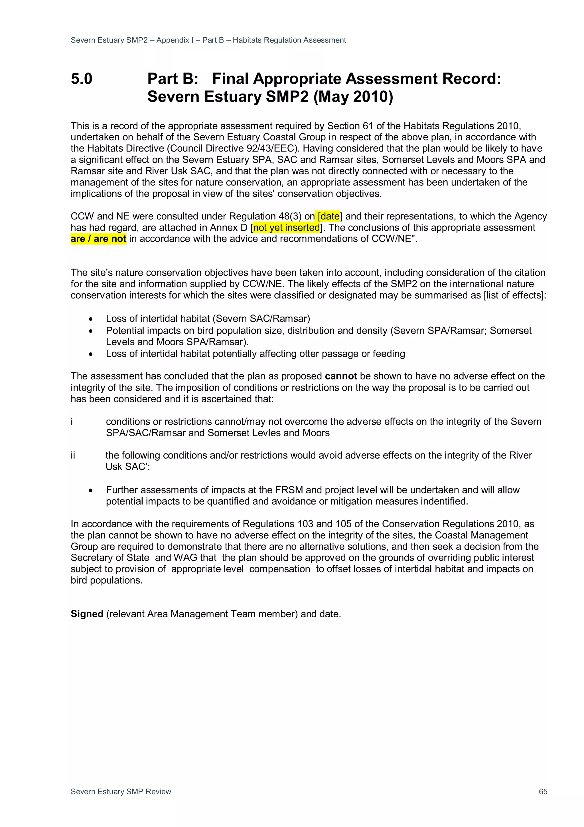 Severn Estuary SMP2 – Appendix I – Part B – Habitats Regulation Assessment
Severn Estuary SMP Review 65
5.0 Part B: Final Appropriate Assessment Record:
Severn Estuary SMP2 (May 2010)
This is a record of the appropriate assessment required by Section 61 of the Habitats Regulations 2010,
undertaken on behalf of the Severn Estuary Coastal Group in respect of the above plan, in accordance with
the Habitats Directive (Council Directive 92/43/EEC). Having considered that the plan would be likely to have
a significant effect on the Severn Estuary SPA, SAC and Ramsar sites, Somerset Levels and Moors SPA and
Ramsar site and River Usk SAC, and that the plan was not directly connected with or necessary to the
management of the sites for nature conservation, an appropriate assessment has been undertaken of the
implications of the proposal in view of the sites’ conservation objectives.
CCW and NE were consulted under Regulation 48(3) on [date] and their representations, to which the Agency
has had regard, are attached in Annex D [not yet inserted]. The conclusions of this appropriate assessment
are / are not in accordance with the advice and recommendations of CCW/NE".
The site’s nature conservation objectives have been taken into account, including consideration of the citation
for the site and information supplied by CCW/NE. The likely effects of the SMP2 on the international nature
conservation interests for which the sites were classified or designated may be summarised as [list of effects]:
• Loss of intertidal habitat (Severn SAC/Ramsar)
• Potential impacts on bird population size, distribution and density (Severn SPA/Ramsar; Somerset
Levels and Moors SPA/Ramsar).
• Loss of intertidal habitat potentially affecting otter passage or feeding
The assessment has concluded that the plan as proposed cannot be shown to have no adverse effect on the
integrity of the site. The imposition of conditions or restrictions on the way the proposal is to be carried out
has been considered and it is ascertained that:
i conditions or restrictions cannot/may not overcome the adverse effects on the integrity of the Severn
SPA/SAC/Ramsar and Somerset Levles and Moors
ii the following conditions and/or restrictions would avoid adverse effects on the integrity of the River
Usk SAC’:
• Further assessments of impacts at the FRSM and project level will be undertaken and will allow
potential impacts to be quantified and avoidance or mitigation measures indentified.
In accordance with the requirements of Regulations 103 and 105 of the Conservation Regulations 2010, as
the plan cannot be shown to have no adverse effect on the integrity of the sites, the Coastal Management
Group are required to demonstrate that there are no alternative solutions, and then seek a decision from the
Secretary of State and WAG that the plan should be approved on the grounds of overriding public interest
subject to provision of appropriate level compensation to offset losses of intertidal habitat and impacts on
bird populations.
Signed (relevant Area Management Team member) and date.
 