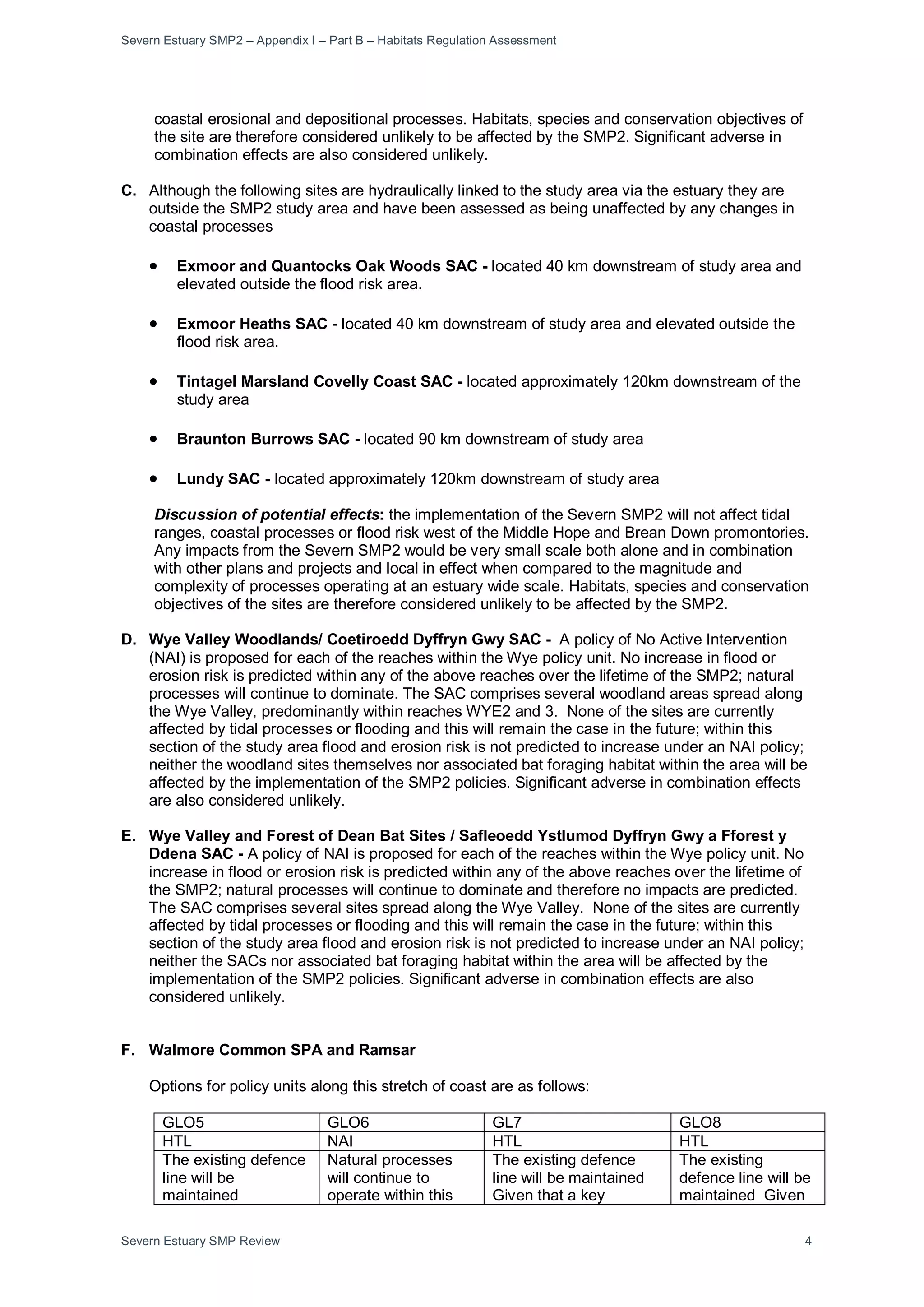 Severn Estuary SMP2 – Appendix I – Part B – Habitats Regulation Assessment
Severn Estuary SMP Review 4
coastal erosional and depositional processes. Habitats, species and conservation objectives of
the site are therefore considered unlikely to be affected by the SMP2. Significant adverse in
combination effects are also considered unlikely.
C. Although the following sites are hydraulically linked to the study area via the estuary they are
outside the SMP2 study area and have been assessed as being unaffected by any changes in
coastal processes
• Exmoor and Quantocks Oak Woods SAC - located 40 km downstream of study area and
elevated outside the flood risk area.
• Exmoor Heaths SAC - located 40 km downstream of study area and elevated outside the
flood risk area.
• Tintagel Marsland Covelly Coast SAC - located approximately 120km downstream of the
study area
• Braunton Burrows SAC - located 90 km downstream of study area
• Lundy SAC - located approximately 120km downstream of study area
Discussion of potential effects: the implementation of the Severn SMP2 will not affect tidal
ranges, coastal processes or flood risk west of the Middle Hope and Brean Down promontories.
Any impacts from the Severn SMP2 would be very small scale both alone and in combination
with other plans and projects and local in effect when compared to the magnitude and
complexity of processes operating at an estuary wide scale. Habitats, species and conservation
objectives of the sites are therefore considered unlikely to be affected by the SMP2.
D. Wye Valley Woodlands/ Coetiroedd Dyffryn Gwy SAC - A policy of No Active Intervention
(NAI) is proposed for each of the reaches within the Wye policy unit. No increase in flood or
erosion risk is predicted within any of the above reaches over the lifetime of the SMP2; natural
processes will continue to dominate. The SAC comprises several woodland areas spread along
the Wye Valley, predominantly within reaches WYE2 and 3. None of the sites are currently
affected by tidal processes or flooding and this will remain the case in the future; within this
section of the study area flood and erosion risk is not predicted to increase under an NAI policy;
neither the woodland sites themselves nor associated bat foraging habitat within the area will be
affected by the implementation of the SMP2 policies. Significant adverse in combination effects
are also considered unlikely.
E. Wye Valley and Forest of Dean Bat Sites / Safleoedd Ystlumod Dyffryn Gwy a Fforest y
Ddena SAC - A policy of NAI is proposed for each of the reaches within the Wye policy unit. No
increase in flood or erosion risk is predicted within any of the above reaches over the lifetime of
the SMP2; natural processes will continue to dominate and therefore no impacts are predicted.
The SAC comprises several sites spread along the Wye Valley. None of the sites are currently
affected by tidal processes or flooding and this will remain the case in the future; within this
section of the study area flood and erosion risk is not predicted to increase under an NAI policy;
neither the SACs nor associated bat foraging habitat within the area will be affected by the
implementation of the SMP2 policies. Significant adverse in combination effects are also
considered unlikely.
F. Walmore Common SPA and Ramsar
Options for policy units along this stretch of coast are as follows:
GLO5 GLO6 GL7 GLO8
HTL NAI HTL HTL
The existing defence
line will be
maintained
Natural processes
will continue to
operate within this
The existing defence
line will be maintained
Given that a key
The existing
defence line will be
maintained Given
 
