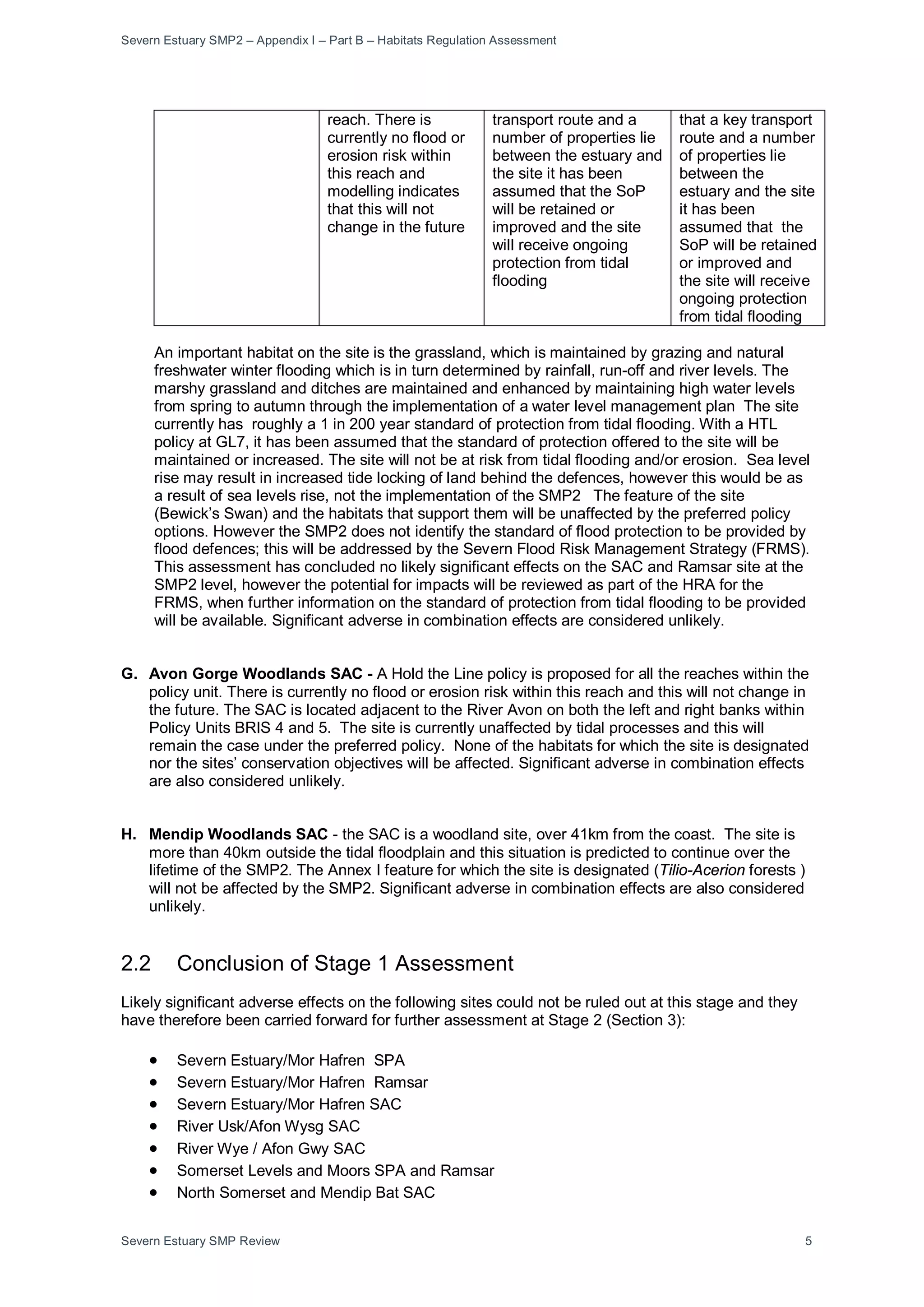Severn Estuary SMP2 – Appendix I – Part B – Habitats Regulation Assessment
Severn Estuary SMP Review 5
reach. There is
currently no flood or
erosion risk within
this reach and
modelling indicates
that this will not
change in the future
transport route and a
number of properties lie
between the estuary and
the site it has been
assumed that the SoP
will be retained or
improved and the site
will receive ongoing
protection from tidal
flooding
that a key transport
route and a number
of properties lie
between the
estuary and the site
it has been
assumed that the
SoP will be retained
or improved and
the site will receive
ongoing protection
from tidal flooding
An important habitat on the site is the grassland, which is maintained by grazing and natural
freshwater winter flooding which is in turn determined by rainfall, run-off and river levels. The
marshy grassland and ditches are maintained and enhanced by maintaining high water levels
from spring to autumn through the implementation of a water level management plan The site
currently has roughly a 1 in 200 year standard of protection from tidal flooding. With a HTL
policy at GL7, it has been assumed that the standard of protection offered to the site will be
maintained or increased. The site will not be at risk from tidal flooding and/or erosion. Sea level
rise may result in increased tide locking of land behind the defences, however this would be as
a result of sea levels rise, not the implementation of the SMP2 The feature of the site
(Bewick’s Swan) and the habitats that support them will be unaffected by the preferred policy
options. However the SMP2 does not identify the standard of flood protection to be provided by
flood defences; this will be addressed by the Severn Flood Risk Management Strategy (FRMS).
This assessment has concluded no likely significant effects on the SAC and Ramsar site at the
SMP2 level, however the potential for impacts will be reviewed as part of the HRA for the
FRMS, when further information on the standard of protection from tidal flooding to be provided
will be available. Significant adverse in combination effects are considered unlikely.
G. Avon Gorge Woodlands SAC - A Hold the Line policy is proposed for all the reaches within the
policy unit. There is currently no flood or erosion risk within this reach and this will not change in
the future. The SAC is located adjacent to the River Avon on both the left and right banks within
Policy Units BRIS 4 and 5. The site is currently unaffected by tidal processes and this will
remain the case under the preferred policy. None of the habitats for which the site is designated
nor the sites’ conservation objectives will be affected. Significant adverse in combination effects
are also considered unlikely.
H. Mendip Woodlands SAC - the SAC is a woodland site, over 41km from the coast. The site is
more than 40km outside the tidal floodplain and this situation is predicted to continue over the
lifetime of the SMP2. The Annex I feature for which the site is designated (Tilio-Acerion forests )
will not be affected by the SMP2. Significant adverse in combination effects are also considered
unlikely.
2.2 Conclusion of Stage 1 Assessment
Likely significant adverse effects on the following sites could not be ruled out at this stage and they
have therefore been carried forward for further assessment at Stage 2 (Section 3):
• Severn Estuary/Mor Hafren SPA
• Severn Estuary/Mor Hafren Ramsar
• Severn Estuary/Mor Hafren SAC
• River Usk/Afon Wysg SAC
• River Wye / Afon Gwy SAC
• Somerset Levels and Moors SPA and Ramsar
• North Somerset and Mendip Bat SAC
 