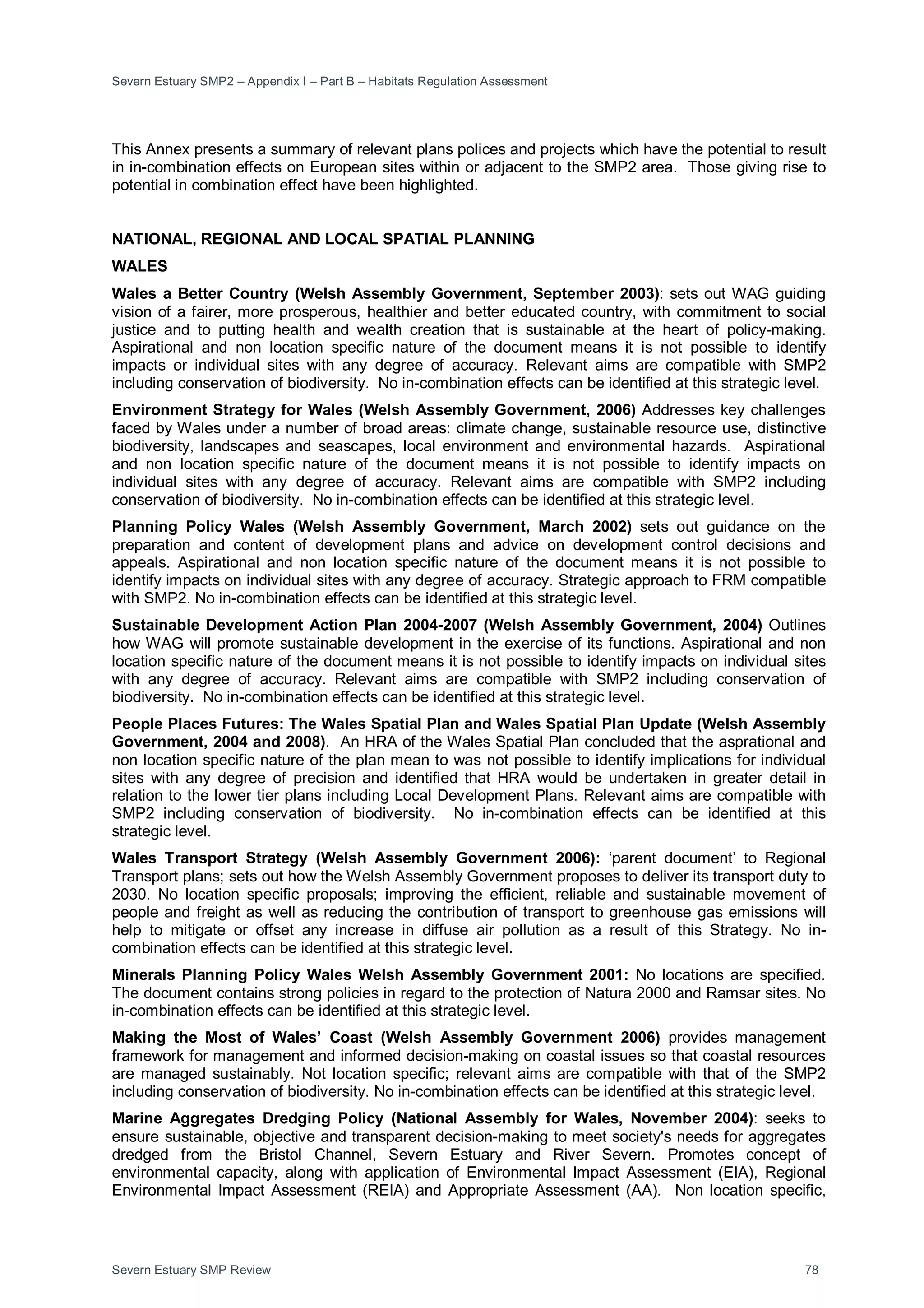 Severn Estuary SMP2 – Appendix I – Part B – Habitats Regulation Assessment
Severn Estuary SMP Review 78
This Annex presents a summary of relevant plans polices and projects which have the potential to result
in in-combination effects on European sites within or adjacent to the SMP2 area. Those giving rise to
potential in combination effect have been highlighted.
NATIONAL, REGIONAL AND LOCAL SPATIAL PLANNING
WALES
Wales a Better Country (Welsh Assembly Government, September 2003): sets out WAG guiding
vision of a fairer, more prosperous, healthier and better educated country, with commitment to social
justice and to putting health and wealth creation that is sustainable at the heart of policy-making.
Aspirational and non location specific nature of the document means it is not possible to identify
impacts or individual sites with any degree of accuracy. Relevant aims are compatible with SMP2
including conservation of biodiversity. No in-combination effects can be identified at this strategic level.
Environment Strategy for Wales (Welsh Assembly Government, 2006) Addresses key challenges
faced by Wales under a number of broad areas: climate change, sustainable resource use, distinctive
biodiversity, landscapes and seascapes, local environment and environmental hazards. Aspirational
and non location specific nature of the document means it is not possible to identify impacts on
individual sites with any degree of accuracy. Relevant aims are compatible with SMP2 including
conservation of biodiversity. No in-combination effects can be identified at this strategic level.
Planning Policy Wales (Welsh Assembly Government, March 2002) sets out guidance on the
preparation and content of development plans and advice on development control decisions and
appeals. Aspirational and non location specific nature of the document means it is not possible to
identify impacts on individual sites with any degree of accuracy. Strategic approach to FRM compatible
with SMP2. No in-combination effects can be identified at this strategic level.
Sustainable Development Action Plan 2004-2007 (Welsh Assembly Government, 2004) Outlines
how WAG will promote sustainable development in the exercise of its functions. Aspirational and non
location specific nature of the document means it is not possible to identify impacts on individual sites
with any degree of accuracy. Relevant aims are compatible with SMP2 including conservation of
biodiversity. No in-combination effects can be identified at this strategic level.
People Places Futures: The Wales Spatial Plan and Wales Spatial Plan Update (Welsh Assembly
Government, 2004 and 2008). An HRA of the Wales Spatial Plan concluded that the asprational and
non location specific nature of the plan mean to was not possible to identify implications for individual
sites with any degree of precision and identified that HRA would be undertaken in greater detail in
relation to the lower tier plans including Local Development Plans. Relevant aims are compatible with
SMP2 including conservation of biodiversity. No in-combination effects can be identified at this
strategic level.
Wales Transport Strategy (Welsh Assembly Government 2006): ‘parent document’ to Regional
Transport plans; sets out how the Welsh Assembly Government proposes to deliver its transport duty to
2030. No location specific proposals; improving the efficient, reliable and sustainable movement of
people and freight as well as reducing the contribution of transport to greenhouse gas emissions will
help to mitigate or offset any increase in diffuse air pollution as a result of this Strategy. No in-
combination effects can be identified at this strategic level.
Minerals Planning Policy Wales Welsh Assembly Government 2001: No locations are specified.
The document contains strong policies in regard to the protection of Natura 2000 and Ramsar sites. No
in-combination effects can be identified at this strategic level.
Making the Most of Wales’ Coast (Welsh Assembly Government 2006) provides management
framework for management and informed decision-making on coastal issues so that coastal resources
are managed sustainably. Not location specific; relevant aims are compatible with that of the SMP2
including conservation of biodiversity. No in-combination effects can be identified at this strategic level.
Marine Aggregates Dredging Policy (National Assembly for Wales, November 2004): seeks to
ensure sustainable, objective and transparent decision-making to meet society's needs for aggregates
dredged from the Bristol Channel, Severn Estuary and River Severn. Promotes concept of
environmental capacity, along with application of Environmental Impact Assessment (EIA), Regional
Environmental Impact Assessment (REIA) and Appropriate Assessment (AA). Non location specific,
 