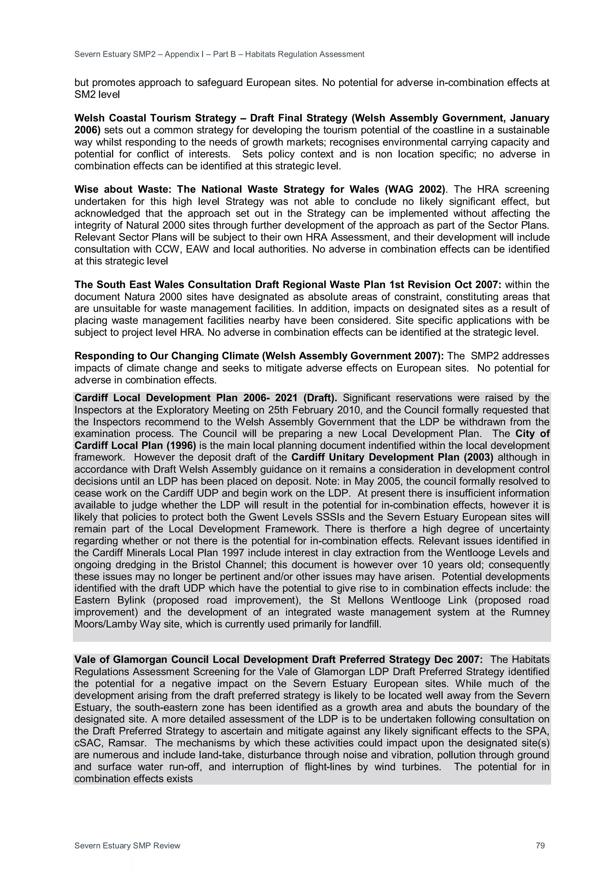 Severn Estuary SMP2 – Appendix I – Part B – Habitats Regulation Assessment
Severn Estuary SMP Review 79
but promotes approach to safeguard European sites. No potential for adverse in-combination effects at
SM2 level
Welsh Coastal Tourism Strategy – Draft Final Strategy (Welsh Assembly Government, January
2006) sets out a common strategy for developing the tourism potential of the coastline in a sustainable
way whilst responding to the needs of growth markets; recognises environmental carrying capacity and
potential for conflict of interests. Sets policy context and is non location specific; no adverse in
combination effects can be identified at this strategic level.
Wise about Waste: The National Waste Strategy for Wales (WAG 2002). The HRA screening
undertaken for this high level Strategy was not able to conclude no likely significant effect, but
acknowledged that the approach set out in the Strategy can be implemented without affecting the
integrity of Natural 2000 sites through further development of the approach as part of the Sector Plans.
Relevant Sector Plans will be subject to their own HRA Assessment, and their development will include
consultation with CCW, EAW and local authorities. No adverse in combination effects can be identified
at this strategic level
The South East Wales Consultation Draft Regional Waste Plan 1st Revision Oct 2007: within the
document Natura 2000 sites have designated as absolute areas of constraint, constituting areas that
are unsuitable for waste management facilities. In addition, impacts on designated sites as a result of
placing waste management facilities nearby have been considered. Site specific applications with be
subject to project level HRA. No adverse in combination effects can be identified at the strategic level.
Responding to Our Changing Climate (Welsh Assembly Government 2007): The SMP2 addresses
impacts of climate change and seeks to mitigate adverse effects on European sites. No potential for
adverse in combination effects.
Cardiff Local Development Plan 2006- 2021 (Draft). Significant reservations were raised by the
Inspectors at the Exploratory Meeting on 25th February 2010, and the Council formally requested that
the Inspectors recommend to the Welsh Assembly Government that the LDP be withdrawn from the
examination process. The Council will be preparing a new Local Development Plan. The City of
Cardiff Local Plan (1996) is the main local planning document indentified within the local development
framework. However the deposit draft of the Cardiff Unitary Development Plan (2003) although in
accordance with Draft Welsh Assembly guidance on it remains a consideration in development control
decisions until an LDP has been placed on deposit. Note: in May 2005, the council formally resolved to
cease work on the Cardiff UDP and begin work on the LDP. At present there is insufficient information
available to judge whether the LDP will result in the potential for in-combination effects, however it is
likely that policies to protect both the Gwent Levels SSSIs and the Severn Estuary European sites will
remain part of the Local Development Framework. There is therfore a high degree of uncertainty
regarding whether or not there is the potential for in-combination effects. Relevant issues identified in
the Cardiff Minerals Local Plan 1997 include interest in clay extraction from the Wentlooge Levels and
ongoing dredging in the Bristol Channel; this document is however over 10 years old; consequently
these issues may no longer be pertinent and/or other issues may have arisen. Potential developments
identified with the draft UDP which have the potential to give rise to in combination effects include: the
Eastern Bylink (proposed road improvement), the St Mellons Wentlooge Link (proposed road
improvement) and the development of an integrated waste management system at the Rumney
Moors/Lamby Way site, which is currently used primarily for landfill.
Vale of Glamorgan Council Local Development Draft Preferred Strategy Dec 2007: The Habitats
Regulations Assessment Screening for the Vale of Glamorgan LDP Draft Preferred Strategy identified
the potential for a negative impact on the Severn Estuary European sites. While much of the
development arising from the draft preferred strategy is likely to be located well away from the Severn
Estuary, the south-eastern zone has been identified as a growth area and abuts the boundary of the
designated site. A more detailed assessment of the LDP is to be undertaken following consultation on
the Draft Preferred Strategy to ascertain and mitigate against any likely significant effects to the SPA,
cSAC, Ramsar. The mechanisms by which these activities could impact upon the designated site(s)
are numerous and include land-take, disturbance through noise and vibration, pollution through ground
and surface water run-off, and interruption of flight-lines by wind turbines. The potential for in
combination effects exists
 