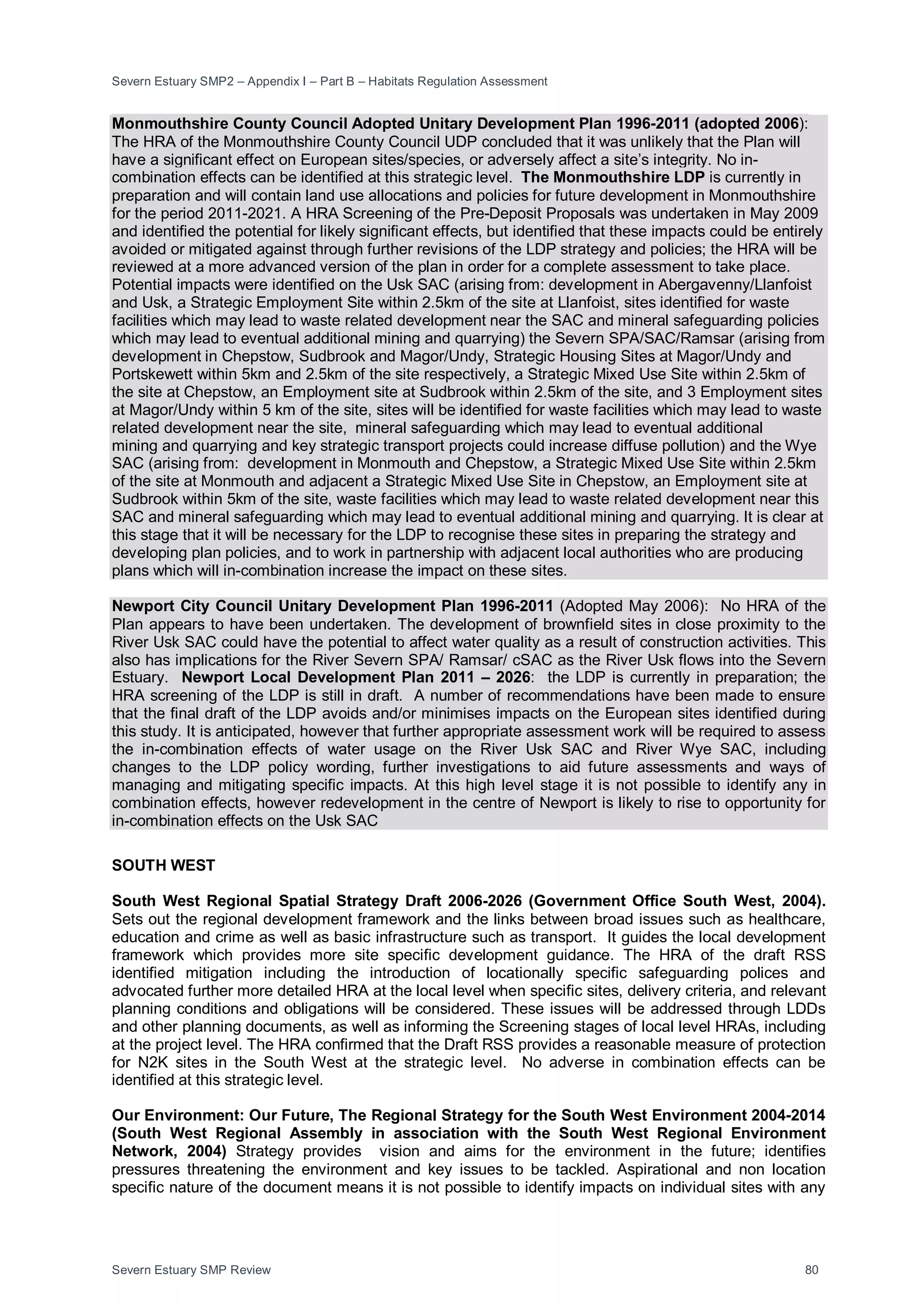 Severn Estuary SMP2 – Appendix I – Part B – Habitats Regulation Assessment
Severn Estuary SMP Review 80
Monmouthshire County Council Adopted Unitary Development Plan 1996-2011 (adopted 2006):
The HRA of the Monmouthshire County Council UDP concluded that it was unlikely that the Plan will
have a significant effect on European sites/species, or adversely affect a site’s integrity. No in-
combination effects can be identified at this strategic level. The Monmouthshire LDP is currently in
preparation and will contain land use allocations and policies for future development in Monmouthshire
for the period 2011-2021. A HRA Screening of the Pre-Deposit Proposals was undertaken in May 2009
and identified the potential for likely significant effects, but identified that these impacts could be entirely
avoided or mitigated against through further revisions of the LDP strategy and policies; the HRA will be
reviewed at a more advanced version of the plan in order for a complete assessment to take place.
Potential impacts were identified on the Usk SAC (arising from: development in Abergavenny/Llanfoist
and Usk, a Strategic Employment Site within 2.5km of the site at Llanfoist, sites identified for waste
facilities which may lead to waste related development near the SAC and mineral safeguarding policies
which may lead to eventual additional mining and quarrying) the Severn SPA/SAC/Ramsar (arising from
development in Chepstow, Sudbrook and Magor/Undy, Strategic Housing Sites at Magor/Undy and
Portskewett within 5km and 2.5km of the site respectively, a Strategic Mixed Use Site within 2.5km of
the site at Chepstow, an Employment site at Sudbrook within 2.5km of the site, and 3 Employment sites
at Magor/Undy within 5 km of the site, sites will be identified for waste facilities which may lead to waste
related development near the site, mineral safeguarding which may lead to eventual additional
mining and quarrying and key strategic transport projects could increase diffuse pollution) and the Wye
SAC (arising from: development in Monmouth and Chepstow, a Strategic Mixed Use Site within 2.5km
of the site at Monmouth and adjacent a Strategic Mixed Use Site in Chepstow, an Employment site at
Sudbrook within 5km of the site, waste facilities which may lead to waste related development near this
SAC and mineral safeguarding which may lead to eventual additional mining and quarrying. It is clear at
this stage that it will be necessary for the LDP to recognise these sites in preparing the strategy and
developing plan policies, and to work in partnership with adjacent local authorities who are producing
plans which will in-combination increase the impact on these sites.
Newport City Council Unitary Development Plan 1996-2011 (Adopted May 2006): No HRA of the
Plan appears to have been undertaken. The development of brownfield sites in close proximity to the
River Usk SAC could have the potential to affect water quality as a result of construction activities. This
also has implications for the River Severn SPA/ Ramsar/ cSAC as the River Usk flows into the Severn
Estuary. Newport Local Development Plan 2011 – 2026: the LDP is currently in preparation; the
HRA screening of the LDP is still in draft. A number of recommendations have been made to ensure
that the final draft of the LDP avoids and/or minimises impacts on the European sites identified during
this study. It is anticipated, however that further appropriate assessment work will be required to assess
the in-combination effects of water usage on the River Usk SAC and River Wye SAC, including
changes to the LDP policy wording, further investigations to aid future assessments and ways of
managing and mitigating specific impacts. At this high level stage it is not possible to identify any in
combination effects, however redevelopment in the centre of Newport is likely to rise to opportunity for
in-combination effects on the Usk SAC
SOUTH WEST
South West Regional Spatial Strategy Draft 2006-2026 (Government Office South West, 2004).
Sets out the regional development framework and the links between broad issues such as healthcare,
education and crime as well as basic infrastructure such as transport. It guides the local development
framework which provides more site specific development guidance. The HRA of the draft RSS
identified mitigation including the introduction of locationally specific safeguarding polices and
advocated further more detailed HRA at the local level when specific sites, delivery criteria, and relevant
planning conditions and obligations will be considered. These issues will be addressed through LDDs
and other planning documents, as well as informing the Screening stages of local level HRAs, including
at the project level. The HRA confirmed that the Draft RSS provides a reasonable measure of protection
for N2K sites in the South West at the strategic level. No adverse in combination effects can be
identified at this strategic level.
Our Environment: Our Future, The Regional Strategy for the South West Environment 2004-2014
(South West Regional Assembly in association with the South West Regional Environment
Network, 2004) Strategy provides vision and aims for the environment in the future; identifies
pressures threatening the environment and key issues to be tackled. Aspirational and non location
specific nature of the document means it is not possible to identify impacts on individual sites with any
 