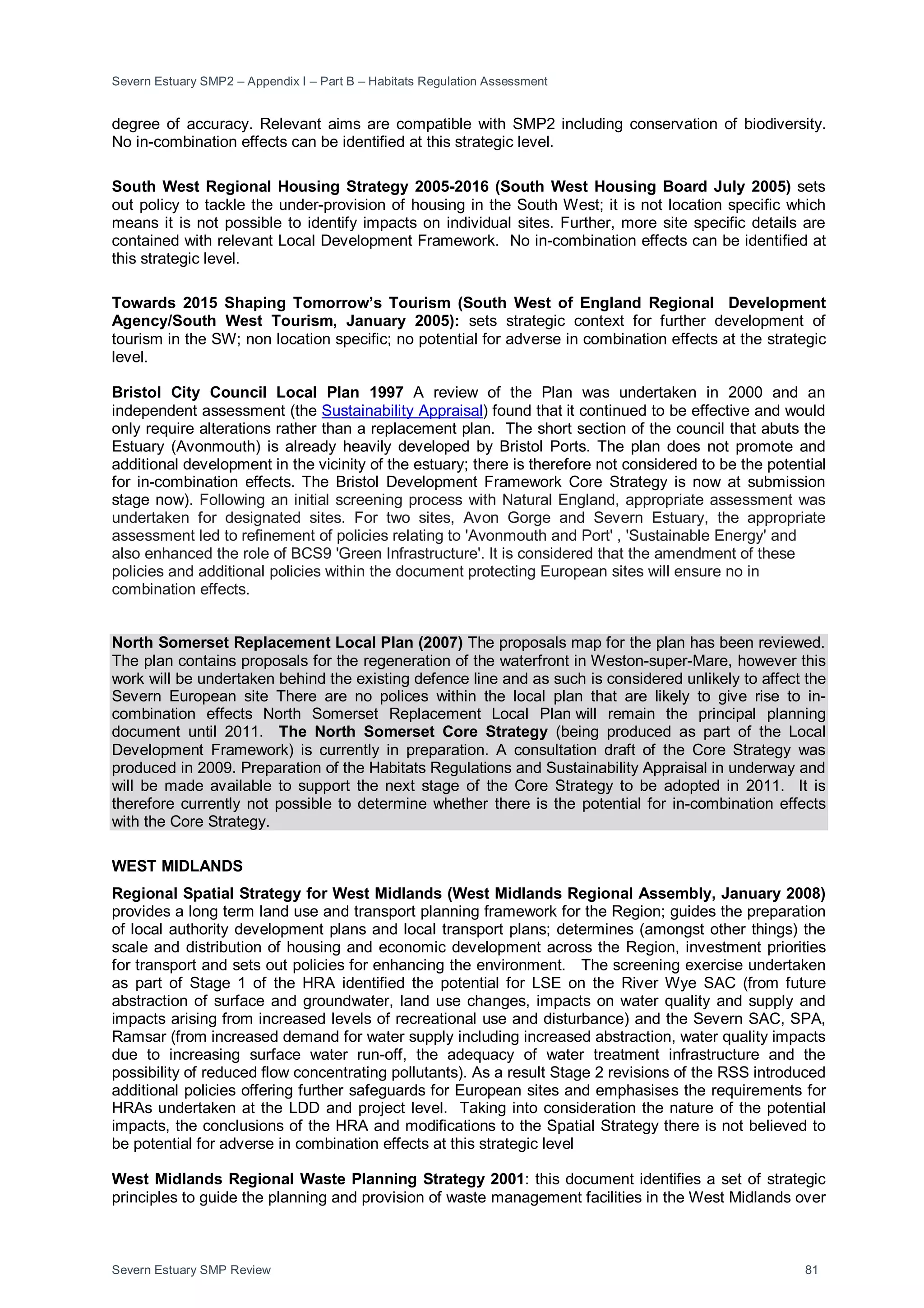 Severn Estuary SMP2 – Appendix I – Part B – Habitats Regulation Assessment
Severn Estuary SMP Review 81
degree of accuracy. Relevant aims are compatible with SMP2 including conservation of biodiversity.
No in-combination effects can be identified at this strategic level.
South West Regional Housing Strategy 2005-2016 (South West Housing Board July 2005) sets
out policy to tackle the under-provision of housing in the South West; it is not location specific which
means it is not possible to identify impacts on individual sites. Further, more site specific details are
contained with relevant Local Development Framework. No in-combination effects can be identified at
this strategic level.
Towards 2015 Shaping Tomorrow’s Tourism (South West of England Regional Development
Agency/South West Tourism, January 2005): sets strategic context for further development of
tourism in the SW; non location specific; no potential for adverse in combination effects at the strategic
level.
Bristol City Council Local Plan 1997 A review of the Plan was undertaken in 2000 and an
independent assessment (the Sustainability Appraisal) found that it continued to be effective and would
only require alterations rather than a replacement plan. The short section of the council that abuts the
Estuary (Avonmouth) is already heavily developed by Bristol Ports. The plan does not promote and
additional development in the vicinity of the estuary; there is therefore not considered to be the potential
for in-combination effects. The Bristol Development Framework Core Strategy is now at submission
stage now). Following an initial screening process with Natural England, appropriate assessment was
undertaken for designated sites. For two sites, Avon Gorge and Severn Estuary, the appropriate
assessment led to refinement of policies relating to 'Avonmouth and Port' , 'Sustainable Energy' and
also enhanced the role of BCS9 'Green Infrastructure'. It is considered that the amendment of these
policies and additional policies within the document protecting European sites will ensure no in
combination effects.
North Somerset Replacement Local Plan (2007) The proposals map for the plan has been reviewed.
The plan contains proposals for the regeneration of the waterfront in Weston-super-Mare, however this
work will be undertaken behind the existing defence line and as such is considered unlikely to affect the
Severn European site There are no polices within the local plan that are likely to give rise to in-
combination effects North Somerset Replacement Local Plan will remain the principal planning
document until 2011. The North Somerset Core Strategy (being produced as part of the Local
Development Framework) is currently in preparation. A consultation draft of the Core Strategy was
produced in 2009. Preparation of the Habitats Regulations and Sustainability Appraisal in underway and
will be made available to support the next stage of the Core Strategy to be adopted in 2011. It is
therefore currently not possible to determine whether there is the potential for in-combination effects
with the Core Strategy.
WEST MIDLANDS
Regional Spatial Strategy for West Midlands (West Midlands Regional Assembly, January 2008)
provides a long term land use and transport planning framework for the Region; guides the preparation
of local authority development plans and local transport plans; determines (amongst other things) the
scale and distribution of housing and economic development across the Region, investment priorities
for transport and sets out policies for enhancing the environment. The screening exercise undertaken
as part of Stage 1 of the HRA identified the potential for LSE on the River Wye SAC (from future
abstraction of surface and groundwater, land use changes, impacts on water quality and supply and
impacts arising from increased levels of recreational use and disturbance) and the Severn SAC, SPA,
Ramsar (from increased demand for water supply including increased abstraction, water quality impacts
due to increasing surface water run-off, the adequacy of water treatment infrastructure and the
possibility of reduced flow concentrating pollutants). As a result Stage 2 revisions of the RSS introduced
additional policies offering further safeguards for European sites and emphasises the requirements for
HRAs undertaken at the LDD and project level. Taking into consideration the nature of the potential
impacts, the conclusions of the HRA and modifications to the Spatial Strategy there is not believed to
be potential for adverse in combination effects at this strategic level
West Midlands Regional Waste Planning Strategy 2001: this document identifies a set of strategic
principles to guide the planning and provision of waste management facilities in the West Midlands over
 