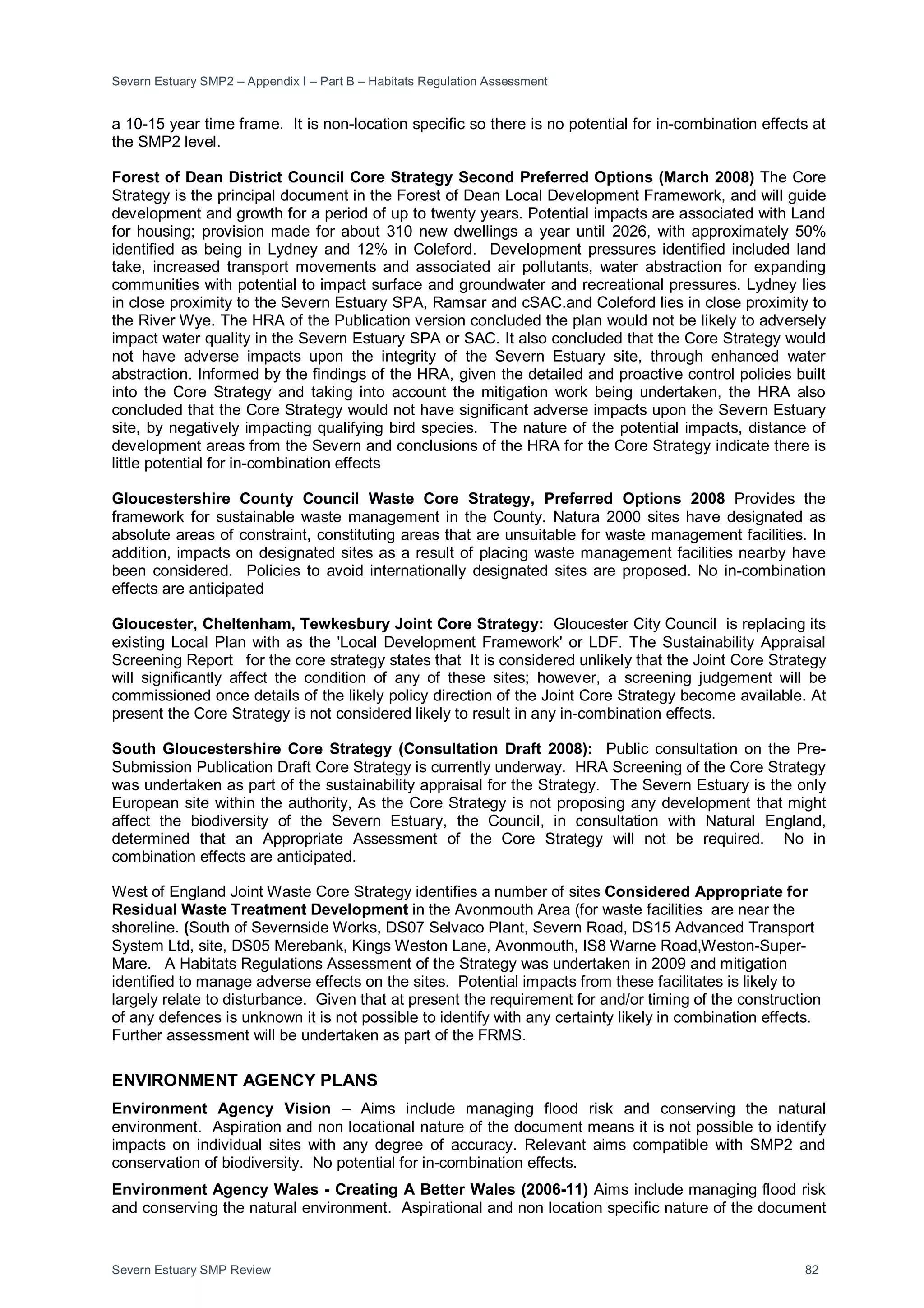 Severn Estuary SMP2 – Appendix I – Part B – Habitats Regulation Assessment
Severn Estuary SMP Review 82
a 10-15 year time frame. It is non-location specific so there is no potential for in-combination effects at
the SMP2 level.
Forest of Dean District Council Core Strategy Second Preferred Options (March 2008) The Core
Strategy is the principal document in the Forest of Dean Local Development Framework, and will guide
development and growth for a period of up to twenty years. Potential impacts are associated with Land
for housing; provision made for about 310 new dwellings a year until 2026, with approximately 50%
identified as being in Lydney and 12% in Coleford. Development pressures identified included land
take, increased transport movements and associated air pollutants, water abstraction for expanding
communities with potential to impact surface and groundwater and recreational pressures. Lydney lies
in close proximity to the Severn Estuary SPA, Ramsar and cSAC.and Coleford lies in close proximity to
the River Wye. The HRA of the Publication version concluded the plan would not be likely to adversely
impact water quality in the Severn Estuary SPA or SAC. It also concluded that the Core Strategy would
not have adverse impacts upon the integrity of the Severn Estuary site, through enhanced water
abstraction. Informed by the findings of the HRA, given the detailed and proactive control policies built
into the Core Strategy and taking into account the mitigation work being undertaken, the HRA also
concluded that the Core Strategy would not have significant adverse impacts upon the Severn Estuary
site, by negatively impacting qualifying bird species. The nature of the potential impacts, distance of
development areas from the Severn and conclusions of the HRA for the Core Strategy indicate there is
little potential for in-combination effects
Gloucestershire County Council Waste Core Strategy, Preferred Options 2008 Provides the
framework for sustainable waste management in the County. Natura 2000 sites have designated as
absolute areas of constraint, constituting areas that are unsuitable for waste management facilities. In
addition, impacts on designated sites as a result of placing waste management facilities nearby have
been considered. Policies to avoid internationally designated sites are proposed. No in-combination
effects are anticipated
Gloucester, Cheltenham, Tewkesbury Joint Core Strategy: Gloucester City Council is replacing its
existing Local Plan with as the 'Local Development Framework' or LDF. The Sustainability Appraisal
Screening Report for the core strategy states that It is considered unlikely that the Joint Core Strategy
will significantly affect the condition of any of these sites; however, a screening judgement will be
commissioned once details of the likely policy direction of the Joint Core Strategy become available. At
present the Core Strategy is not considered likely to result in any in-combination effects.
South Gloucestershire Core Strategy (Consultation Draft 2008): Public consultation on the Pre-
Submission Publication Draft Core Strategy is currently underway. HRA Screening of the Core Strategy
was undertaken as part of the sustainability appraisal for the Strategy. The Severn Estuary is the only
European site within the authority, As the Core Strategy is not proposing any development that might
affect the biodiversity of the Severn Estuary, the Council, in consultation with Natural England,
determined that an Appropriate Assessment of the Core Strategy will not be required. No in
combination effects are anticipated.
West of England Joint Waste Core Strategy identifies a number of sites Considered Appropriate for
Residual Waste Treatment Development in the Avonmouth Area (for waste facilities are near the
shoreline. (South of Severnside Works, DS07 Selvaco Plant, Severn Road, DS15 Advanced Transport
System Ltd, site, DS05 Merebank, Kings Weston Lane, Avonmouth, IS8 Warne Road,Weston-Super-
Mare. A Habitats Regulations Assessment of the Strategy was undertaken in 2009 and mitigation
identified to manage adverse effects on the sites. Potential impacts from these facilitates is likely to
largely relate to disturbance. Given that at present the requirement for and/or timing of the construction
of any defences is unknown it is not possible to identify with any certainty likely in combination effects.
Further assessment will be undertaken as part of the FRMS.
ENVIRONMENT AGENCY PLANS
Environment Agency Vision – Aims include managing flood risk and conserving the natural
environment. Aspiration and non locational nature of the document means it is not possible to identify
impacts on individual sites with any degree of accuracy. Relevant aims compatible with SMP2 and
conservation of biodiversity. No potential for in-combination effects.
Environment Agency Wales - Creating A Better Wales (2006-11) Aims include managing flood risk
and conserving the natural environment. Aspirational and non location specific nature of the document
 