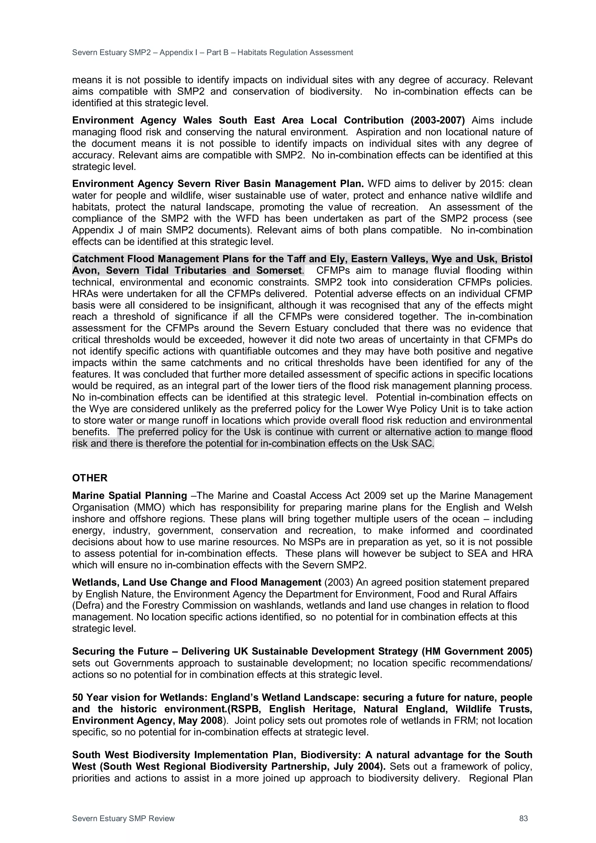Severn Estuary SMP2 – Appendix I – Part B – Habitats Regulation Assessment
Severn Estuary SMP Review 83
means it is not possible to identify impacts on individual sites with any degree of accuracy. Relevant
aims compatible with SMP2 and conservation of biodiversity. No in-combination effects can be
identified at this strategic level.
Environment Agency Wales South East Area Local Contribution (2003-2007) Aims include
managing flood risk and conserving the natural environment. Aspiration and non locational nature of
the document means it is not possible to identify impacts on individual sites with any degree of
accuracy. Relevant aims are compatible with SMP2. No in-combination effects can be identified at this
strategic level.
Environment Agency Severn River Basin Management Plan. WFD aims to deliver by 2015: clean
water for people and wildlife, wiser sustainable use of water, protect and enhance native wildlife and
habitats, protect the natural landscape, promoting the value of recreation. An assessment of the
compliance of the SMP2 with the WFD has been undertaken as part of the SMP2 process (see
Appendix J of main SMP2 documents). Relevant aims of both plans compatible. No in-combination
effects can be identified at this strategic level.
Catchment Flood Management Plans for the Taff and Ely, Eastern Valleys, Wye and Usk, Bristol
Avon, Severn Tidal Tributaries and Somerset. CFMPs aim to manage fluvial flooding within
technical, environmental and economic constraints. SMP2 took into consideration CFMPs policies.
HRAs were undertaken for all the CFMPs delivered. Potential adverse effects on an individual CFMP
basis were all considered to be insignificant, although it was recognised that any of the effects might
reach a threshold of significance if all the CFMPs were considered together. The in-combination
assessment for the CFMPs around the Severn Estuary concluded that there was no evidence that
critical thresholds would be exceeded, however it did note two areas of uncertainty in that CFMPs do
not identify specific actions with quantifiable outcomes and they may have both positive and negative
impacts within the same catchments and no critical thresholds have been identified for any of the
features. It was concluded that further more detailed assessment of specific actions in specific locations
would be required, as an integral part of the lower tiers of the flood risk management planning process.
No in-combination effects can be identified at this strategic level. Potential in-combination effects on
the Wye are considered unlikely as the preferred policy for the Lower Wye Policy Unit is to take action
to store water or mange runoff in locations which provide overall flood risk reduction and environmental
benefits. The preferred policy for the Usk is continue with current or alternative action to mange flood
risk and there is therefore the potential for in-combination effects on the Usk SAC.
OTHER
Marine Spatial Planning –The Marine and Coastal Access Act 2009 set up the Marine Management
Organisation (MMO) which has responsibility for preparing marine plans for the English and Welsh
inshore and offshore regions. These plans will bring together multiple users of the ocean – including
energy, industry, government, conservation and recreation, to make informed and coordinated
decisions about how to use marine resources. No MSPs are in preparation as yet, so it is not possible
to assess potential for in-combination effects. These plans will however be subject to SEA and HRA
which will ensure no in-combination effects with the Severn SMP2.
Wetlands, Land Use Change and Flood Management (2003) An agreed position statement prepared
by English Nature, the Environment Agency the Department for Environment, Food and Rural Affairs
(Defra) and the Forestry Commission on washlands, wetlands and land use changes in relation to flood
management. No location specific actions identified, so no potential for in combination effects at this
strategic level.
Securing the Future – Delivering UK Sustainable Development Strategy (HM Government 2005)
sets out Governments approach to sustainable development; no location specific recommendations/
actions so no potential for in combination effects at this strategic level.
50 Year vision for Wetlands: England’s Wetland Landscape: securing a future for nature, people
and the historic environment.(RSPB, English Heritage, Natural England, Wildlife Trusts,
Environment Agency, May 2008). Joint policy sets out promotes role of wetlands in FRM; not location
specific, so no potential for in-combination effects at strategic level.
South West Biodiversity Implementation Plan, Biodiversity: A natural advantage for the South
West (South West Regional Biodiversity Partnership, July 2004). Sets out a framework of policy,
priorities and actions to assist in a more joined up approach to biodiversity delivery. Regional Plan
 