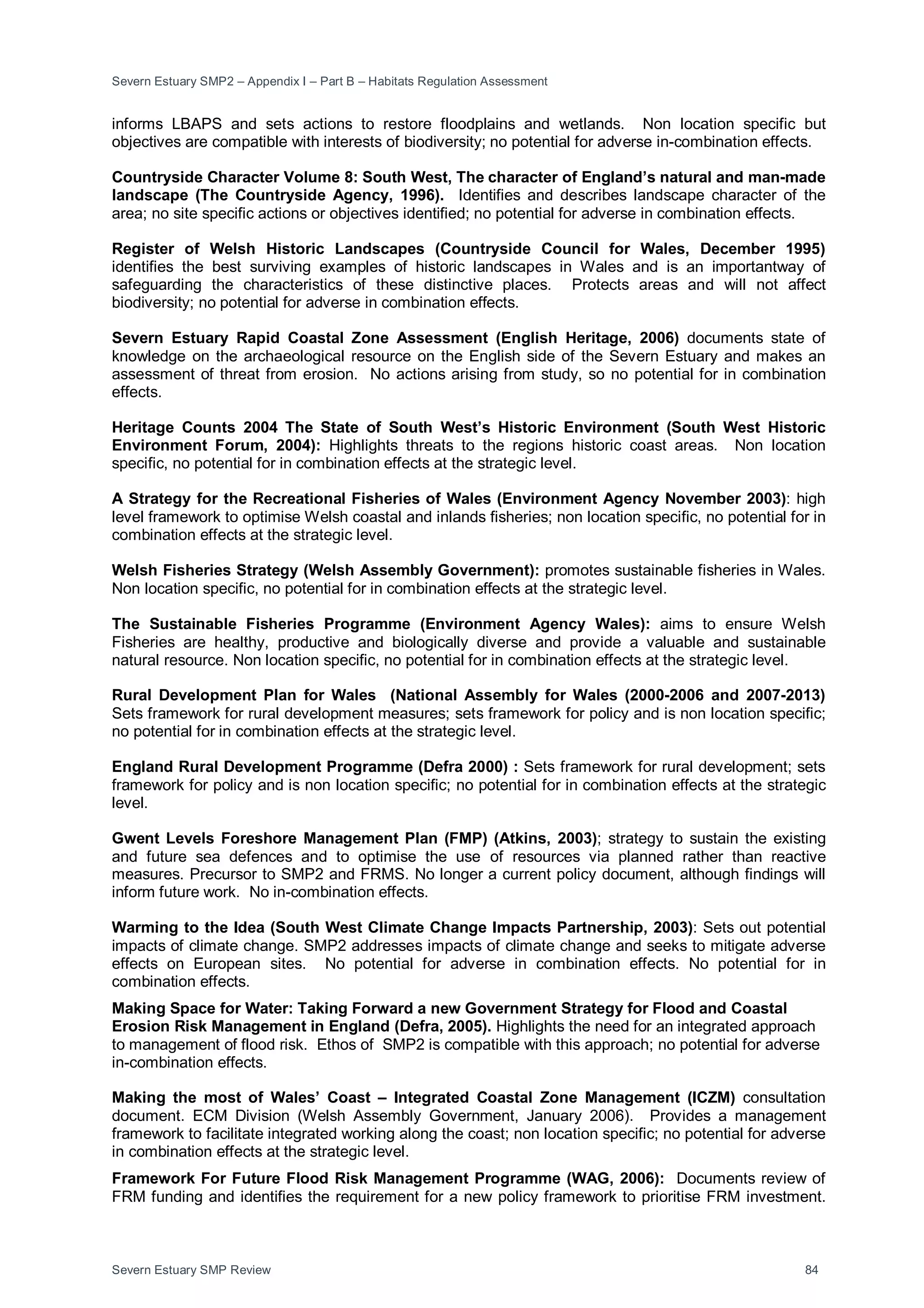 Severn Estuary SMP2 – Appendix I – Part B – Habitats Regulation Assessment
Severn Estuary SMP Review 84
informs LBAPS and sets actions to restore floodplains and wetlands. Non location specific but
objectives are compatible with interests of biodiversity; no potential for adverse in-combination effects.
Countryside Character Volume 8: South West, The character of England’s natural and man-made
landscape (The Countryside Agency, 1996). Identifies and describes landscape character of the
area; no site specific actions or objectives identified; no potential for adverse in combination effects.
Register of Welsh Historic Landscapes (Countryside Council for Wales, December 1995)
identifies the best surviving examples of historic landscapes in Wales and is an importantway of
safeguarding the characteristics of these distinctive places. Protects areas and will not affect
biodiversity; no potential for adverse in combination effects.
Severn Estuary Rapid Coastal Zone Assessment (English Heritage, 2006) documents state of
knowledge on the archaeological resource on the English side of the Severn Estuary and makes an
assessment of threat from erosion. No actions arising from study, so no potential for in combination
effects.
Heritage Counts 2004 The State of South West’s Historic Environment (South West Historic
Environment Forum, 2004): Highlights threats to the regions historic coast areas. Non location
specific, no potential for in combination effects at the strategic level.
A Strategy for the Recreational Fisheries of Wales (Environment Agency November 2003): high
level framework to optimise Welsh coastal and inlands fisheries; non location specific, no potential for in
combination effects at the strategic level.
Welsh Fisheries Strategy (Welsh Assembly Government): promotes sustainable fisheries in Wales.
Non location specific, no potential for in combination effects at the strategic level.
The Sustainable Fisheries Programme (Environment Agency Wales): aims to ensure Welsh
Fisheries are healthy, productive and biologically diverse and provide a valuable and sustainable
natural resource. Non location specific, no potential for in combination effects at the strategic level.
Rural Development Plan for Wales (National Assembly for Wales (2000-2006 and 2007-2013)
Sets framework for rural development measures; sets framework for policy and is non location specific;
no potential for in combination effects at the strategic level.
England Rural Development Programme (Defra 2000) : Sets framework for rural development; sets
framework for policy and is non location specific; no potential for in combination effects at the strategic
level.
Gwent Levels Foreshore Management Plan (FMP) (Atkins, 2003); strategy to sustain the existing
and future sea defences and to optimise the use of resources via planned rather than reactive
measures. Precursor to SMP2 and FRMS. No longer a current policy document, although findings will
inform future work. No in-combination effects.
Warming to the Idea (South West Climate Change Impacts Partnership, 2003): Sets out potential
impacts of climate change. SMP2 addresses impacts of climate change and seeks to mitigate adverse
effects on European sites. No potential for adverse in combination effects. No potential for in
combination effects.
Making Space for Water: Taking Forward a new Government Strategy for Flood and Coastal
Erosion Risk Management in England (Defra, 2005). Highlights the need for an integrated approach
to management of flood risk. Ethos of SMP2 is compatible with this approach; no potential for adverse
in-combination effects.
Making the most of Wales’ Coast – Integrated Coastal Zone Management (ICZM) consultation
document. ECM Division (Welsh Assembly Government, January 2006). Provides a management
framework to facilitate integrated working along the coast; non location specific; no potential for adverse
in combination effects at the strategic level.
Framework For Future Flood Risk Management Programme (WAG, 2006): Documents review of
FRM funding and identifies the requirement for a new policy framework to prioritise FRM investment.
 