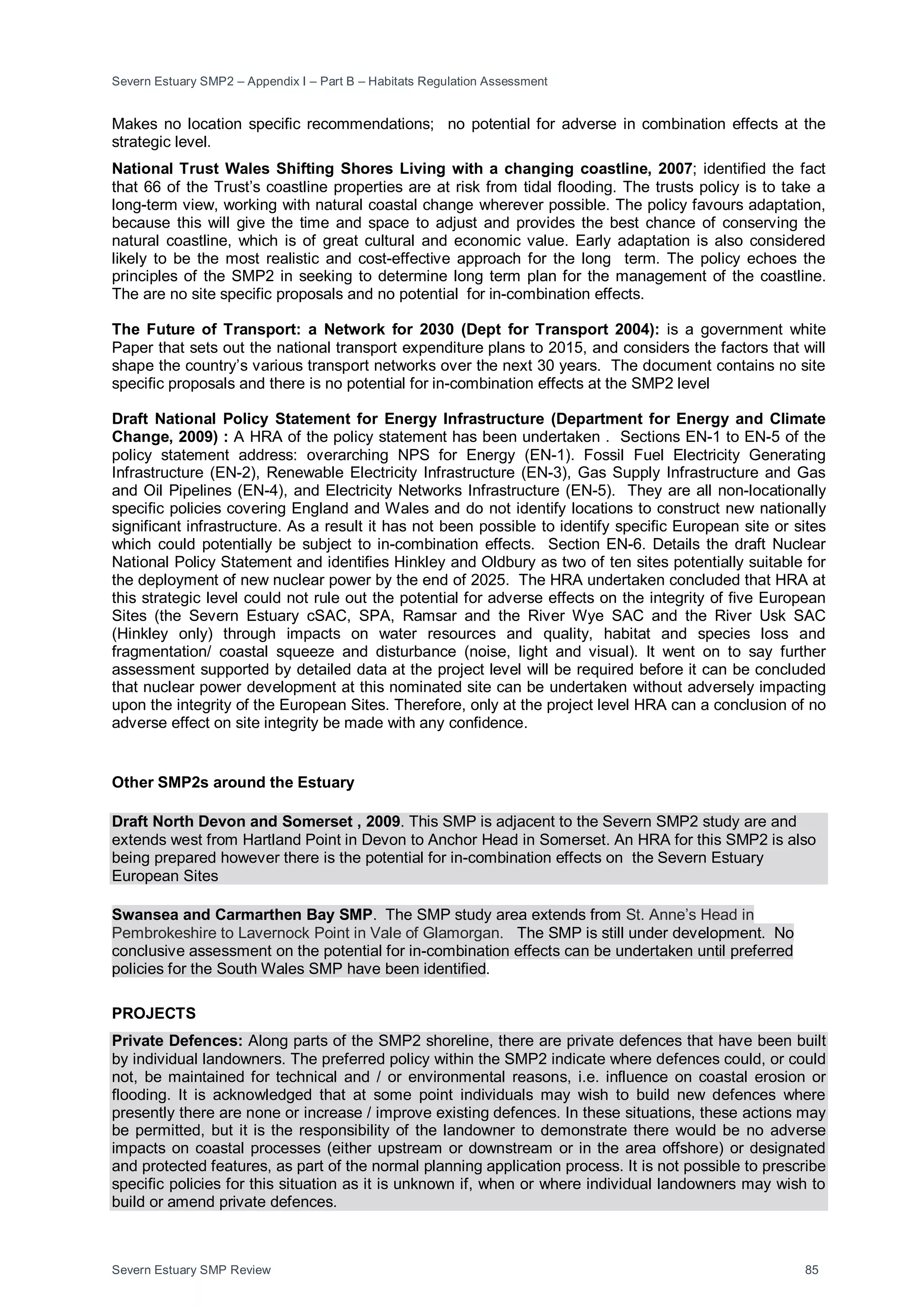 Severn Estuary SMP2 – Appendix I – Part B – Habitats Regulation Assessment
Severn Estuary SMP Review 85
Makes no location specific recommendations; no potential for adverse in combination effects at the
strategic level.
National Trust Wales Shifting Shores Living with a changing coastline, 2007; identified the fact
that 66 of the Trust’s coastline properties are at risk from tidal flooding. The trusts policy is to take a
long-term view, working with natural coastal change wherever possible. The policy favours adaptation,
because this will give the time and space to adjust and provides the best chance of conserving the
natural coastline, which is of great cultural and economic value. Early adaptation is also considered
likely to be the most realistic and cost-effective approach for the long term. The policy echoes the
principles of the SMP2 in seeking to determine long term plan for the management of the coastline.
The are no site specific proposals and no potential for in-combination effects.
The Future of Transport: a Network for 2030 (Dept for Transport 2004): is a government white
Paper that sets out the national transport expenditure plans to 2015, and considers the factors that will
shape the country’s various transport networks over the next 30 years. The document contains no site
specific proposals and there is no potential for in-combination effects at the SMP2 level
Draft National Policy Statement for Energy Infrastructure (Department for Energy and Climate
Change, 2009) : A HRA of the policy statement has been undertaken . Sections EN-1 to EN-5 of the
policy statement address: overarching NPS for Energy (EN-1). Fossil Fuel Electricity Generating
Infrastructure (EN-2), Renewable Electricity Infrastructure (EN-3), Gas Supply Infrastructure and Gas
and Oil Pipelines (EN-4), and Electricity Networks Infrastructure (EN-5). They are all non-locationally
specific policies covering England and Wales and do not identify locations to construct new nationally
significant infrastructure. As a result it has not been possible to identify specific European site or sites
which could potentially be subject to in-combination effects. Section EN-6. Details the draft Nuclear
National Policy Statement and identifies Hinkley and Oldbury as two of ten sites potentially suitable for
the deployment of new nuclear power by the end of 2025. The HRA undertaken concluded that HRA at
this strategic level could not rule out the potential for adverse effects on the integrity of five European
Sites (the Severn Estuary cSAC, SPA, Ramsar and the River Wye SAC and the River Usk SAC
(Hinkley only) through impacts on water resources and quality, habitat and species loss and
fragmentation/ coastal squeeze and disturbance (noise, light and visual). It went on to say further
assessment supported by detailed data at the project level will be required before it can be concluded
that nuclear power development at this nominated site can be undertaken without adversely impacting
upon the integrity of the European Sites. Therefore, only at the project level HRA can a conclusion of no
adverse effect on site integrity be made with any confidence.
Other SMP2s around the Estuary
Draft North Devon and Somerset , 2009. This SMP is adjacent to the Severn SMP2 study are and
extends west from Hartland Point in Devon to Anchor Head in Somerset. An HRA for this SMP2 is also
being prepared however there is the potential for in-combination effects on the Severn Estuary
European Sites
Swansea and Carmarthen Bay SMP. The SMP study area extends from St. Anne’s Head in
Pembrokeshire to Lavernock Point in Vale of Glamorgan. The SMP is still under development. No
conclusive assessment on the potential for in-combination effects can be undertaken until preferred
policies for the South Wales SMP have been identified.
PROJECTS
Private Defences: Along parts of the SMP2 shoreline, there are private defences that have been built
by individual landowners. The preferred policy within the SMP2 indicate where defences could, or could
not, be maintained for technical and / or environmental reasons, i.e. influence on coastal erosion or
flooding. It is acknowledged that at some point individuals may wish to build new defences where
presently there are none or increase / improve existing defences. In these situations, these actions may
be permitted, but it is the responsibility of the landowner to demonstrate there would be no adverse
impacts on coastal processes (either upstream or downstream or in the area offshore) or designated
and protected features, as part of the normal planning application process. It is not possible to prescribe
specific policies for this situation as it is unknown if, when or where individual landowners may wish to
build or amend private defences.
 