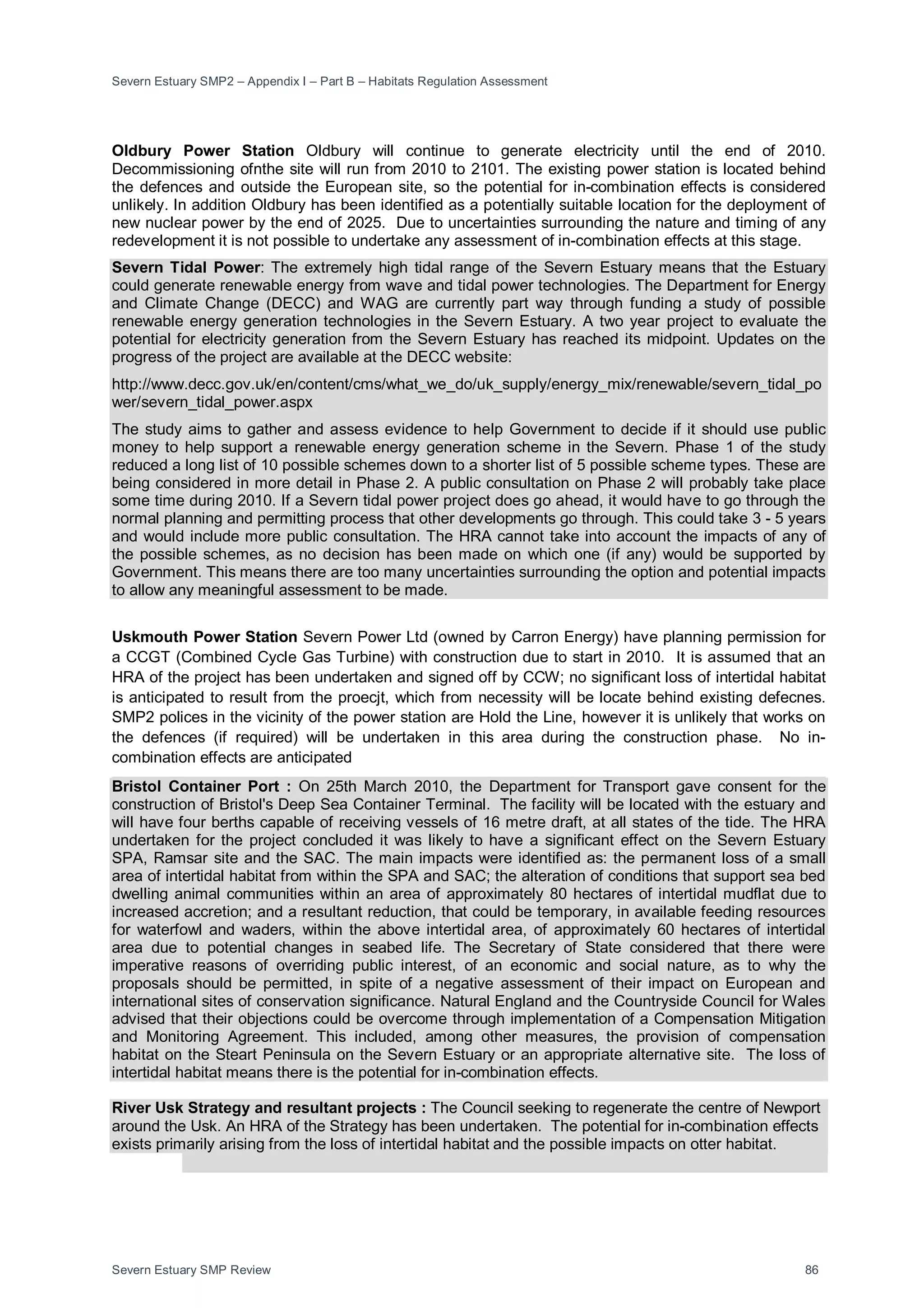Severn Estuary SMP2 – Appendix I – Part B – Habitats Regulation Assessment
Severn Estuary SMP Review 86
Oldbury Power Station Oldbury will continue to generate electricity until the end of 2010.
Decommissioning ofnthe site will run from 2010 to 2101. The existing power station is located behind
the defences and outside the European site, so the potential for in-combination effects is considered
unlikely. In addition Oldbury has been identified as a potentially suitable location for the deployment of
new nuclear power by the end of 2025. Due to uncertainties surrounding the nature and timing of any
redevelopment it is not possible to undertake any assessment of in-combination effects at this stage.
Severn Tidal Power: The extremely high tidal range of the Severn Estuary means that the Estuary
could generate renewable energy from wave and tidal power technologies. The Department for Energy
and Climate Change (DECC) and WAG are currently part way through funding a study of possible
renewable energy generation technologies in the Severn Estuary. A two year project to evaluate the
potential for electricity generation from the Severn Estuary has reached its midpoint. Updates on the
progress of the project are available at the DECC website:
http://www.decc.gov.uk/en/content/cms/what_we_do/uk_supply/energy_mix/renewable/severn_tidal_po
wer/severn_tidal_power.aspx
The study aims to gather and assess evidence to help Government to decide if it should use public
money to help support a renewable energy generation scheme in the Severn. Phase 1 of the study
reduced a long list of 10 possible schemes down to a shorter list of 5 possible scheme types. These are
being considered in more detail in Phase 2. A public consultation on Phase 2 will probably take place
some time during 2010. If a Severn tidal power project does go ahead, it would have to go through the
normal planning and permitting process that other developments go through. This could take 3 - 5 years
and would include more public consultation. The HRA cannot take into account the impacts of any of
the possible schemes, as no decision has been made on which one (if any) would be supported by
Government. This means there are too many uncertainties surrounding the option and potential impacts
to allow any meaningful assessment to be made.
Uskmouth Power Station Severn Power Ltd (owned by Carron Energy) have planning permission for
a CCGT (Combined Cycle Gas Turbine) with construction due to start in 2010. It is assumed that an
HRA of the project has been undertaken and signed off by CCW; no significant loss of intertidal habitat
is anticipated to result from the proecjt, which from necessity will be locate behind existing defecnes.
SMP2 polices in the vicinity of the power station are Hold the Line, however it is unlikely that works on
the defences (if required) will be undertaken in this area during the construction phase. No in-
combination effects are anticipated
Bristol Container Port : On 25th March 2010, the Department for Transport gave consent for the
construction of Bristol's Deep Sea Container Terminal. The facility will be located with the estuary and
will have four berths capable of receiving vessels of 16 metre draft, at all states of the tide. The HRA
undertaken for the project concluded it was likely to have a significant effect on the Severn Estuary
SPA, Ramsar site and the SAC. The main impacts were identified as: the permanent loss of a small
area of intertidal habitat from within the SPA and SAC; the alteration of conditions that support sea bed
dwelling animal communities within an area of approximately 80 hectares of intertidal mudflat due to
increased accretion; and a resultant reduction, that could be temporary, in available feeding resources
for waterfowl and waders, within the above intertidal area, of approximately 60 hectares of intertidal
area due to potential changes in seabed life. The Secretary of State considered that there were
imperative reasons of overriding public interest, of an economic and social nature, as to why the
proposals should be permitted, in spite of a negative assessment of their impact on European and
international sites of conservation significance. Natural England and the Countryside Council for Wales
advised that their objections could be overcome through implementation of a Compensation Mitigation
and Monitoring Agreement. This included, among other measures, the provision of compensation
habitat on the Steart Peninsula on the Severn Estuary or an appropriate alternative site. The loss of
intertidal habitat means there is the potential for in-combination effects.
River Usk Strategy and resultant projects : The Council seeking to regenerate the centre of Newport
around the Usk. An HRA of the Strategy has been undertaken. The potential for in-combination effects
exists primarily arising from the loss of intertidal habitat and the possible impacts on otter habitat.
 