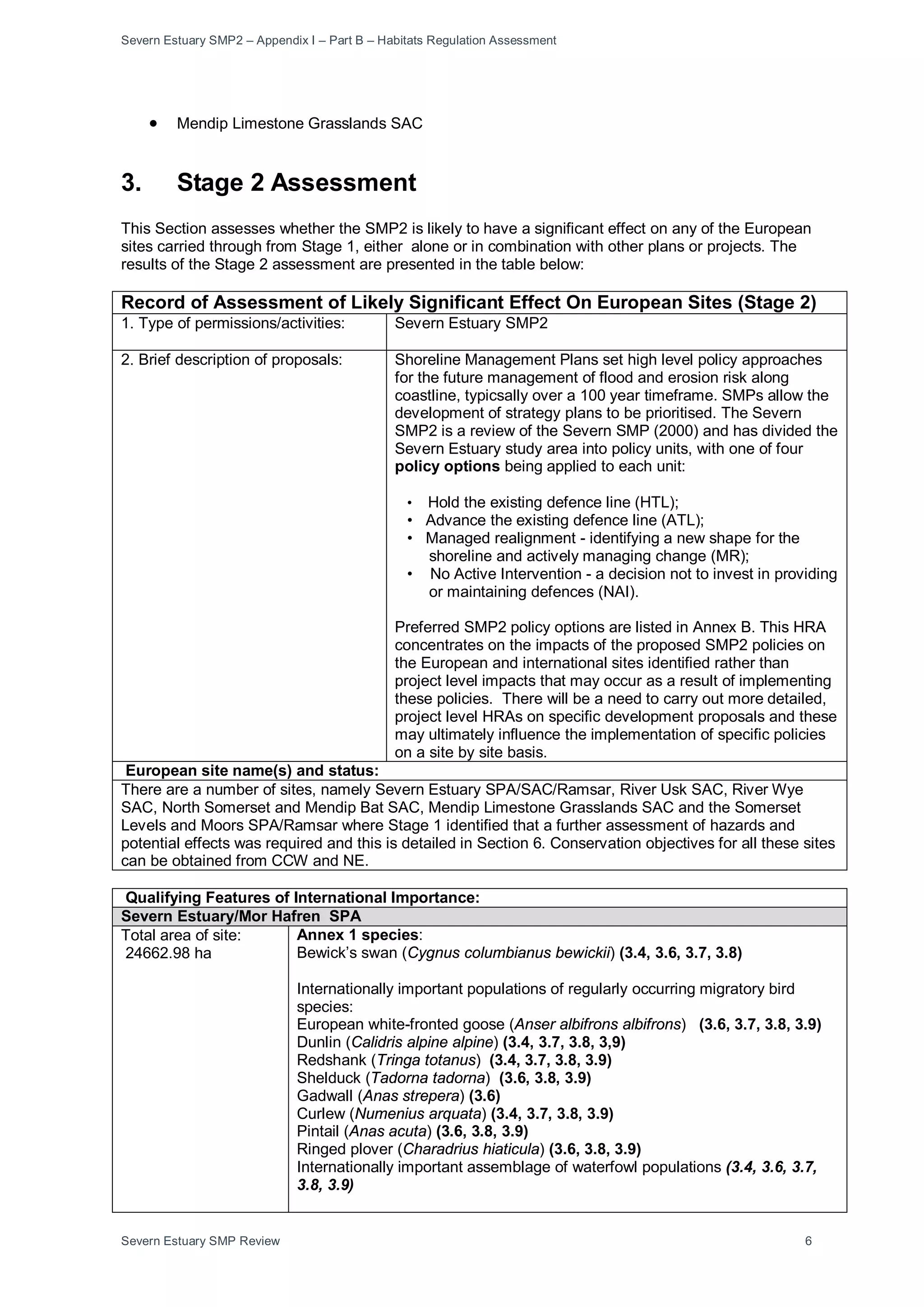 Severn Estuary SMP2 – Appendix I – Part B – Habitats Regulation Assessment
Severn Estuary SMP Review 6
• Mendip Limestone Grasslands SAC
3. Stage 2 Assessment
This Section assesses whether the SMP2 is likely to have a significant effect on any of the European
sites carried through from Stage 1, either alone or in combination with other plans or projects. The
results of the Stage 2 assessment are presented in the table below:
Record of Assessment of Likely Significant Effect On European Sites (Stage 2)
1. Type of permissions/activities: Severn Estuary SMP2
2. Brief description of proposals: Shoreline Management Plans set high level policy approaches
for the future management of flood and erosion risk along
coastline, typicsally over a 100 year timeframe. SMPs allow the
development of strategy plans to be prioritised. The Severn
SMP2 is a review of the Severn SMP (2000) and has divided the
Severn Estuary study area into policy units, with one of four
policy options being applied to each unit:
• Hold the existing defence line (HTL);
• Advance the existing defence line (ATL);
• Managed realignment - identifying a new shape for the
shoreline and actively managing change (MR);
• No Active Intervention - a decision not to invest in providing
or maintaining defences (NAI).
Preferred SMP2 policy options are listed in Annex B. This HRA
concentrates on the impacts of the proposed SMP2 policies on
the European and international sites identified rather than
project level impacts that may occur as a result of implementing
these policies. There will be a need to carry out more detailed,
project level HRAs on specific development proposals and these
may ultimately influence the implementation of specific policies
on a site by site basis.
European site name(s) and status:
There are a number of sites, namely Severn Estuary SPA/SAC/Ramsar, River Usk SAC, River Wye
SAC, North Somerset and Mendip Bat SAC, Mendip Limestone Grasslands SAC and the Somerset
Levels and Moors SPA/Ramsar where Stage 1 identified that a further assessment of hazards and
potential effects was required and this is detailed in Section 6. Conservation objectives for all these sites
can be obtained from CCW and NE.
Qualifying Features of International Importance:
Severn Estuary/Mor Hafren SPA
Total area of site:
24662.98 ha
Annex 1 species:
Bewick’s swan (Cygnus columbianus bewickii) (3.4, 3.6, 3.7, 3.8)
Internationally important populations of regularly occurring migratory bird
species:
European white-fronted goose (Anser albifrons albifrons) (3.6, 3.7, 3.8, 3.9)
Dunlin (Calidris alpine alpine) (3.4, 3.7, 3.8, 3,9)
Redshank (Tringa totanus) (3.4, 3.7, 3.8, 3.9)
Shelduck (Tadorna tadorna) (3.6, 3.8, 3.9)
Gadwall (Anas strepera) (3.6)
Curlew (Numenius arquata) (3.4, 3.7, 3.8, 3.9)
Pintail (Anas acuta) (3.6, 3.8, 3.9)
Ringed plover (Charadrius hiaticula) (3.6, 3.8, 3.9)
Internationally important assemblage of waterfowl populations (3.4, 3.6, 3.7,
3.8, 3.9)
 