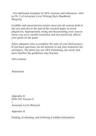 · For additional examples of APA citations and references, refer
to Ch. 2 of Associate Level Writing Style Handbook.
Wrap-Up
Credible and conscientious writers must cite all sources both in
the text and also at the end of the research paper to avoid
plagiarism. Appropriately citing and documenting your sources
shows you are a careful researcher and also positively affects
your grade on the paper.
Allow adequate time to complete this part of your final project.
If you have questions, do not hesitate to ask your instructor for
assistance. The more you use APA formatting, the easier and
more familiar the guidelines may become.
APA citation
Annotation
Appendix G
ENG/102 Version 4
1
Associate Level Material
Appendix G
Finding, Evaluating, and Utilizing Credible Information
 