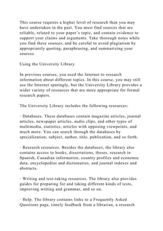 This course requires a higher level of research than you may
have undertaken in the past. You must find sources that are
reliable, related to your paper’s topic, and contain evidence to
support your claims and arguments. Take thorough notes while
you find these sources, and be careful to avoid plagiarism by
appropriately quoting, paraphrasing, and summarizing your
sources.
Using the University Library
In previous courses, you used the Internet to research
information about different topics. In this course, you may still
use the Internet sparingly, but the University Library provides a
wider variety of resources that are more appropriate for formal
research papers.
The University Library includes the following resources:
· Databases. These databases contain magazine articles, journal
articles, newspaper articles, audio clips, and other types of
multimedia, statistics, articles with opposing viewpoints, and
much more. You can search through the databases by
specialization, subject, author, title, publication, and so forth.
· Research resources. Besides the databases, the library also
contains access to books, dissertations, theses, research in
Spanish, Canadian information, country profiles and economic
data, encyclopedias and dictionaries, and journal indexes and
abstracts.
· Writing and test-taking resources. The library also provides
guides for preparing for and taking different kinds of tests,
improving writing and grammar, and so on.
· Help. The library contains links to a Frequently Asked
Questions page, timely feedback from a librarian, a research
 
