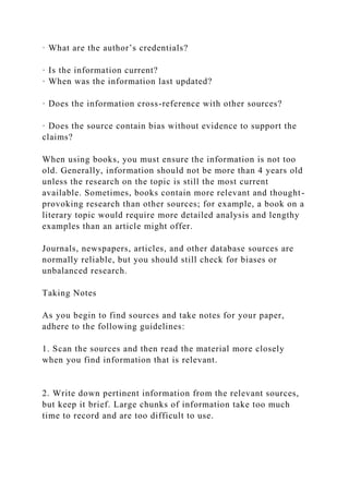 · What are the author’s credentials?
· Is the information current?
· When was the information last updated?
· Does the information cross-reference with other sources?
· Does the source contain bias without evidence to support the
claims?
When using books, you must ensure the information is not too
old. Generally, information should not be more than 4 years old
unless the research on the topic is still the most current
available. Sometimes, books contain more relevant and thought-
provoking research than other sources; for example, a book on a
literary topic would require more detailed analysis and lengthy
examples than an article might offer.
Journals, newspapers, articles, and other database sources are
normally reliable, but you should still check for biases or
unbalanced research.
Taking Notes
As you begin to find sources and take notes for your paper,
adhere to the following guidelines:
1. Scan the sources and then read the material more closely
when you find information that is relevant.
2. Write down pertinent information from the relevant sources,
but keep it brief. Large chunks of information take too much
time to record and are too difficult to use.
 