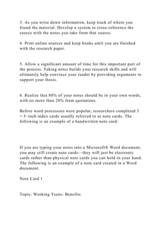 3. As you write down information, keep track of where you
found the material. Develop a system to cross-reference the
source with the notes you take from that source.
4. Print online sources and keep books until you are finished
with the research paper.
5. Allow a significant amount of time for this important part of
the process. Taking notes builds your research skills and will
ultimately help convince your reader by providing arguments to
support your thesis.
6. Realize that 80% of your notes should be in your own words,
with no more than 20% from quotations.
Before word processors were popular, researchers completed 3
× 5–inch index cards usually referred to as note cards. The
following is an example of a handwritten note card:
If you are typing your notes into a Microsoft® Word document,
you may still create note cards—they will just be electronic
cards rather than physical note cards you can hold in your hand.
The following is an example of a note card created in a Word
document:
Note Card 1
Topic: Working Teens: Benefits
 