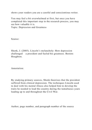 shows your readers you are a careful and conscientious writer.
You may feel a bit overwhelmed at first, but once you have
completed this important step in the research process, you may
see how valuable it is.
Topic: Depression and Greatness
Source:
Shenk, J. (2005). Lincoln’s melancholy: How depression
challenged a president and fueled his greatness. Boston:
Houghton.
Annotation:
By studying primary sources, Shenk theorizes that the president
suffered from clinical depression. The techniques Lincoln used
to deal with his mental illness also helped him to develop the
traits he needed to lead the country during the tumultuous years
leading up to and throughout the Civil War.
Author, page number, and paragraph number of the source
 