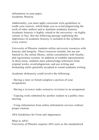 information in your paper.
Academic Honesty
Additionally, you must apply consistent style guidelines to
credit your sources, which helps you to avoid plagiarizing the
work of other authors and to maintain academic honesty.
Academic honesty is highly valued at the university—so highly
valued, in fact, that the following passage explaining the
importance of academic honesty is included in the syllabus for
every course:
University of Phoenix students utilize university resources with
honesty and integrity. These resources include, but are not
limited to, the online library, online consultation with faculty,
and registration systems. In addition to truthful representation
in these areas, students must acknowledge references from
original works, avoid plagiarism, and use writing and
formatting styles generally accepted as sound academic writing.
Academic dishonesty could involve the following:
· Having a tutor or friend complete a portion of your
assignments
· Having a reviewer make extensive revisions to an assignment
· Copying work submitted by another student to a public class
meeting
· Using information from online information services without
proper citation
APA Guidelines for Form and Appearance
What Is APA?
University of Phoenix requires APA style as the standardized
 