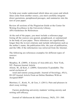 To help your reader understand which ideas are yours and which
ideas come from another source, you must carefully integrate
direct quotations, paraphrased passages, and summaries into the
text of your paper.
Review all sections of the Plagiarism Guide at the Center for
Writing Excellence in the University Library.
APA Guidelines for References
At the end of the paper, you must include a reference page
listing all the sources you quoted, paraphrased, or summarized
in the body of your paper. These references are significantly
longer than the in-text citations and include information such as
the author’s name, the publication title, the year of publication,
and the URL if the information was retrieved from the Internet.
The following are references examples for different types of
sources:
Book
Murphey, R. (2009). A history of Asia (6th ed.). New York,
NY: Pearson.Journal Article
Alston, M., & Kent, J. (2009). Generation X-pendable: The
social exclusion of
rural and remote young people. Journal of Sociology, 45(1),
89-107.Journal Article From an Online Database With an
Assigned DOI*
Martinez, C., Kock, N., & Cass, J. (2011). Pain and pleasure in
short essay writing:
Factors predicting university students' writing anxiety and
writing self-efficacy.
Journal of Adolescent & Adult Literacy, 54(5), 351–360.
 
