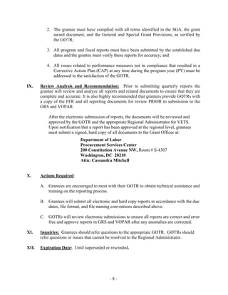 - 8 -
2. The grantee must have complied with all terms identified in the SGA, the grant
award document, and the General and Special Grant Provisions, as verified by
the GOTR;
3. All program and fiscal reports must have been submitted by the established due
dates and the grantee must verify these reports for accuracy; and
4. All issues related to performance measures not in compliance that resulted in a
Corrective Action Plan (CAP) at any time during the program year (PY) must be
addressed to the satisfaction of the GOTR.
IX. Review Analysis and Recommendation: Prior to submitting quarterly reports the
grantee will review and analyze all reports and related documents to ensure that they are
complete and accurate. It is also highly recommended that grantees provide GOTRs with
a copy of the FFR and all reporting documents for review PRIOR to submission to the
GRS and VOPAR.
After the electronic submission of reports, the documents will be reviewed and
approved by the GOTR and the appropriate Regional Administrator for VETS.
Upon notification that a report has been approved at the regional level, grantees
must submit a signed, hard copy of all documents to the Grant Officer at:
Department of Labor
Procurement Services Center
200 Constitution Avenue NW, Room # S-4307
Washington, DC 20210
Attn: Cassandra Mitchell
X. Actions Required:
A. Grantees are encouraged to meet with their GOTR to obtain technical assistance and
training on the reporting process.
B. Grantees will submit all electronic and hard copy reports in accordance with the due
dates, file format, and file naming conventions described above.
C. GOTRs will review electronic submissions to ensure all reports are correct and error
free and approve reports in GRS and VOPAR after any anomalies are corrected.
XI. Inquiries: Grantees should refer questions to the appropriate GOTR. GOTRs should
refer questions or issues that cannot be resolved to the Regional Administrator.
XII. Expiration Date: Until superseded or rescinded.
 