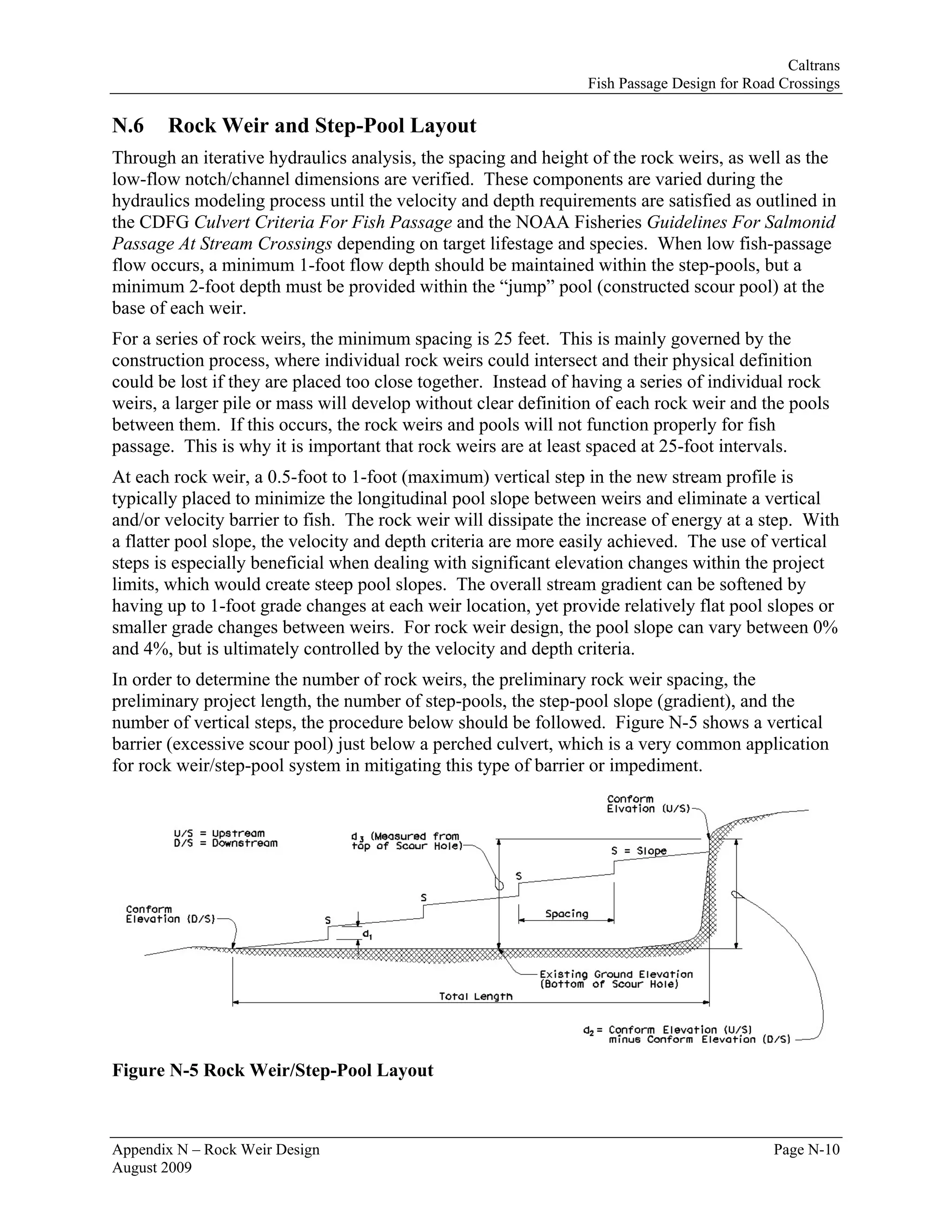 Caltrans
                                                                 Fish Passage Design for Road Crossings

N.6    Rock Weir and Step-Pool Layout
Through an iterative hydraulics analysis, the spacing and height of the rock weirs, as well as the
low-flow notch/channel dimensions are verified. These components are varied during the
hydraulics modeling process until the velocity and depth requirements are satisfied as outlined in
the CDFG Culvert Criteria For Fish Passage and the NOAA Fisheries Guidelines For Salmonid
Passage At Stream Crossings depending on target lifestage and species. When low fish-passage
flow occurs, a minimum 1-foot flow depth should be maintained within the step-pools, but a
minimum 2-foot depth must be provided within the “jump” pool (constructed scour pool) at the
base of each weir.
For a series of rock weirs, the minimum spacing is 25 feet. This is mainly governed by the
construction process, where individual rock weirs could intersect and their physical definition
could be lost if they are placed too close together. Instead of having a series of individual rock
weirs, a larger pile or mass will develop without clear definition of each rock weir and the pools
between them. If this occurs, the rock weirs and pools will not function properly for fish
passage. This is why it is important that rock weirs are at least spaced at 25-foot intervals.
At each rock weir, a 0.5-foot to 1-foot (maximum) vertical step in the new stream profile is
typically placed to minimize the longitudinal pool slope between weirs and eliminate a vertical
and/or velocity barrier to fish. The rock weir will dissipate the increase of energy at a step. With
a flatter pool slope, the velocity and depth criteria are more easily achieved. The use of vertical
steps is especially beneficial when dealing with significant elevation changes within the project
limits, which would create steep pool slopes. The overall stream gradient can be softened by
having up to 1-foot grade changes at each weir location, yet provide relatively flat pool slopes or
smaller grade changes between weirs. For rock weir design, the pool slope can vary between 0%
and 4%, but is ultimately controlled by the velocity and depth criteria.
In order to determine the number of rock weirs, the preliminary rock weir spacing, the
preliminary project length, the number of step-pools, the step-pool slope (gradient), and the
number of vertical steps, the procedure below should be followed. Figure N-5 shows a vertical
barrier (excessive scour pool) just below a perched culvert, which is a very common application
for rock weir/step-pool system in mitigating this type of barrier or impediment.




Figure N-5 Rock Weir/Step-Pool Layout



Appendix N – Rock Weir Design                                                                Page N-10
August 2009
 