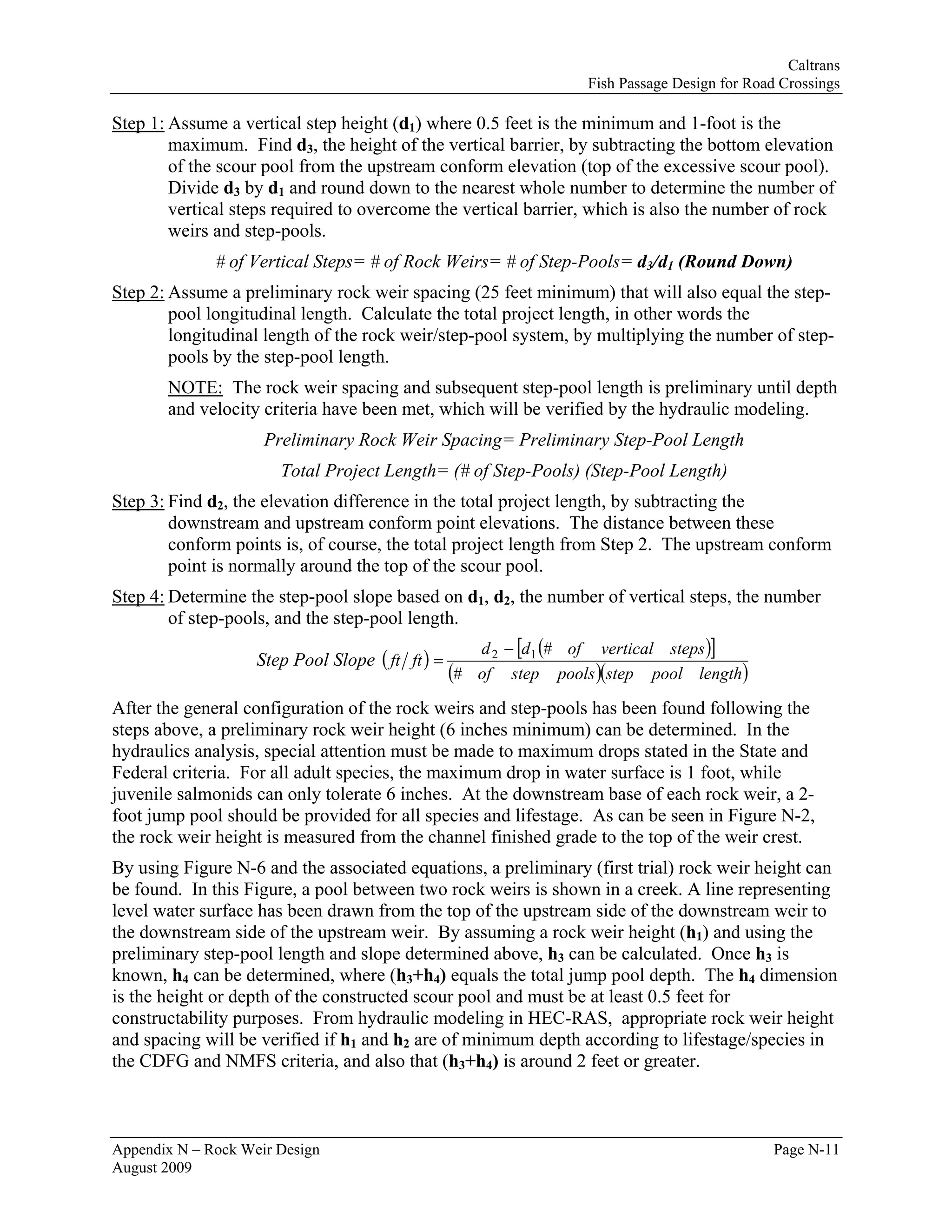 Caltrans
                                                                  Fish Passage Design for Road Crossings

Step 1: Assume a vertical step height (d1) where 0.5 feet is the minimum and 1-foot is the
        maximum. Find d3, the height of the vertical barrier, by subtracting the bottom elevation
        of the scour pool from the upstream conform elevation (top of the excessive scour pool).
        Divide d3 by d1 and round down to the nearest whole number to determine the number of
        vertical steps required to overcome the vertical barrier, which is also the number of rock
        weirs and step-pools.
              # of Vertical Steps= # of Rock Weirs= # of Step-Pools= d3/d1 (Round Down)
Step 2: Assume a preliminary rock weir spacing (25 feet minimum) that will also equal the step-
        pool longitudinal length. Calculate the total project length, in other words the
        longitudinal length of the rock weir/step-pool system, by multiplying the number of step-
        pools by the step-pool length.
       NOTE: The rock weir spacing and subsequent step-pool length is preliminary until depth
       and velocity criteria have been met, which will be verified by the hydraulic modeling.
                     Preliminary Rock Weir Spacing= Preliminary Step-Pool Length
                       Total Project Length= (# of Step-Pools) (Step-Pool Length)
Step 3: Find d2, the elevation difference in the total project length, by subtracting the
        downstream and upstream conform point elevations. The distance between these
        conform points is, of course, the total project length from Step 2. The upstream conform
        point is normally around the top of the scour pool.
Step 4: Determine the step-pool slope based on d1, d2, the number of vertical steps, the number
        of step-pools, and the step-pool length.
                                                     d 2 − [d1 (# of vertical steps )]
                    Step Pool Slope ( ft ft ) =
                                                  (# of step pools )(step pool length)
After the general configuration of the rock weirs and step-pools has been found following the
steps above, a preliminary rock weir height (6 inches minimum) can be determined. In the
hydraulics analysis, special attention must be made to maximum drops stated in the State and
Federal criteria. For all adult species, the maximum drop in water surface is 1 foot, while
juvenile salmonids can only tolerate 6 inches. At the downstream base of each rock weir, a 2-
foot jump pool should be provided for all species and lifestage. As can be seen in Figure N-2,
the rock weir height is measured from the channel finished grade to the top of the weir crest.
By using Figure N-6 and the associated equations, a preliminary (first trial) rock weir height can
be found. In this Figure, a pool between two rock weirs is shown in a creek. A line representing
level water surface has been drawn from the top of the upstream side of the downstream weir to
the downstream side of the upstream weir. By assuming a rock weir height (h1) and using the
preliminary step-pool length and slope determined above, h3 can be calculated. Once h3 is
known, h4 can be determined, where (h3+h4) equals the total jump pool depth. The h4 dimension
is the height or depth of the constructed scour pool and must be at least 0.5 feet for
constructability purposes. From hydraulic modeling in HEC-RAS, appropriate rock weir height
and spacing will be verified if h1 and h2 are of minimum depth according to lifestage/species in
the CDFG and NMFS criteria, and also that (h3+h4) is around 2 feet or greater.



Appendix N – Rock Weir Design                                                                 Page N-11
August 2009
 
