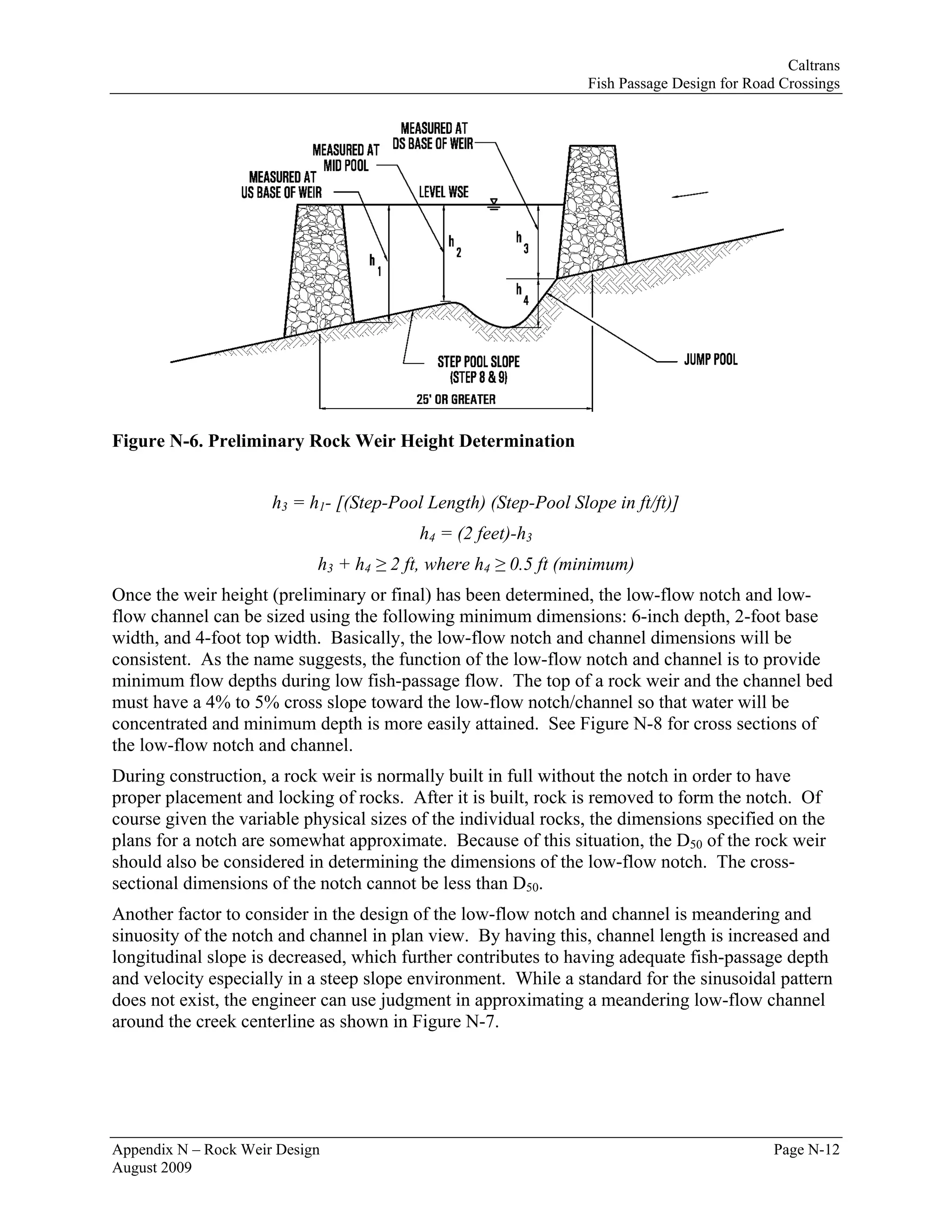 Caltrans
                                                                 Fish Passage Design for Road Crossings




Figure N-6. Preliminary Rock Weir Height Determination


                      h3 = h1- [(Step-Pool Length) (Step-Pool Slope in ft/ft)]
                                          h4 = (2 feet)-h3
                            h3 + h4 ≥ 2 ft, where h4 ≥ 0.5 ft (minimum)
Once the weir height (preliminary or final) has been determined, the low-flow notch and low-
flow channel can be sized using the following minimum dimensions: 6-inch depth, 2-foot base
width, and 4-foot top width. Basically, the low-flow notch and channel dimensions will be
consistent. As the name suggests, the function of the low-flow notch and channel is to provide
minimum flow depths during low fish-passage flow. The top of a rock weir and the channel bed
must have a 4% to 5% cross slope toward the low-flow notch/channel so that water will be
concentrated and minimum depth is more easily attained. See Figure N-8 for cross sections of
the low-flow notch and channel.
During construction, a rock weir is normally built in full without the notch in order to have
proper placement and locking of rocks. After it is built, rock is removed to form the notch. Of
course given the variable physical sizes of the individual rocks, the dimensions specified on the
plans for a notch are somewhat approximate. Because of this situation, the D50 of the rock weir
should also be considered in determining the dimensions of the low-flow notch. The cross-
sectional dimensions of the notch cannot be less than D50.
Another factor to consider in the design of the low-flow notch and channel is meandering and
sinuosity of the notch and channel in plan view. By having this, channel length is increased and
longitudinal slope is decreased, which further contributes to having adequate fish-passage depth
and velocity especially in a steep slope environment. While a standard for the sinusoidal pattern
does not exist, the engineer can use judgment in approximating a meandering low-flow channel
around the creek centerline as shown in Figure N-7.




Appendix N – Rock Weir Design                                                                Page N-12
August 2009
 