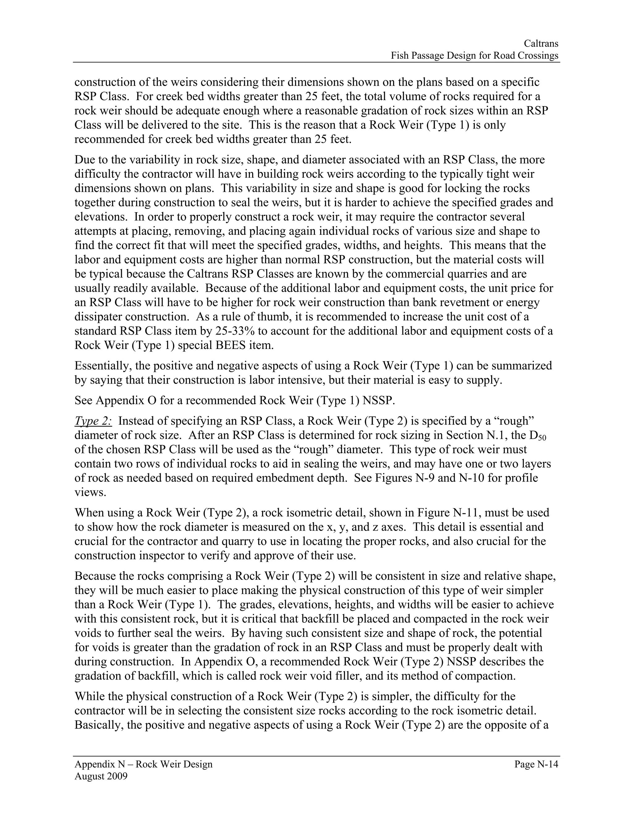 Caltrans
                                                                  Fish Passage Design for Road Crossings

construction of the weirs considering their dimensions shown on the plans based on a specific
RSP Class. For creek bed widths greater than 25 feet, the total volume of rocks required for a
rock weir should be adequate enough where a reasonable gradation of rock sizes within an RSP
Class will be delivered to the site. This is the reason that a Rock Weir (Type 1) is only
recommended for creek bed widths greater than 25 feet.
Due to the variability in rock size, shape, and diameter associated with an RSP Class, the more
difficulty the contractor will have in building rock weirs according to the typically tight weir
dimensions shown on plans. This variability in size and shape is good for locking the rocks
together during construction to seal the weirs, but it is harder to achieve the specified grades and
elevations. In order to properly construct a rock weir, it may require the contractor several
attempts at placing, removing, and placing again individual rocks of various size and shape to
find the correct fit that will meet the specified grades, widths, and heights. This means that the
labor and equipment costs are higher than normal RSP construction, but the material costs will
be typical because the Caltrans RSP Classes are known by the commercial quarries and are
usually readily available. Because of the additional labor and equipment costs, the unit price for
an RSP Class will have to be higher for rock weir construction than bank revetment or energy
dissipater construction. As a rule of thumb, it is recommended to increase the unit cost of a
standard RSP Class item by 25-33% to account for the additional labor and equipment costs of a
Rock Weir (Type 1) special BEES item.
Essentially, the positive and negative aspects of using a Rock Weir (Type 1) can be summarized
by saying that their construction is labor intensive, but their material is easy to supply.
See Appendix O for a recommended Rock Weir (Type 1) NSSP.
Type 2: Instead of specifying an RSP Class, a Rock Weir (Type 2) is specified by a “rough”
diameter of rock size. After an RSP Class is determined for rock sizing in Section N.1, the D50
of the chosen RSP Class will be used as the “rough” diameter. This type of rock weir must
contain two rows of individual rocks to aid in sealing the weirs, and may have one or two layers
of rock as needed based on required embedment depth. See Figures N-9 and N-10 for profile
views.
When using a Rock Weir (Type 2), a rock isometric detail, shown in Figure N-11, must be used
to show how the rock diameter is measured on the x, y, and z axes. This detail is essential and
crucial for the contractor and quarry to use in locating the proper rocks, and also crucial for the
construction inspector to verify and approve of their use.
Because the rocks comprising a Rock Weir (Type 2) will be consistent in size and relative shape,
they will be much easier to place making the physical construction of this type of weir simpler
than a Rock Weir (Type 1). The grades, elevations, heights, and widths will be easier to achieve
with this consistent rock, but it is critical that backfill be placed and compacted in the rock weir
voids to further seal the weirs. By having such consistent size and shape of rock, the potential
for voids is greater than the gradation of rock in an RSP Class and must be properly dealt with
during construction. In Appendix O, a recommended Rock Weir (Type 2) NSSP describes the
gradation of backfill, which is called rock weir void filler, and its method of compaction.
While the physical construction of a Rock Weir (Type 2) is simpler, the difficulty for the
contractor will be in selecting the consistent size rocks according to the rock isometric detail.
Basically, the positive and negative aspects of using a Rock Weir (Type 2) are the opposite of a


Appendix N – Rock Weir Design                                                                 Page N-14
August 2009
 