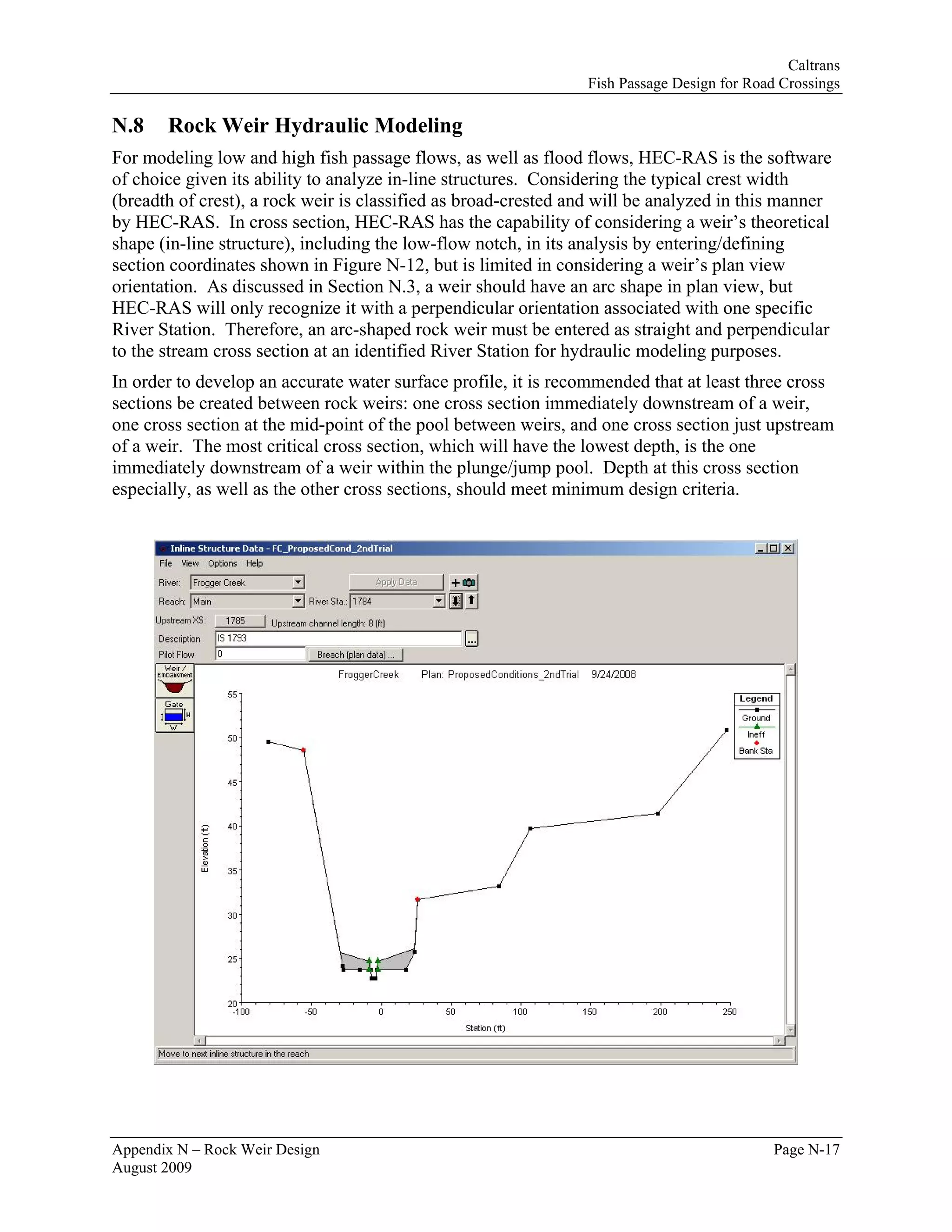 Caltrans
                                                                Fish Passage Design for Road Crossings

N.8    Rock Weir Hydraulic Modeling
For modeling low and high fish passage flows, as well as flood flows, HEC-RAS is the software
of choice given its ability to analyze in-line structures. Considering the typical crest width
(breadth of crest), a rock weir is classified as broad-crested and will be analyzed in this manner
by HEC-RAS. In cross section, HEC-RAS has the capability of considering a weir’s theoretical
shape (in-line structure), including the low-flow notch, in its analysis by entering/defining
section coordinates shown in Figure N-12, but is limited in considering a weir’s plan view
orientation. As discussed in Section N.3, a weir should have an arc shape in plan view, but
HEC-RAS will only recognize it with a perpendicular orientation associated with one specific
River Station. Therefore, an arc-shaped rock weir must be entered as straight and perpendicular
to the stream cross section at an identified River Station for hydraulic modeling purposes.
In order to develop an accurate water surface profile, it is recommended that at least three cross
sections be created between rock weirs: one cross section immediately downstream of a weir,
one cross section at the mid-point of the pool between weirs, and one cross section just upstream
of a weir. The most critical cross section, which will have the lowest depth, is the one
immediately downstream of a weir within the plunge/jump pool. Depth at this cross section
especially, as well as the other cross sections, should meet minimum design criteria.




Appendix N – Rock Weir Design                                                               Page N-17
August 2009
 