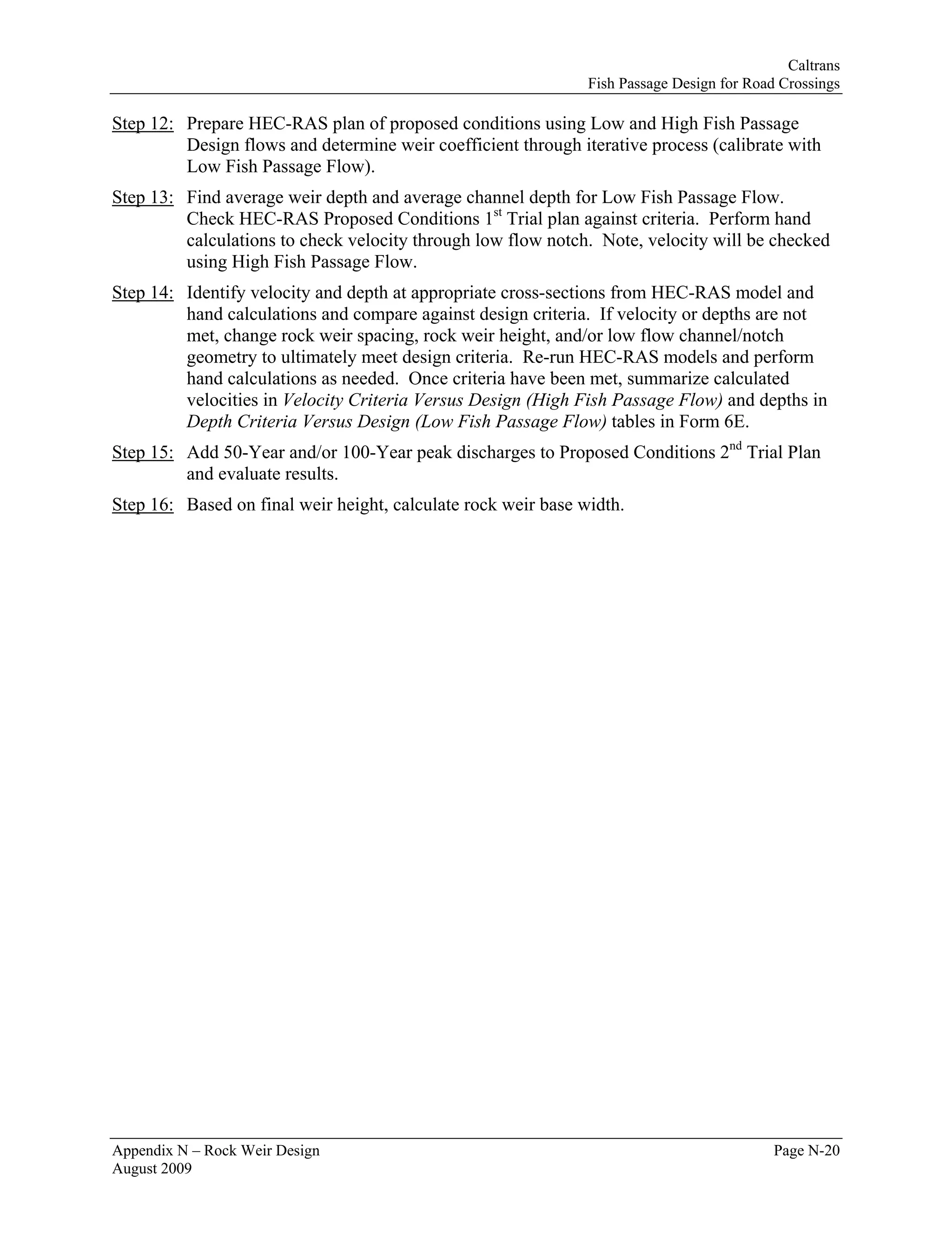 Caltrans
                                                               Fish Passage Design for Road Crossings

Step 12: Prepare HEC-RAS plan of proposed conditions using Low and High Fish Passage
         Design flows and determine weir coefficient through iterative process (calibrate with
         Low Fish Passage Flow).
Step 13: Find average weir depth and average channel depth for Low Fish Passage Flow.
         Check HEC-RAS Proposed Conditions 1st Trial plan against criteria. Perform hand
         calculations to check velocity through low flow notch. Note, velocity will be checked
         using High Fish Passage Flow.
Step 14: Identify velocity and depth at appropriate cross-sections from HEC-RAS model and
         hand calculations and compare against design criteria. If velocity or depths are not
         met, change rock weir spacing, rock weir height, and/or low flow channel/notch
         geometry to ultimately meet design criteria. Re-run HEC-RAS models and perform
         hand calculations as needed. Once criteria have been met, summarize calculated
         velocities in Velocity Criteria Versus Design (High Fish Passage Flow) and depths in
         Depth Criteria Versus Design (Low Fish Passage Flow) tables in Form 6E.
Step 15: Add 50-Year and/or 100-Year peak discharges to Proposed Conditions 2nd Trial Plan
         and evaluate results.
Step 16: Based on final weir height, calculate rock weir base width.




Appendix N – Rock Weir Design                                                              Page N-20
August 2009
 