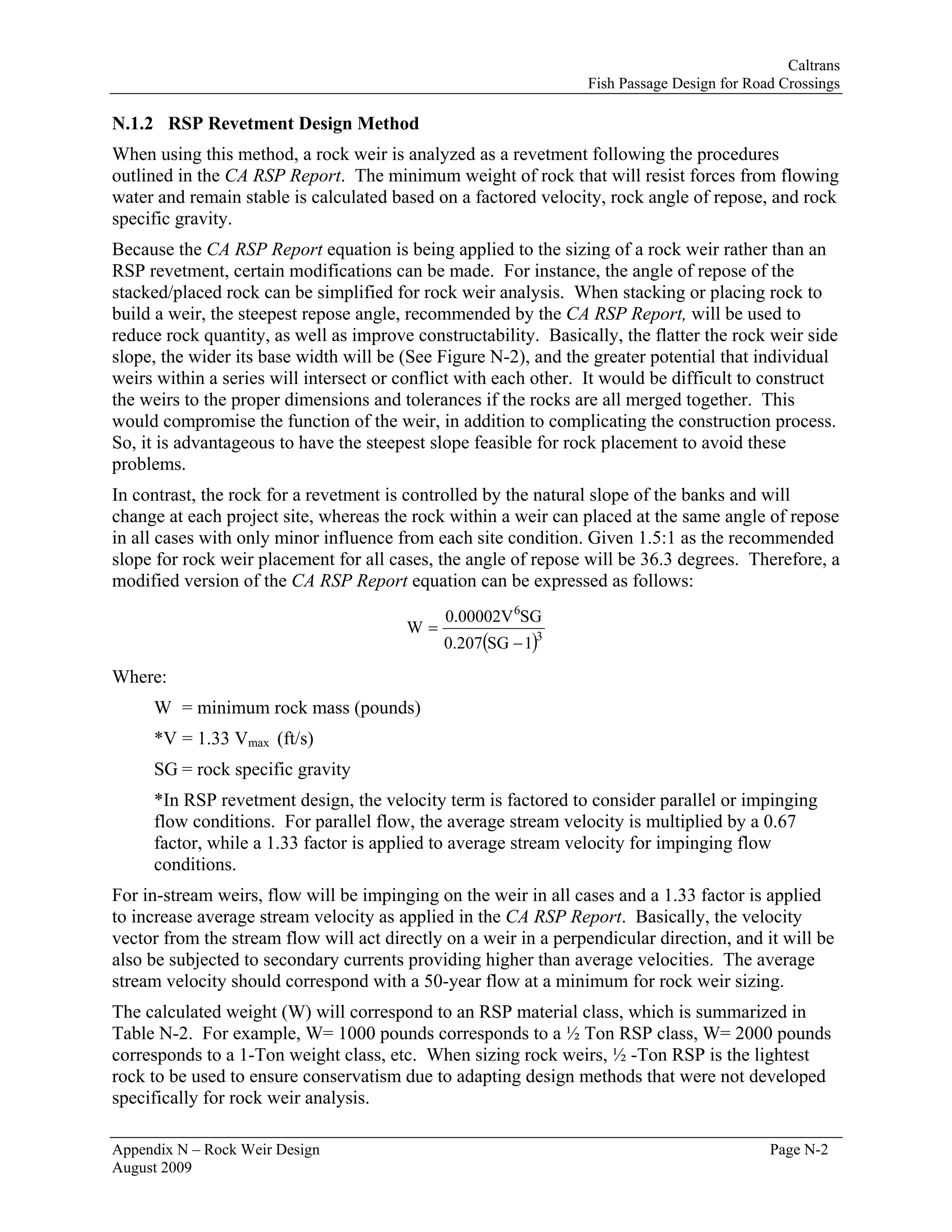Caltrans
                                                                 Fish Passage Design for Road Crossings

N.1.2 RSP Revetment Design Method
When using this method, a rock weir is analyzed as a revetment following the procedures
outlined in the CA RSP Report. The minimum weight of rock that will resist forces from flowing
water and remain stable is calculated based on a factored velocity, rock angle of repose, and rock
specific gravity.
Because the CA RSP Report equation is being applied to the sizing of a rock weir rather than an
RSP revetment, certain modifications can be made. For instance, the angle of repose of the
stacked/placed rock can be simplified for rock weir analysis. When stacking or placing rock to
build a weir, the steepest repose angle, recommended by the CA RSP Report, will be used to
reduce rock quantity, as well as improve constructability. Basically, the flatter the rock weir side
slope, the wider its base width will be (See Figure N-2), and the greater potential that individual
weirs within a series will intersect or conflict with each other. It would be difficult to construct
the weirs to the proper dimensions and tolerances if the rocks are all merged together. This
would compromise the function of the weir, in addition to complicating the construction process.
So, it is advantageous to have the steepest slope feasible for rock placement to avoid these
problems.
In contrast, the rock for a revetment is controlled by the natural slope of the banks and will
change at each project site, whereas the rock within a weir can placed at the same angle of repose
in all cases with only minor influence from each site condition. Given 1.5:1 as the recommended
slope for rock weir placement for all cases, the angle of repose will be 36.3 degrees. Therefore, a
modified version of the CA RSP Report equation can be expressed as follows:
                                              0.00002V 6SG
                                        W=
                                             0.207(SG − 1)3
Where:
     W = minimum rock mass (pounds)
     *V = 1.33 Vmax (ft/s)
     SG = rock specific gravity
     *In RSP revetment design, the velocity term is factored to consider parallel or impinging
     flow conditions. For parallel flow, the average stream velocity is multiplied by a 0.67
     factor, while a 1.33 factor is applied to average stream velocity for impinging flow
     conditions.
For in-stream weirs, flow will be impinging on the weir in all cases and a 1.33 factor is applied
to increase average stream velocity as applied in the CA RSP Report. Basically, the velocity
vector from the stream flow will act directly on a weir in a perpendicular direction, and it will be
also be subjected to secondary currents providing higher than average velocities. The average
stream velocity should correspond with a 50-year flow at a minimum for rock weir sizing.
The calculated weight (W) will correspond to an RSP material class, which is summarized in
Table N-2. For example, W= 1000 pounds corresponds to a ½ Ton RSP class, W= 2000 pounds
corresponds to a 1-Ton weight class, etc. When sizing rock weirs, ½ -Ton RSP is the lightest
rock to be used to ensure conservatism due to adapting design methods that were not developed
specifically for rock weir analysis.

Appendix N – Rock Weir Design                                                               Page N-2
August 2009
 