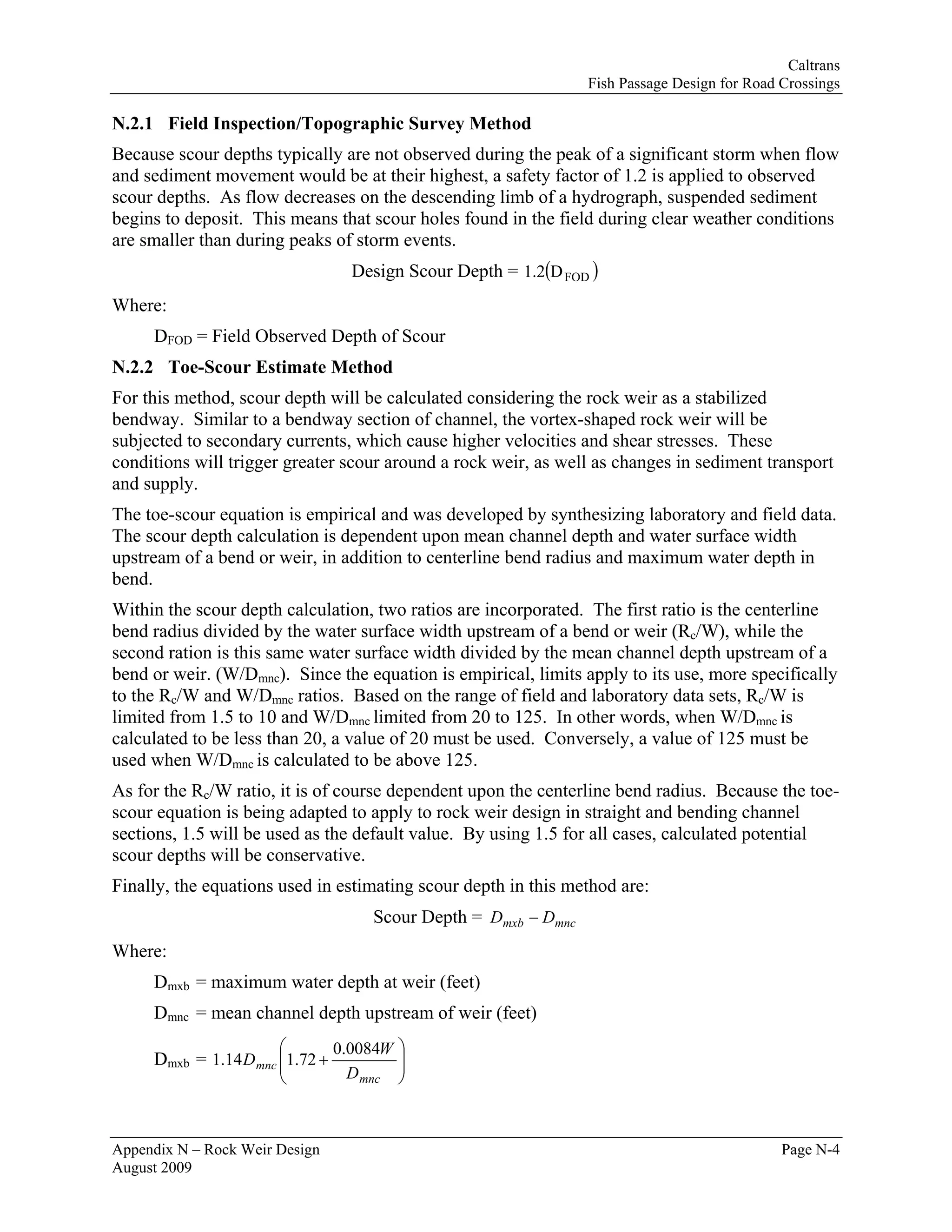 Caltrans
                                                                 Fish Passage Design for Road Crossings

N.2.1 Field Inspection/Topographic Survey Method
Because scour depths typically are not observed during the peak of a significant storm when flow
and sediment movement would be at their highest, a safety factor of 1.2 is applied to observed
scour depths. As flow decreases on the descending limb of a hydrograph, suspended sediment
begins to deposit. This means that scour holes found in the field during clear weather conditions
are smaller than during peaks of storm events.
                                   Design Scour Depth = 1.2(D FOD )
Where:
     DFOD = Field Observed Depth of Scour
N.2.2 Toe-Scour Estimate Method
For this method, scour depth will be calculated considering the rock weir as a stabilized
bendway. Similar to a bendway section of channel, the vortex-shaped rock weir will be
subjected to secondary currents, which cause higher velocities and shear stresses. These
conditions will trigger greater scour around a rock weir, as well as changes in sediment transport
and supply.
The toe-scour equation is empirical and was developed by synthesizing laboratory and field data.
The scour depth calculation is dependent upon mean channel depth and water surface width
upstream of a bend or weir, in addition to centerline bend radius and maximum water depth in
bend.
Within the scour depth calculation, two ratios are incorporated. The first ratio is the centerline
bend radius divided by the water surface width upstream of a bend or weir (Rc/W), while the
second ration is this same water surface width divided by the mean channel depth upstream of a
bend or weir. (W/Dmnc). Since the equation is empirical, limits apply to its use, more specifically
to the Rc/W and W/Dmnc ratios. Based on the range of field and laboratory data sets, Rc/W is
limited from 1.5 to 10 and W/Dmnc limited from 20 to 125. In other words, when W/Dmnc is
calculated to be less than 20, a value of 20 must be used. Conversely, a value of 125 must be
used when W/Dmnc is calculated to be above 125.
As for the Rc/W ratio, it is of course dependent upon the centerline bend radius. Because the toe-
scour equation is being adapted to apply to rock weir design in straight and bending channel
sections, 1.5 will be used as the default value. By using 1.5 for all cases, calculated potential
scour depths will be conservative.
Finally, the equations used in estimating scour depth in this method are:
                                     Scour Depth = Dmxb − Dmnc
Where:
     Dmxb = maximum water depth at weir (feet)
     Dmnc = mean channel depth upstream of weir (feet)
                       ⎛         0.0084W   ⎞
     Dmxb = 1.14 D mnc ⎜1.72 +
                       ⎜
                                           ⎟
                                           ⎟
                       ⎝           D mnc   ⎠



Appendix N – Rock Weir Design                                                                 Page N-4
August 2009
 