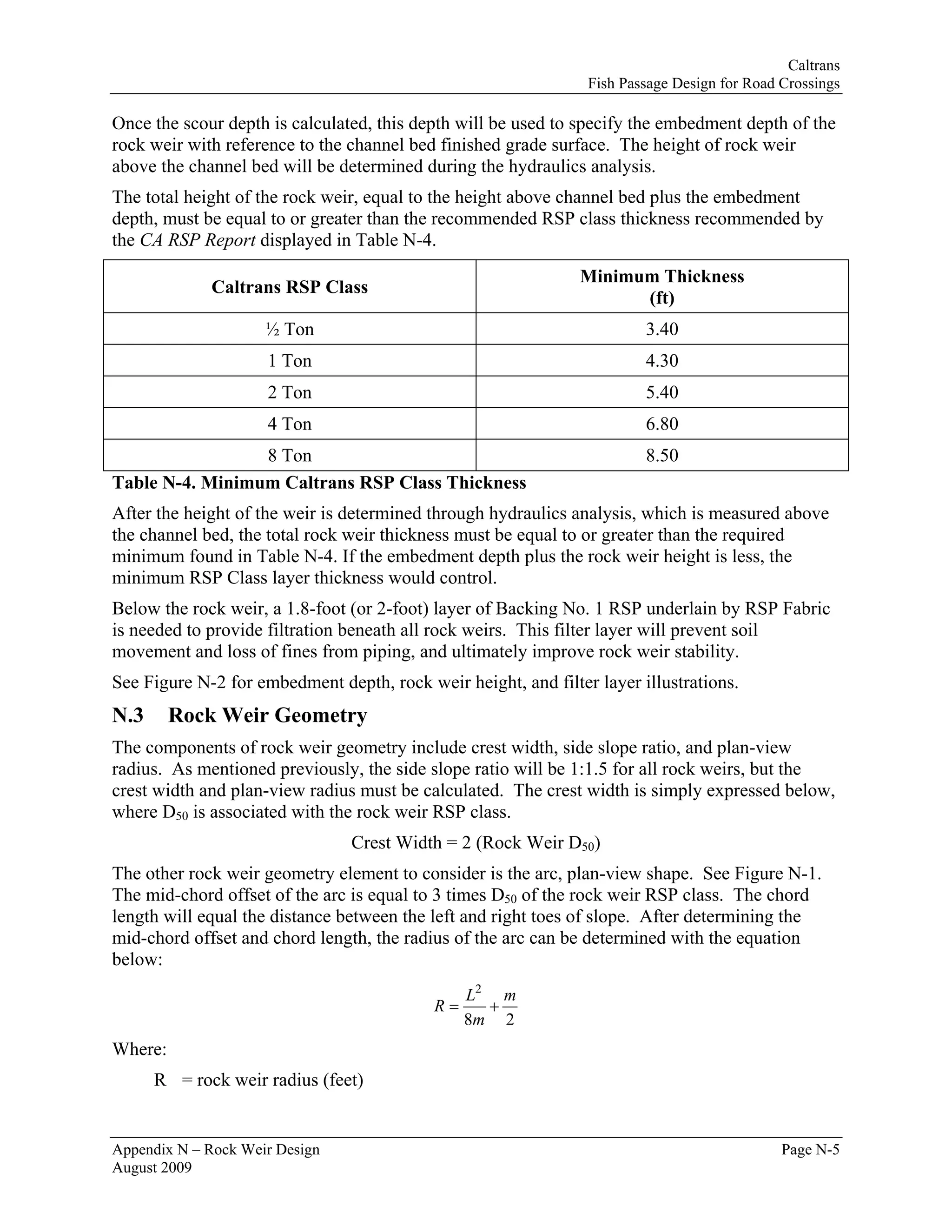 Caltrans
                                                                Fish Passage Design for Road Crossings

Once the scour depth is calculated, this depth will be used to specify the embedment depth of the
rock weir with reference to the channel bed finished grade surface. The height of rock weir
above the channel bed will be determined during the hydraulics analysis.
The total height of the rock weir, equal to the height above channel bed plus the embedment
depth, must be equal to or greater than the recommended RSP class thickness recommended by
the CA RSP Report displayed in Table N-4.
                                                               Minimum Thickness
             Caltrans RSP Class
                                                                     (ft)
                     ½ Ton                                              3.40
                     1 Ton                                              4.30
                     2 Ton                                              5.40
                     4 Ton                                              6.80
                 8 Ton                                                  8.50
Table N-4. Minimum Caltrans RSP Class Thickness
After the height of the weir is determined through hydraulics analysis, which is measured above
the channel bed, the total rock weir thickness must be equal to or greater than the required
minimum found in Table N-4. If the embedment depth plus the rock weir height is less, the
minimum RSP Class layer thickness would control.
Below the rock weir, a 1.8-foot (or 2-foot) layer of Backing No. 1 RSP underlain by RSP Fabric
is needed to provide filtration beneath all rock weirs. This filter layer will prevent soil
movement and loss of fines from piping, and ultimately improve rock weir stability.
See Figure N-2 for embedment depth, rock weir height, and filter layer illustrations.
N.3      Rock Weir Geometry
The components of rock weir geometry include crest width, side slope ratio, and plan-view
radius. As mentioned previously, the side slope ratio will be 1:1.5 for all rock weirs, but the
crest width and plan-view radius must be calculated. The crest width is simply expressed below,
where D50 is associated with the rock weir RSP class.
                                Crest Width = 2 (Rock Weir D50)
The other rock weir geometry element to consider is the arc, plan-view shape. See Figure N-1.
The mid-chord offset of the arc is equal to 3 times D50 of the rock weir RSP class. The chord
length will equal the distance between the left and right toes of slope. After determining the
mid-chord offset and chord length, the radius of the arc can be determined with the equation
below:
                                                L2 m
                                           R=     +
                                                8m 2
Where:
      R = rock weir radius (feet)


Appendix N – Rock Weir Design                                                                Page N-5
August 2009
 