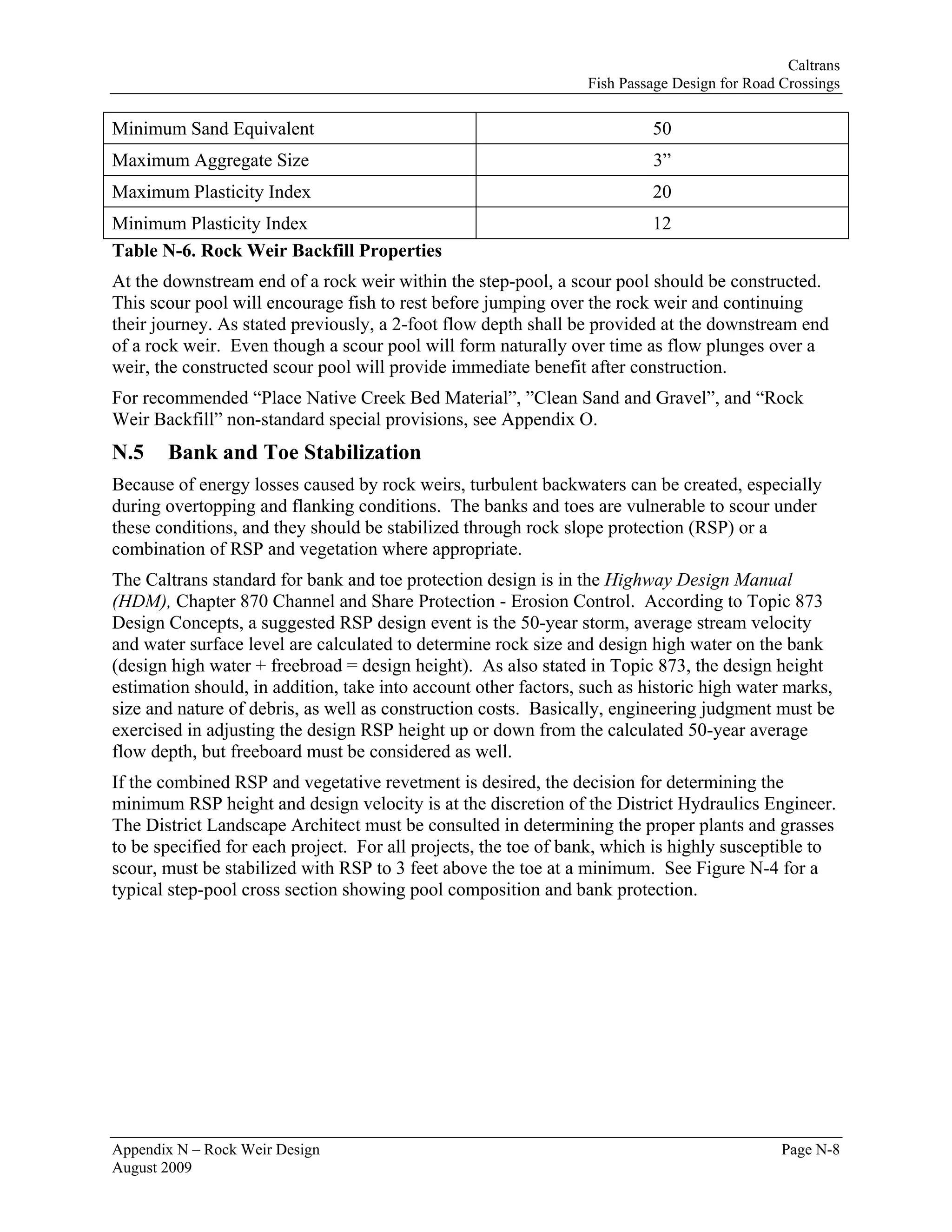 Caltrans
                                                                 Fish Passage Design for Road Crossings

Minimum Sand Equivalent                                                   50
Maximum Aggregate Size                                                    3”
Maximum Plasticity Index                                                  20
Minimum Plasticity Index                                                  12
Table N-6. Rock Weir Backfill Properties
At the downstream end of a rock weir within the step-pool, a scour pool should be constructed.
This scour pool will encourage fish to rest before jumping over the rock weir and continuing
their journey. As stated previously, a 2-foot flow depth shall be provided at the downstream end
of a rock weir. Even though a scour pool will form naturally over time as flow plunges over a
weir, the constructed scour pool will provide immediate benefit after construction.
For recommended “Place Native Creek Bed Material”, ”Clean Sand and Gravel”, and “Rock
Weir Backfill” non-standard special provisions, see Appendix O.
N.5    Bank and Toe Stabilization
Because of energy losses caused by rock weirs, turbulent backwaters can be created, especially
during overtopping and flanking conditions. The banks and toes are vulnerable to scour under
these conditions, and they should be stabilized through rock slope protection (RSP) or a
combination of RSP and vegetation where appropriate.
The Caltrans standard for bank and toe protection design is in the Highway Design Manual
(HDM), Chapter 870 Channel and Share Protection - Erosion Control. According to Topic 873
Design Concepts, a suggested RSP design event is the 50-year storm, average stream velocity
and water surface level are calculated to determine rock size and design high water on the bank
(design high water + freebroad = design height). As also stated in Topic 873, the design height
estimation should, in addition, take into account other factors, such as historic high water marks,
size and nature of debris, as well as construction costs. Basically, engineering judgment must be
exercised in adjusting the design RSP height up or down from the calculated 50-year average
flow depth, but freeboard must be considered as well.
If the combined RSP and vegetative revetment is desired, the decision for determining the
minimum RSP height and design velocity is at the discretion of the District Hydraulics Engineer.
The District Landscape Architect must be consulted in determining the proper plants and grasses
to be specified for each project. For all projects, the toe of bank, which is highly susceptible to
scour, must be stabilized with RSP to 3 feet above the toe at a minimum. See Figure N-4 for a
typical step-pool cross section showing pool composition and bank protection.




Appendix N – Rock Weir Design                                                                 Page N-8
August 2009
 