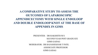 A COMPARATIVE STUDY TO ASSESS THE
OUTCOMES OF LAPAROSCOPIC
APPENDICECTOMY WITH SINGLE ENDOLOOP
AND DOUBLE ENDOLOOP KNOT AT THE BASE OF
APPENDIX IN GIMS
PRESENTER: DR RAKSHITH M S
SECOND YEAR POST GRADUATE
GIMS GADAG
MODERATOR: DR RAJASHEKHAR T PATIL
ASSOSCIATE PROFESSOR
GIMS GADAG
 