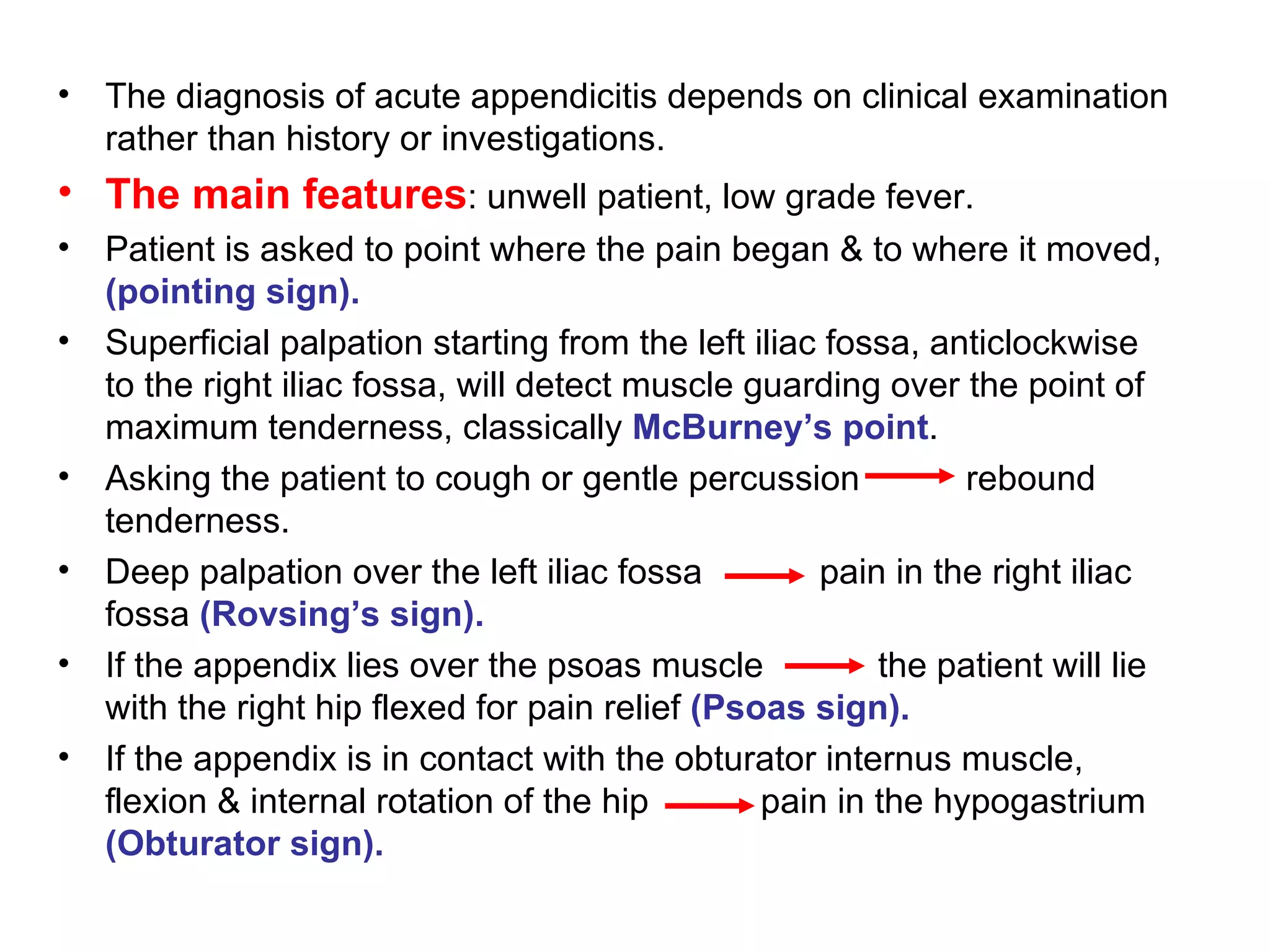 The diagnosis of acute appendicitis depends on clinical examination rather than history or investigations. The main features : unwell patient, low grade fever. Patient is asked to point where the pain began & to where it moved,  (pointing sign). Superficial palpation starting from the left iliac fossa, anticlockwise to the right iliac fossa, will detect muscle guarding over the point of maximum tenderness, classically  McBurney’s point . Asking the patient to cough or gentle percussion   rebound tenderness. Deep palpation over the left iliac fossa pain in the right iliac fossa  (Rovsing’s sign). If the appendix lies over the psoas muscle   the patient will lie with the right hip flexed for pain relief  (Psoas sign). If the appendix is in contact with the obturator internus muscle,  flexion & internal rotation of the hip    pain in the hypogastrium  (Obturator sign). 