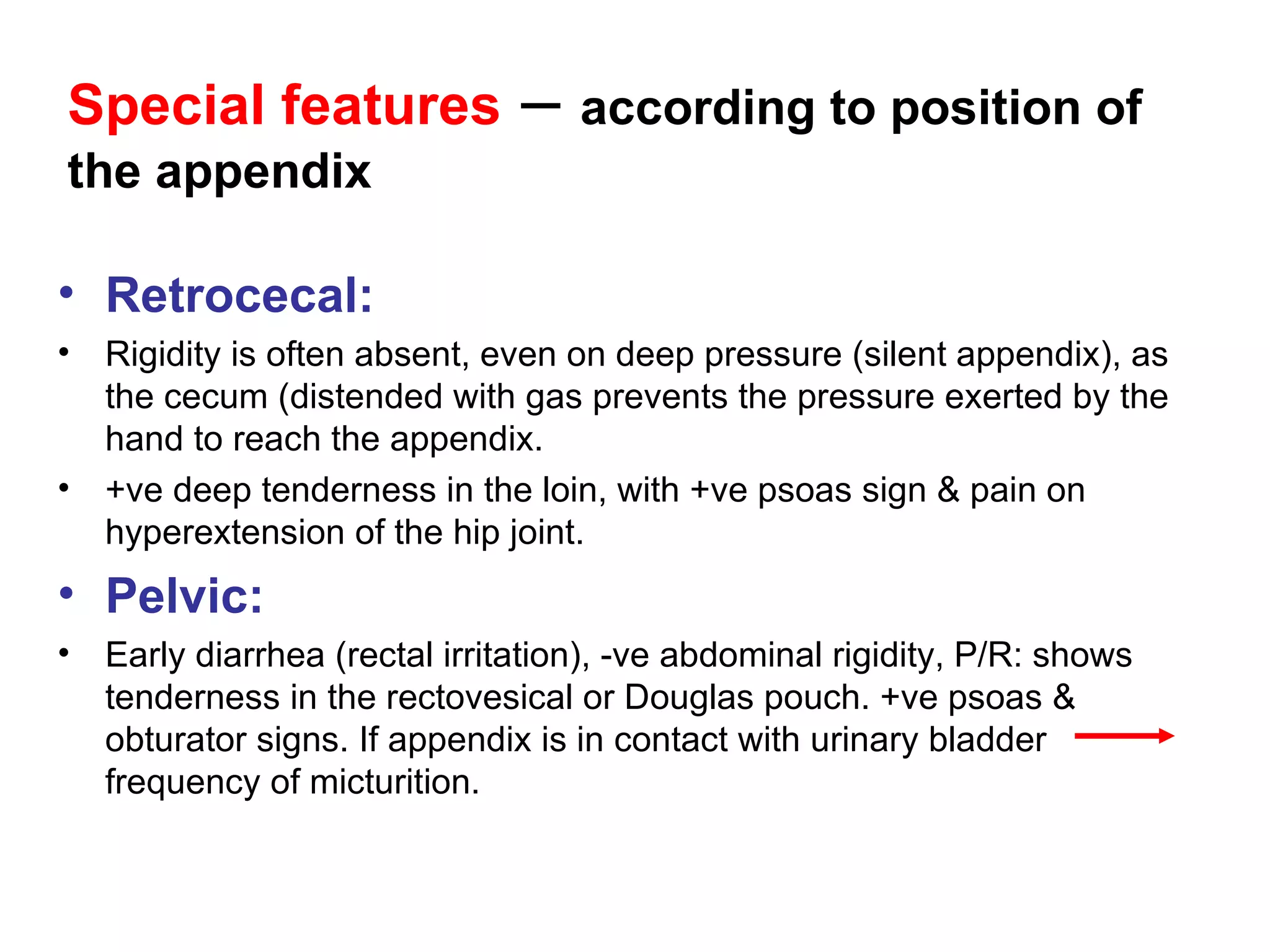 Special features  –  according to position of the appendix Retrocecal: Rigidity is often absent, even on deep pressure (silent appendix), as the cecum (distended with gas prevents the pressure exerted by the hand to reach the appendix. +ve deep tenderness in the loin, with +ve psoas sign & pain on hyperextension of the hip joint. Pelvic: Early diarrhea (rectal irritation), -ve abdominal rigidity, P/R: shows tenderness in the rectovesical or Douglas pouch. +ve psoas & obturator signs. If appendix is in contact with urinary bladder  frequency of micturition. 
