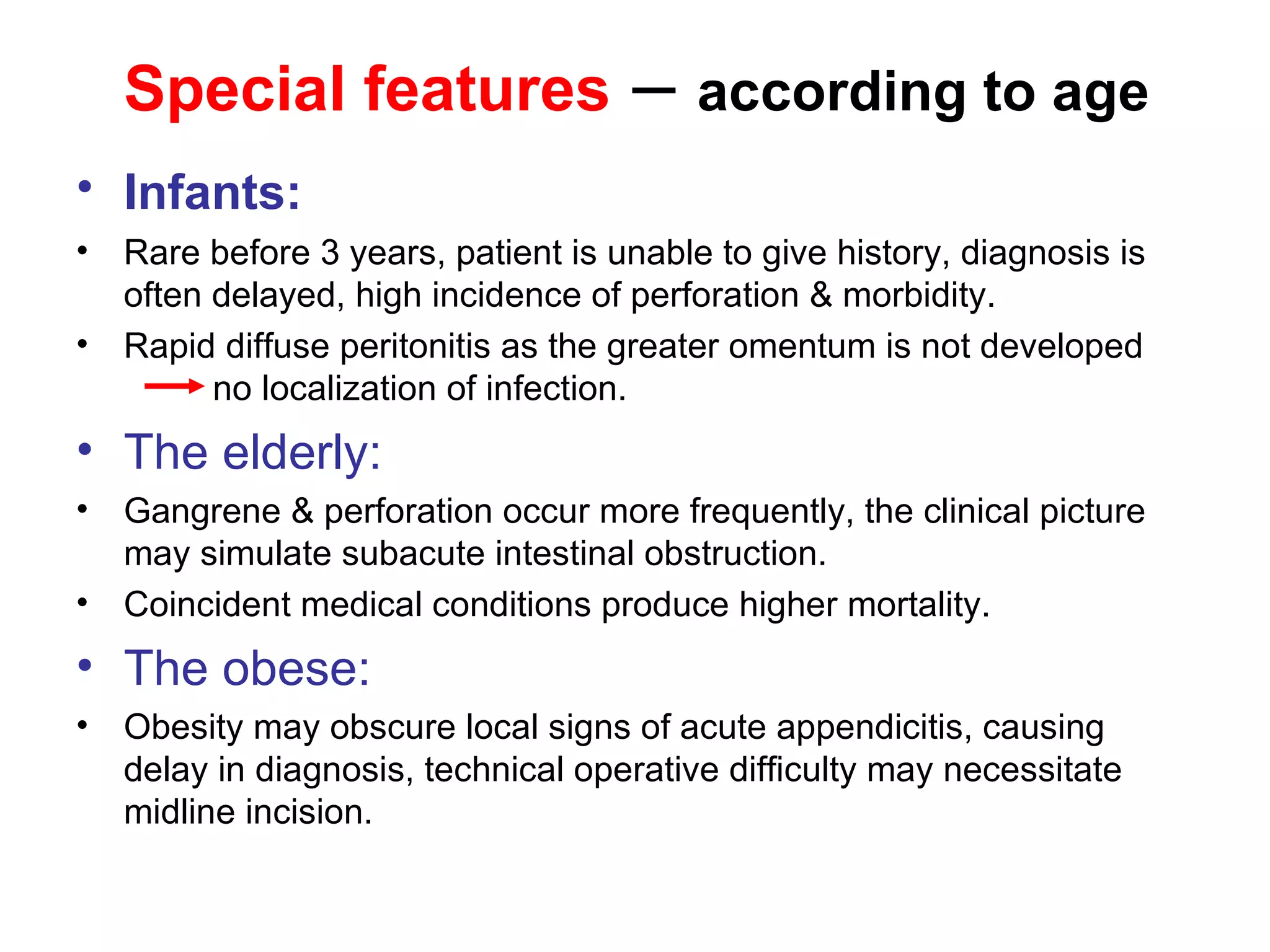 Special features  –  according to age Infants:   Rare before 3 years, patient is unable to give history, diagnosis is often delayed, high incidence of perforation & morbidity. Rapid diffuse peritonitis as the greater omentum is not developed  no localization of infection. The elderly: Gangrene & perforation occur more frequently, the clinical picture may simulate subacute intestinal obstruction.  Coincident medical conditions produce higher mortality. The obese: Obesity may obscure local signs of acute appendicitis, causing delay in diagnosis, technical operative difficulty may necessitate midline incision. 