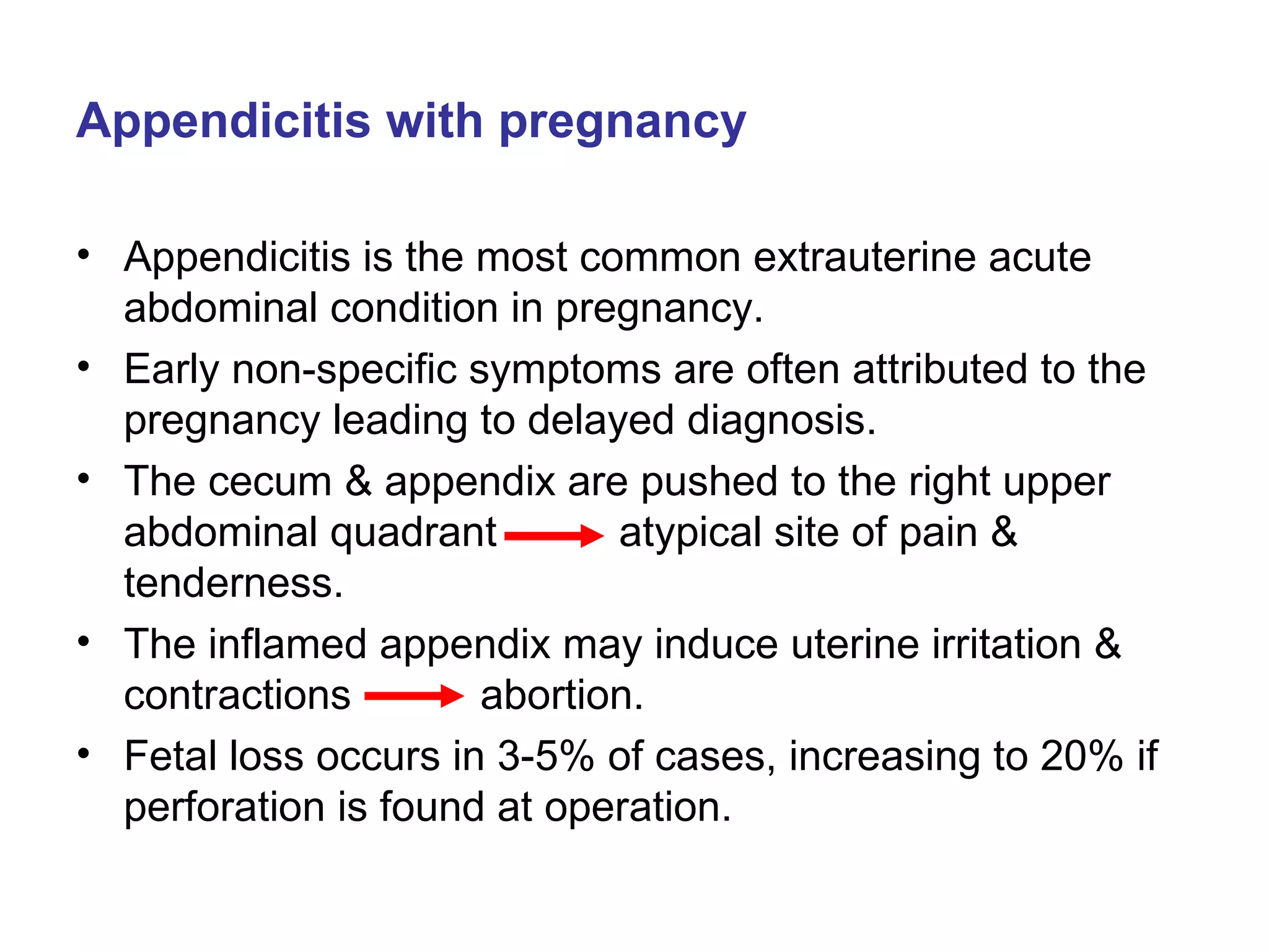 Appendicitis with pregnancy Appendicitis is the most common extrauterine acute abdominal condition in pregnancy. Early non-specific symptoms are often attributed to the pregnancy leading to delayed diagnosis. The cecum & appendix are pushed to the right upper abdominal quadrant   atypical site of pain & tenderness. The inflamed appendix may induce uterine irritation & contractions    abortion. Fetal loss occurs in 3-5% of cases, increasing to 20% if perforation is found at operation. 