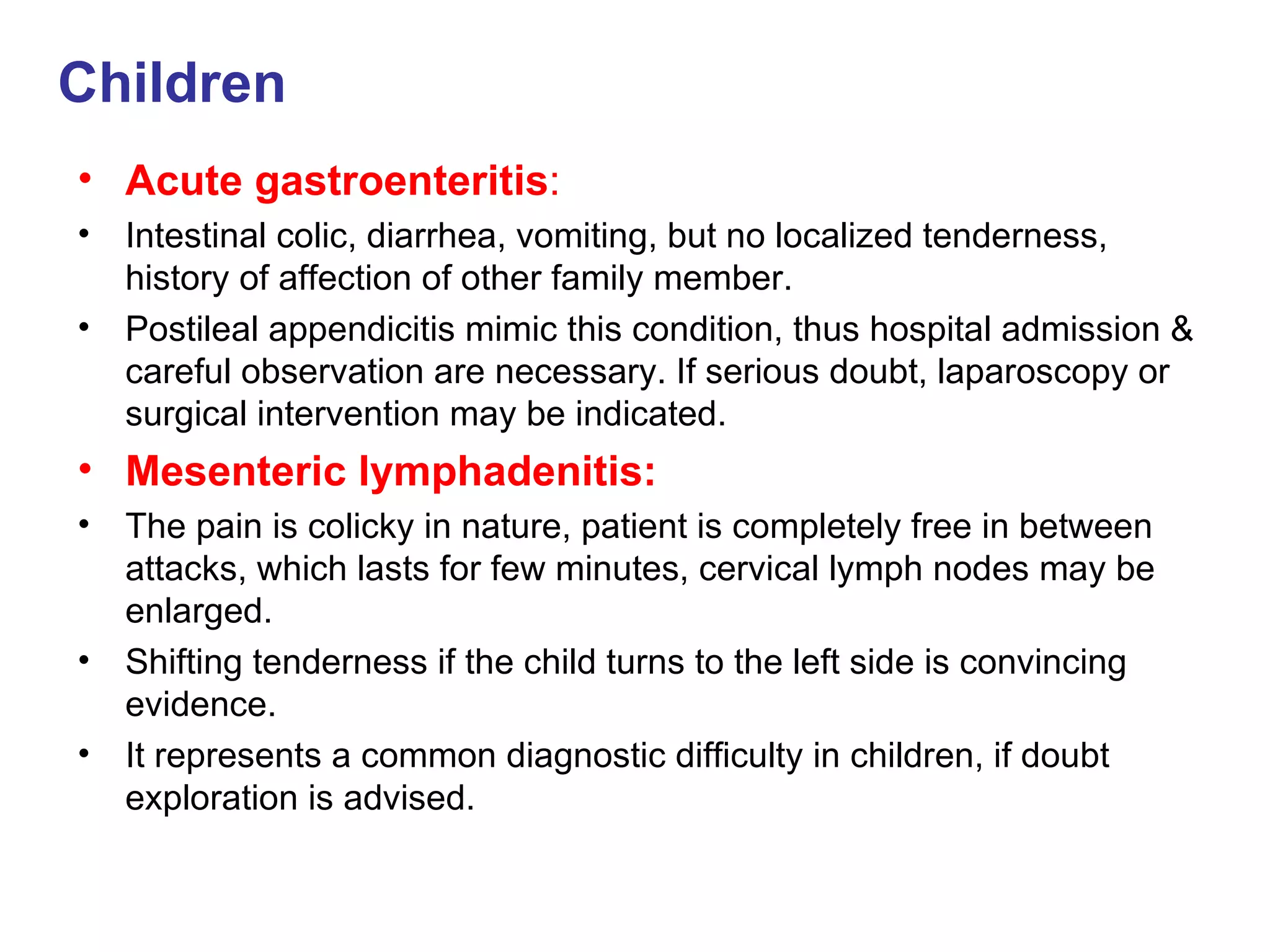 Children Acute gastroenteritis : Intestinal colic, diarrhea, vomiting, but no localized tenderness, history of affection of other family member. Postileal appendicitis mimic this condition, thus hospital admission & careful observation are necessary. If serious doubt, laparoscopy or surgical intervention may be indicated. Mesenteric lymphadenitis: The pain is colicky in nature, patient is completely free in between attacks, which lasts for few minutes, cervical lymph nodes may be enlarged. Shifting tenderness if the child turns to the left side is convincing evidence. It represents a common diagnostic difficulty in children, if doubt exploration is advised. 