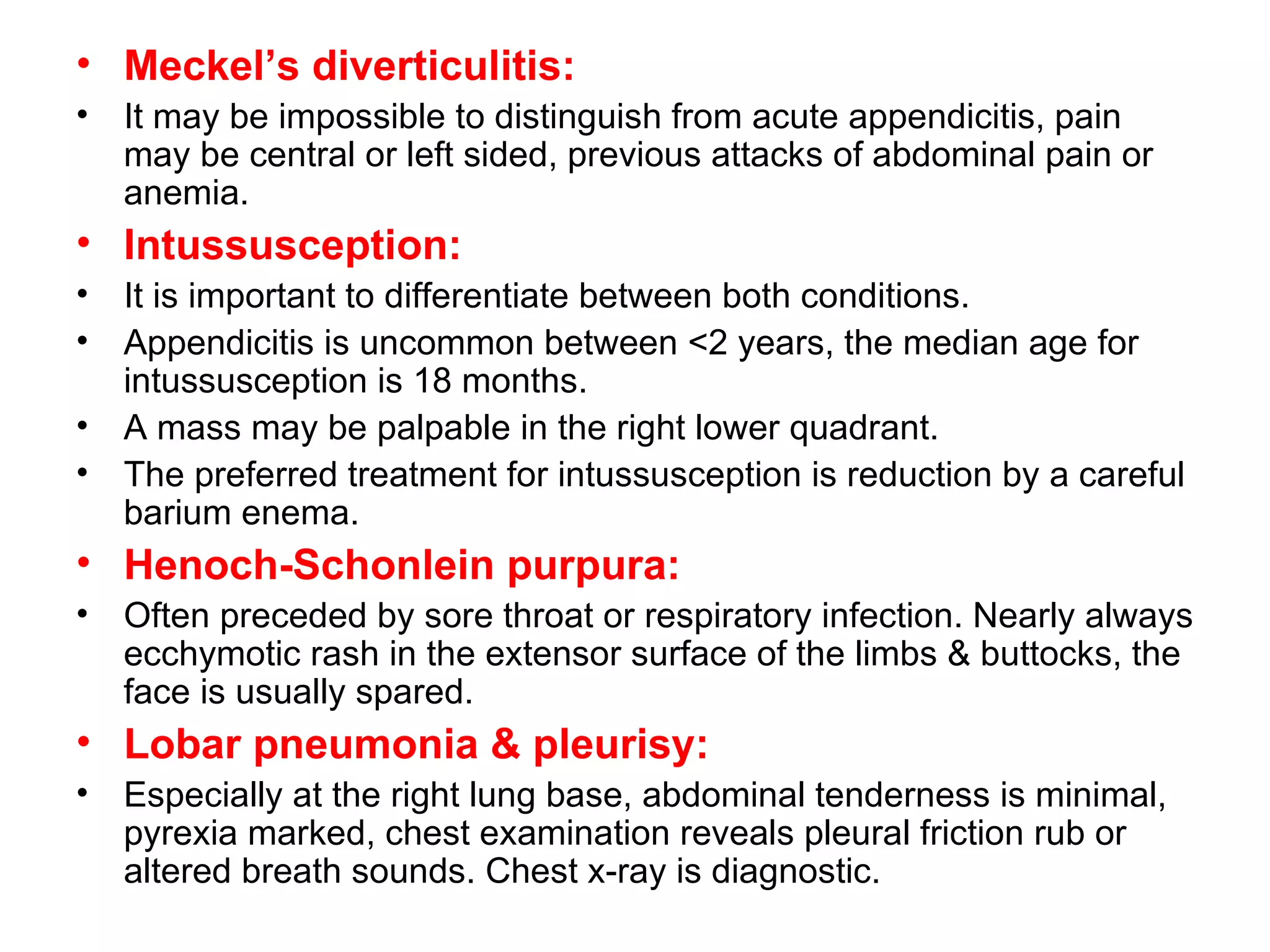 Meckel’s diverticulitis: It may be impossible to distinguish from acute appendicitis, pain may be central or left sided, previous attacks of abdominal pain or anemia. Intussusception: It is important to differentiate between both conditions. Appendicitis is uncommon between <2 years, the median age for intussusception is 18 months. A mass may be palpable in the right lower quadrant.  The preferred treatment for intussusception is reduction by a careful barium enema. Henoch-Schonlein purpura: Often preceded by sore throat or respiratory infection. Nearly always ecchymotic rash in the extensor surface of the limbs & buttocks, the face is usually spared. Lobar pneumonia & pleurisy: Especially at the right lung base, abdominal tenderness is minimal, pyrexia marked, chest examination reveals pleural friction rub or altered breath sounds. Chest x-ray is diagnostic. 