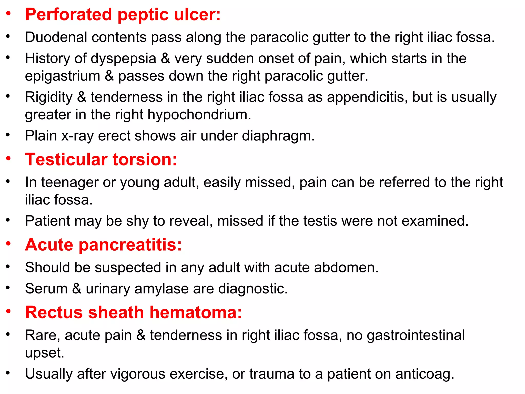 Perforated peptic ulcer: Duodenal contents pass along the paracolic gutter to the right iliac fossa. History of dyspepsia & very sudden onset of pain, which starts in the epigastrium & passes down the right paracolic gutter. Rigidity & tenderness in the right iliac fossa as appendicitis, but is usually greater in the right hypochondrium. Plain x-ray erect shows air under diaphragm. Testicular torsion: In teenager or young adult, easily missed, pain can be referred to the right iliac fossa. Patient may be shy to reveal, missed if the testis were not examined. Acute pancreatitis: Should be suspected in any adult with acute abdomen. Serum & urinary amylase are diagnostic. Rectus sheath hematoma: Rare, acute pain & tenderness in right iliac fossa, no gastrointestinal upset. Usually after vigorous exercise, or trauma to a patient on anticoag. 