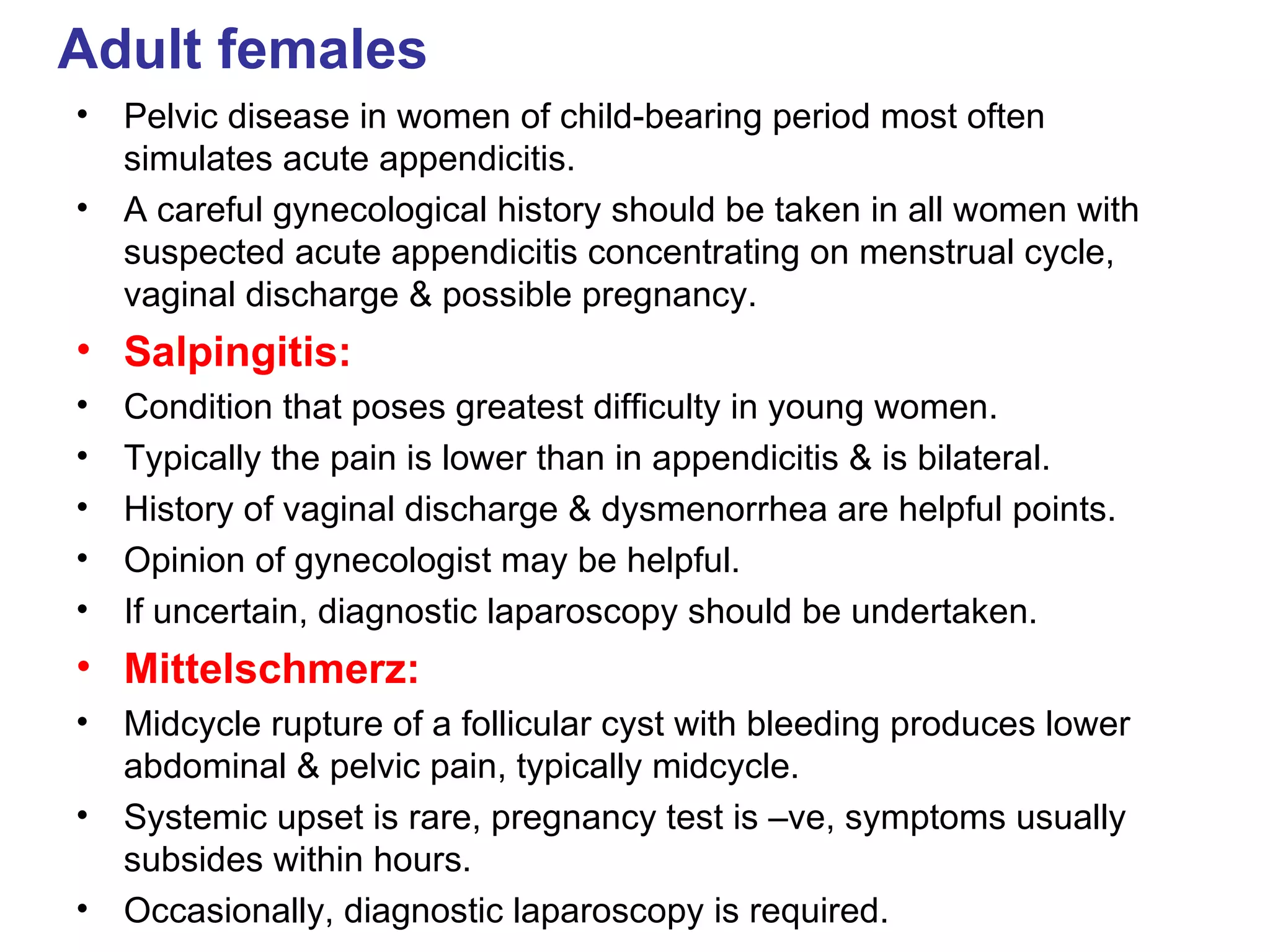 Adult females Pelvic disease in women of child-bearing period most often simulates acute appendicitis. A careful gynecological history should be taken in all women with suspected acute appendicitis concentrating on menstrual cycle, vaginal discharge & possible pregnancy. Salpingitis: Condition that poses greatest difficulty in young women. Typically the pain is lower than in appendicitis & is bilateral. History of vaginal discharge & dysmenorrhea are helpful points. Opinion of gynecologist may be helpful. If uncertain, diagnostic laparoscopy should be undertaken. Mittelschmerz: Midcycle rupture of a follicular cyst with bleeding produces lower abdominal & pelvic pain, typically midcycle. Systemic upset is rare, pregnancy test is –ve, symptoms usually subsides within hours. Occasionally, diagnostic laparoscopy is required. 