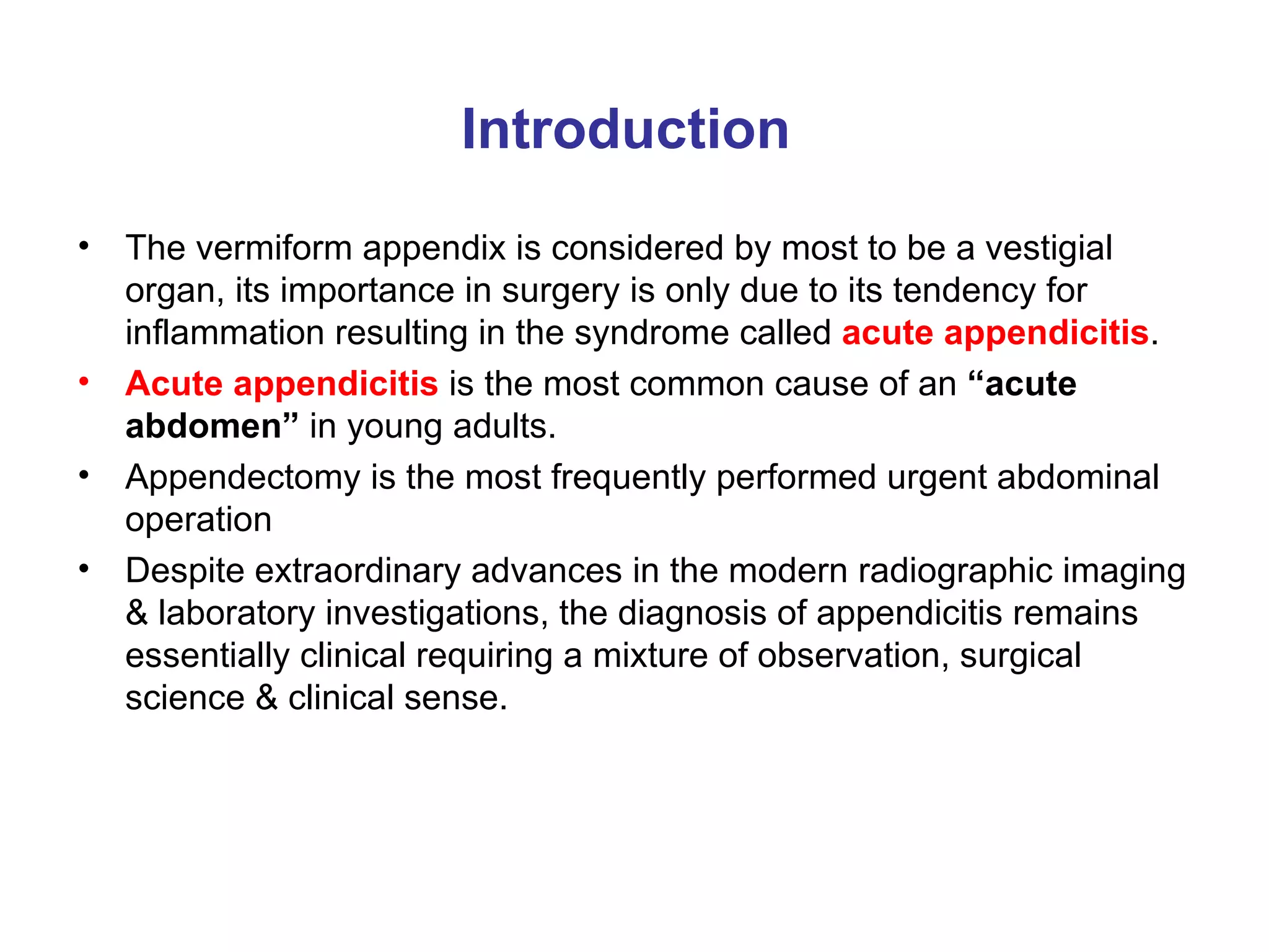 Introduction The vermiform appendix is considered by most to be a vestigial organ, its importance in surgery is only due to its tendency for inflammation resulting in the syndrome called  acute appendicitis . Acute appendicitis  is the most common cause of an  “acute abdomen”  in young adults. Appendectomy is the most frequently performed urgent abdominal operation Despite extraordinary advances in the modern radiographic imaging & laboratory investigations, the diagnosis of appendicitis remains essentially clinical requiring a mixture of observation, surgical science & clinical sense. 