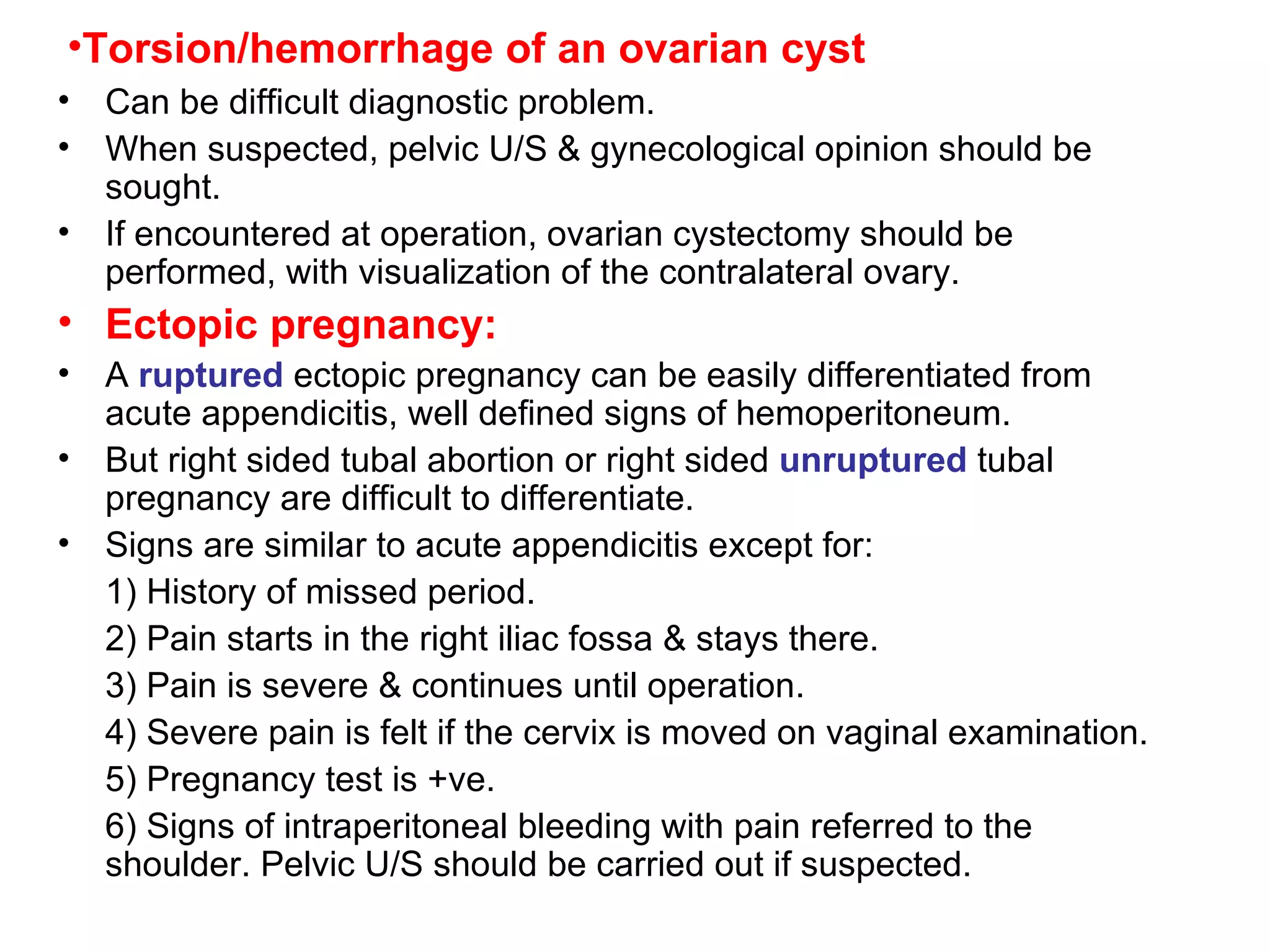 Torsion/hemorrhage of an ovarian cyst Can be difficult diagnostic problem. When suspected, pelvic U/S & gynecological opinion should be sought. If encountered at operation, ovarian cystectomy should be performed, with visualization of the contralateral ovary. Ectopic pregnancy: A  ruptured  ectopic pregnancy can be easily differentiated from acute appendicitis, well defined signs of hemoperitoneum. But right sided tubal abortion or right sided  unruptured  tubal pregnancy are difficult to differentiate. Signs are similar to acute appendicitis except for: 1) History of missed period. 2) Pain starts in the right iliac fossa & stays there. 3) Pain is severe & continues until operation. 4) Severe pain is felt if the cervix is moved on vaginal examination. 5) Pregnancy test is +ve. 6) Signs of intraperitoneal bleeding with pain referred to the shoulder. Pelvic U/S should be carried out if suspected. 